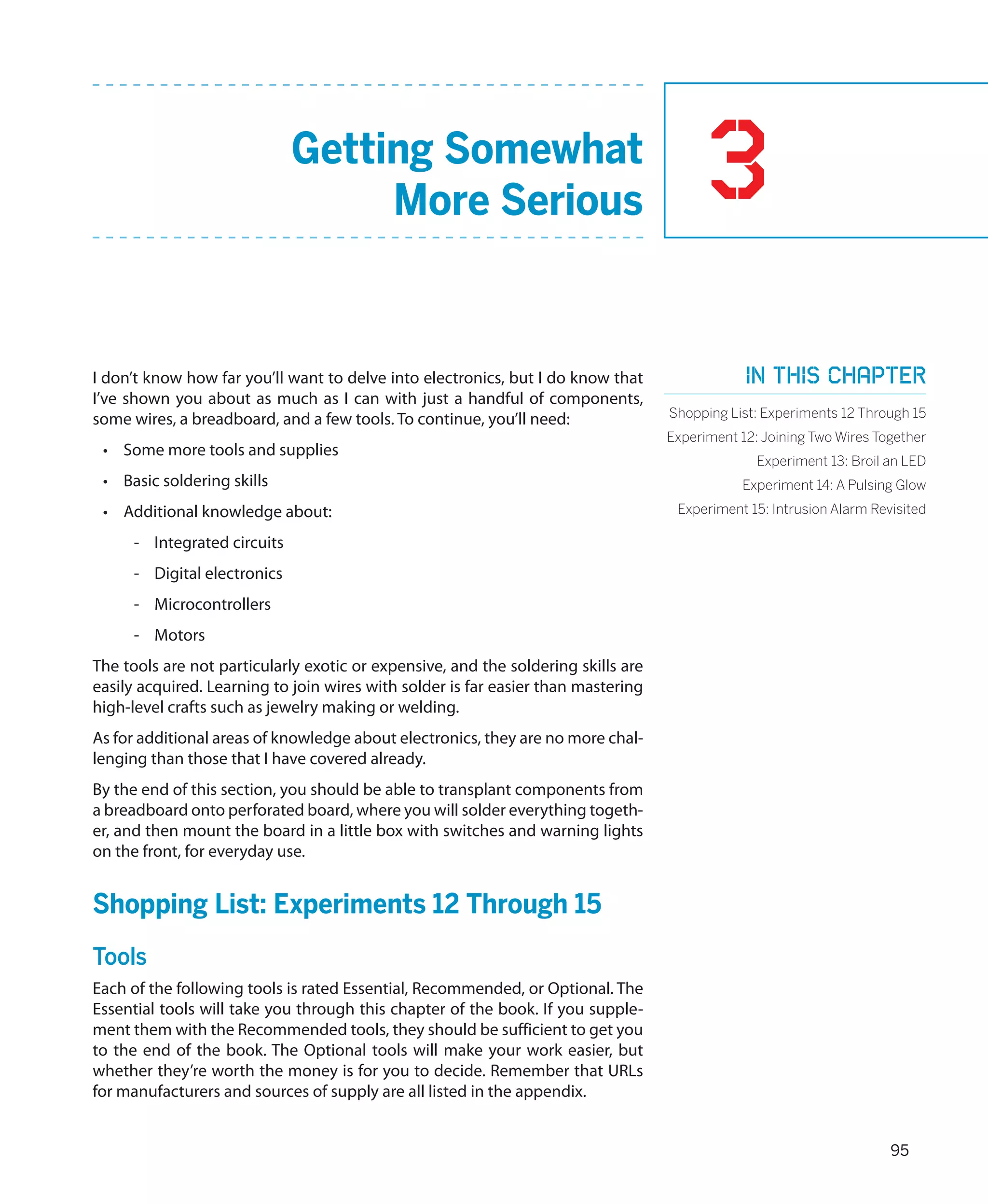 Getting Somewhat
                                   More Serious                                          3
I don’t know how far you’ll want to delve into electronics, but I do know that                 In this chapter
I’ve shown you about as much as I can with just a handful of components,
some wires, a breadboard, and a few tools. To continue, you’ll need:               Shopping List: Experiments 12 Through 15
                                                                                   Experiment 12: Joining Two Wires Together
 •	 Some more tools and supplies
                                                                                                 Experiment 13: Broil an LED
 •	 Basic soldering skills                                                                    Experiment 14: A Pulsing Glow
 •	 Additional knowledge about:                                                     Experiment 15: Intrusion Alarm Revisited

     -- Integrated circuits
     -- Digital electronics
     -- Microcontrollers
     -- Motors
The tools are not particularly exotic or expensive, and the soldering skills are
easily acquired. Learning to join wires with solder is far easier than mastering
high-level crafts such as jewelry making or welding.
As for additional areas of knowledge about electronics, they are no more chal-
lenging than those that I have covered already.
By the end of this section, you should be able to transplant components from
a breadboard onto perforated board, where you will solder everything togeth-
er, and then mount the board in a little box with switches and warning lights
on the front, for everyday use.


Shopping List: Experiments 12 Through 15
Tools
Each of the following tools is rated Essential, Recommended, or Optional. The
Essential tools will take you through this chapter of the book. If you supple-
ment them with the Recommended tools, they should be sufficient to get you
to the end of the book. The Optional tools will make your work easier, but
whether they’re worth the money is for you to decide. Remember that URLs
for manufacturers and sources of supply are all listed in the appendix.


                                                                                                                      95
 