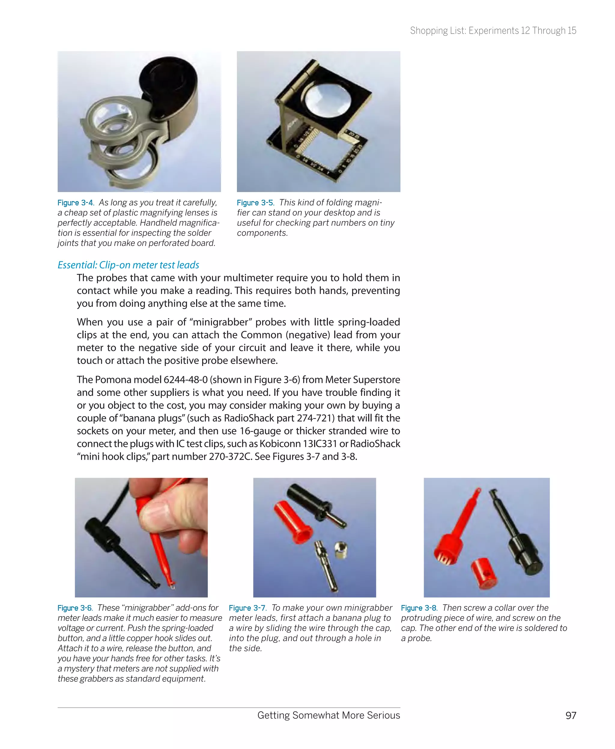 Shopping List: Experiments 12 Through 15




Figure 3-4.  As long as you treat it carefully,     Figure 3-5.  This kind of folding magni-
a cheap set of plastic magnifying lenses is         fier can stand on your desktop and is
perfectly acceptable. Handheld magnifica-           useful for checking part numbers on tiny
tion is essential for inspecting the solder         components.
joints that you make on perforated board.

Essential: Clip-on meter test leads
    The probes that came with your multimeter require you to hold them in
    contact while you make a reading. This requires both hands, preventing
    you from doing anything else at the same time.
     When you use a pair of “minigrabber” probes with little spring-loaded
     clips at the end, you can attach the Common (negative) lead from your
     meter to the negative side of your circuit and leave it there, while you
     touch or attach the positive probe elsewhere.
     The Pomona model 6244-48-0 (shown in Figure 3-6) from Meter Superstore
     and some other suppliers is what you need. If you have trouble finding it
     or you object to the cost, you may consider making your own by buying a
     couple of “banana plugs” (such as RadioShack part 274-721) that will fit the
     sockets on your meter, and then use 16-gauge or thicker stranded wire to
     connect the plugs with IC test clips, such as Kobiconn 13IC331 or RadioShack
     “mini hook clips,” part number 270-372C. See Figures 3-7 and 3-8.




Figure 3-6.  These “minigrabber” add-ons for      Figure 3-7.  To make your own minigrabber     Figure 3-8.  Then screw a collar over the
meter leads make it much easier to measure        meter leads, first attach a banana plug to    protruding piece of wire, and screw on the
voltage or current. Push the spring-loaded        a wire by sliding the wire through the cap,   cap. The other end of the wire is soldered to
button, and a little copper hook slides out.      into the plug, and out through a hole in      a probe.
Attach it to a wire, release the button, and      the side.
you have your hands free for other tasks. It’s
a mystery that meters are not supplied with
these grabbers as standard equipment.



                                                         Getting Somewhat More Serious                                                      97
 