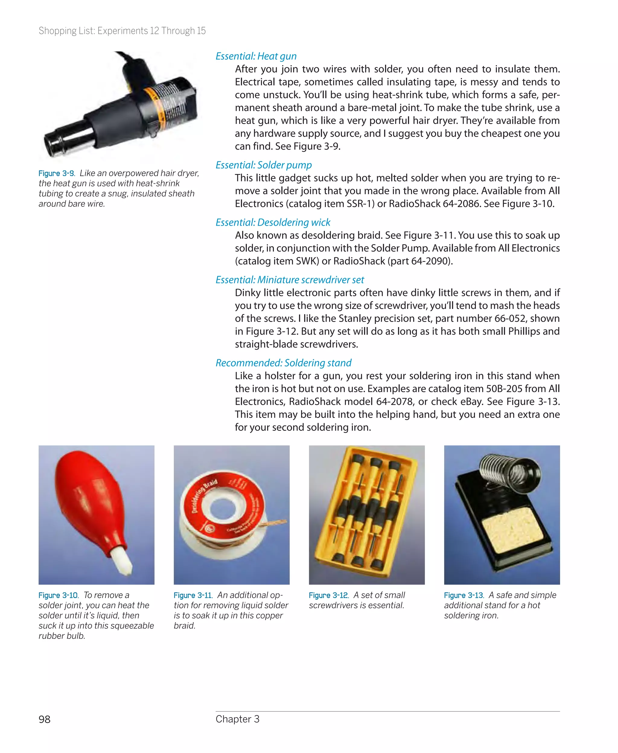 Shopping List: Experiments 12 Through 15

                                               Essential: Heat gun
                                                   After you join two wires with solder, you often need to insulate them.
                                                   Electrical tape, sometimes called insulating tape, is messy and tends to
                                                   come unstuck. You’ll be using heat-shrink tube, which forms a safe, per-
                                                   manent sheath around a bare-metal joint. To make the tube shrink, use a
                                                   heat gun, which is like a very powerful hair dryer. They’re available from
                                                   any hardware supply source, and I suggest you buy the cheapest one you
                                                   can find. See Figure 3-9.
                                               Essential: Solder pump
Figure 3-9.  Like an overpowered hair dryer,
the heat gun is used with heat-shrink
                                                   This little gadget sucks up hot, melted solder when you are trying to re-
tubing to create a snug, insulated sheath          move a solder joint that you made in the wrong place. Available from All
around bare wire.                                  Electronics (catalog item SSR-1) or RadioShack 64-2086. See Figure 3-10.
                                               Essential: Desoldering wick
                                                   Also known as desoldering braid. See Figure 3-11. You use this to soak up
                                                   solder, in conjunction with the Solder Pump. Available from All Electronics
                                                   (catalog item SWK) or RadioShack (part 64-2090).
                                               Essential: Miniature screwdriver set
                                                   Dinky little electronic parts often have dinky little screws in them, and if
                                                   you try to use the wrong size of screwdriver, you’ll tend to mash the heads
                                                   of the screws. I like the Stanley precision set, part number 66-052, shown
                                                   in Figure 3-12. But any set will do as long as it has both small Phillips and
                                                   straight-blade screwdrivers.
                                               Recommended: Soldering stand
                                                   Like a holster for a gun, you rest your soldering iron in this stand when
                                                   the iron is hot but not on use. Examples are catalog item 50B-205 from All
                                                   Electronics, RadioShack model 64-2078, or check eBay. See Figure 3-13.
                                                   This item may be built into the helping hand, but you need an extra one
                                                   for your second soldering iron.




Figure 3-10.  To remove a           Figure 3-11.  An additional op-   Figure 3-12.  A set of small   Figure 3-13.  A safe and simple
solder joint, you can heat the      tion for removing liquid solder   screwdrivers is essential.     additional stand for a hot
solder until it’s liquid, then      is to soak it up in this copper                                  soldering iron.
suck it up into this squeezable     braid.
rubber bulb.




98                                             Chapter 3
 