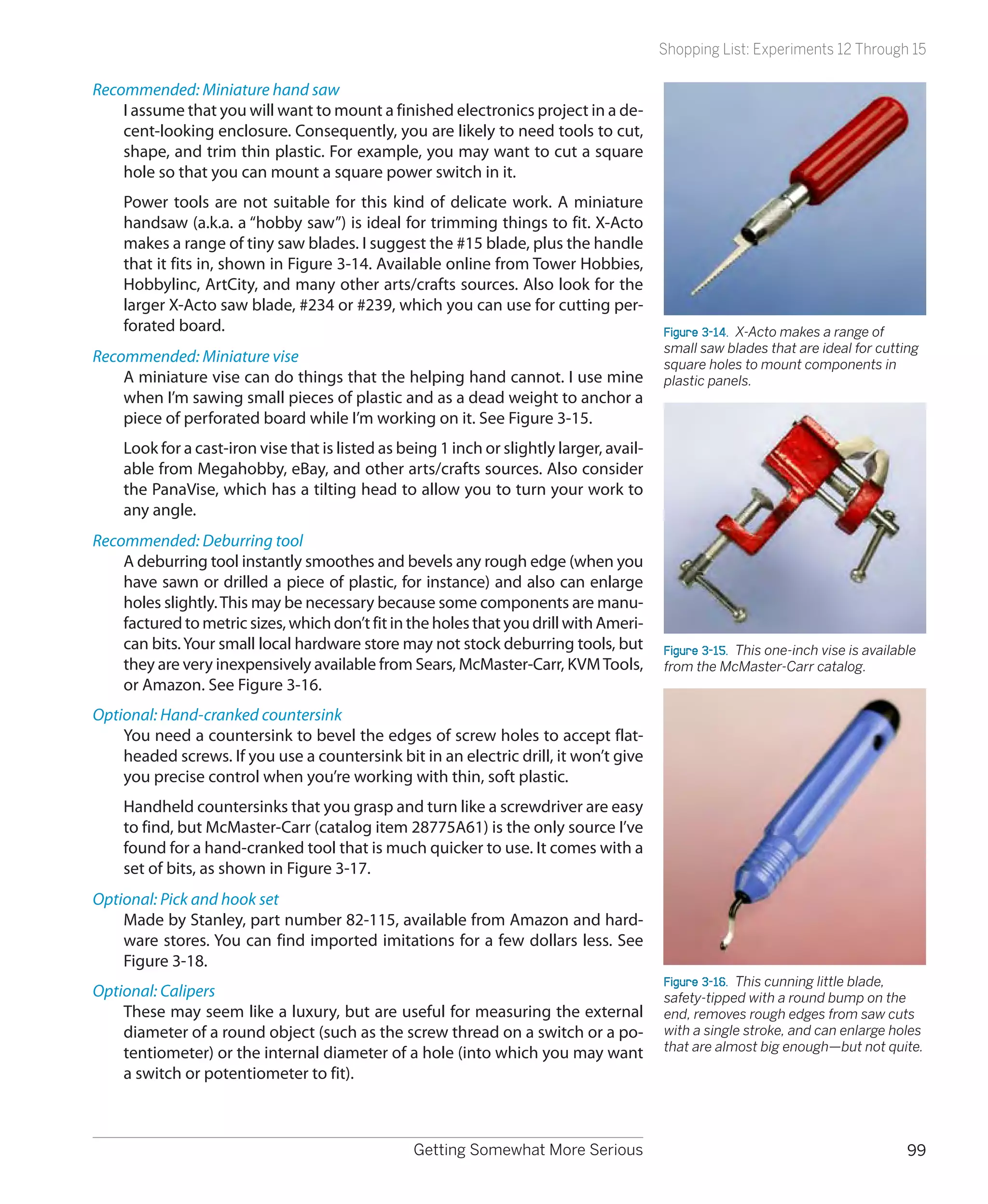 Shopping List: Experiments 12 Through 15

Recommended: Miniature hand saw
    I assume that you will want to mount a finished electronics project in a de-
    cent-looking enclosure. Consequently, you are likely to need tools to cut,
    shape, and trim thin plastic. For example, you may want to cut a square
    hole so that you can mount a square power switch in it.
    Power tools are not suitable for this kind of delicate work. A miniature
    handsaw (a.k.a. a “hobby saw”) is ideal for trimming things to fit. X-Acto
    makes a range of tiny saw blades. I suggest the #15 blade, plus the handle
    that it fits in, shown in Figure 3-14. Available online from Tower Hobbies,
    Hobbylinc, ArtCity, and many other arts/crafts sources. Also look for the
    larger X-Acto saw blade, #234 or #239, which you can use for cutting per-
    forated board.                                                                        Figure 3-14.  X-Acto makes a range of
                                                                                          small saw blades that are ideal for cutting
Recommended: Miniature vise                                                               square holes to mount components in
    A miniature vise can do things that the helping hand cannot. I use mine               plastic panels.
    when I’m sawing small pieces of plastic and as a dead weight to anchor a
    piece of perforated board while I’m working on it. See Figure 3-15.
    Look for a cast-iron vise that is listed as being 1 inch or slightly larger, avail-
    able from Megahobby, eBay, and other arts/crafts sources. Also consider
    the PanaVise, which has a tilting head to allow you to turn your work to
    any angle.
Recommended: Deburring tool
    A deburring tool instantly smoothes and bevels any rough edge (when you
    have sawn or drilled a piece of plastic, for instance) and also can enlarge
    holes slightly. This may be necessary because some components are manu-
    factured to metric sizes, which don’t fit in the holes that you drill with Ameri-
    can bits. Your small local hardware store may not stock deburring tools, but          Figure 3-15.  This one-inch vise is available
    they are very inexpensively available from Sears, McMaster-Carr, KVM Tools,           from the McMaster-Carr catalog.
    or Amazon. See Figure 3-16.
Optional: Hand-cranked countersink
    You need a countersink to bevel the edges of screw holes to accept flat-
    headed screws. If you use a countersink bit in an electric drill, it won’t give
    you precise control when you’re working with thin, soft plastic.
    Handheld countersinks that you grasp and turn like a screwdriver are easy
    to find, but McMaster-Carr (catalog item 28775A61) is the only source I’ve
    found for a hand-cranked tool that is much quicker to use. It comes with a
    set of bits, as shown in Figure 3-17.
Optional: Pick and hook set
    Made by Stanley, part number 82-115, available from Amazon and hard-
    ware stores. You can find imported imitations for a few dollars less. See
    Figure 3-18.
                                                                                          Figure 3-16.  This cunning little blade,
Optional: Calipers                                                                        safety-tipped with a round bump on the
    These may seem like a luxury, but are useful for measuring the external               end, removes rough edges from saw cuts
    diameter of a round object (such as the screw thread on a switch or a po-             with a single stroke, and can enlarge holes
    tentiometer) or the internal diameter of a hole (into which you may want              that are almost big enough—but not quite.
    a switch or potentiometer to fit).



                                                  Getting Somewhat More Serious                                                      99
 