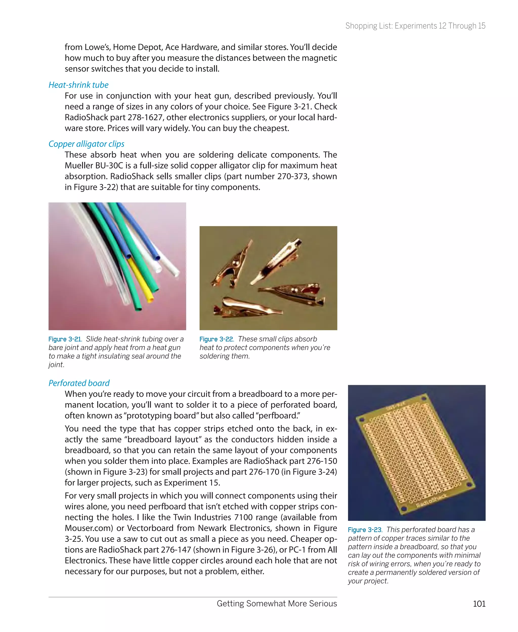 Shopping List: Experiments 12 Through 15

     from Lowe’s, Home Depot, Ace Hardware, and similar stores. You’ll decide
     how much to buy after you measure the distances between the magnetic
     sensor switches that you decide to install.
Heat-shrink tube
    For use in conjunction with your heat gun, described previously. You’ll
    need a range of sizes in any colors of your choice. See Figure 3-21. Check
    RadioShack part 278-1627, other electronics suppliers, or your local hard-
    ware store. Prices will vary widely. You can buy the cheapest.
Copper alligator clips
   These absorb heat when you are soldering delicate components. The
   Mueller BU-30C is a full-size solid copper alligator clip for maximum heat
   absorption. RadioShack sells smaller clips (part number 270-373, shown
   in Figure 3-22) that are suitable for tiny components.




Figure 3-21.  Slide heat-shrink tubing over a   Figure 3-22.  These small clips absorb
bare joint and apply heat from a heat gun       heat to protect components when you’re
to make a tight insulating seal around the      soldering them.
joint.

Perforated board
    When you’re ready to move your circuit from a breadboard to a more per-
    manent location, you’ll want to solder it to a piece of perforated board,
    often known as “prototyping board” but also called “perfboard.”
    You need the type that has copper strips etched onto the back, in ex-
    actly the same “breadboard layout” as the conductors hidden inside a
    breadboard, so that you can retain the same layout of your components
    when you solder them into place. Examples are RadioShack part 276-150
    (shown in Figure 3-23) for small projects and part 276-170 (in Figure 3-24)
    for larger projects, such as Experiment 15.
    For very small projects in which you will connect components using their
    wires alone, you need perfboard that isn’t etched with copper strips con-
    necting the holes. I like the Twin Industries 7100 range (available from
    Mouser.com) or Vectorboard from Newark Electronics, shown in Figure                  Figure 3-23.  This perforated board has a
    3-25. You use a saw to cut out as small a piece as you need. Cheaper op-             pattern of copper traces similar to the
    tions are RadioShack part 276-147 (shown in Figure 3-26), or PC-1 from All           pattern inside a breadboard, so that you
                                                                                         can lay out the components with minimal
    Electronics. These have little copper circles around each hole that are not          risk of wiring errors, when you’re ready to
    necessary for our purposes, but not a problem, either.                               create a permanently soldered version of
                                                                                         your project.


                                                    Getting Somewhat More Serious                                                101
 