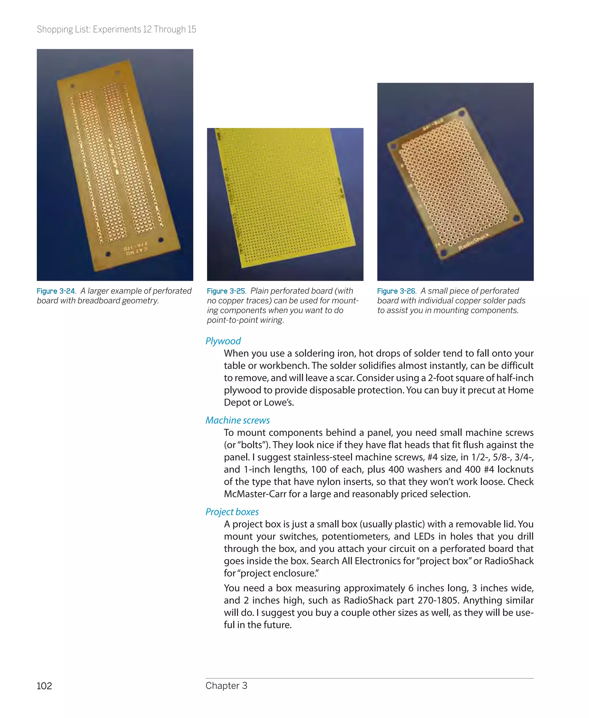 Shopping List: Experiments 12 Through 15




Figure 3-24.  A larger example of perforated   Figure 3-25.  Plain perforated board (with   Figure 3-26.  A small piece of perforated
board with breadboard geometry.                no copper traces) can be used for mount-     board with individual copper solder pads
                                               ing components when you want to do           to assist you in mounting components.
                                               point-to-point wiring.

                                               Plywood
                                                   When you use a soldering iron, hot drops of solder tend to fall onto your
                                                   table or workbench. The solder solidifies almost instantly, can be difficult
                                                   to remove, and will leave a scar. Consider using a 2-foot square of half-inch
                                                   plywood to provide disposable protection. You can buy it precut at Home
                                                   Depot or Lowe’s.
                                               Machine screws
                                                  To mount components behind a panel, you need small machine screws
                                                  (or “bolts”). They look nice if they have flat heads that fit flush against the
                                                  panel. I suggest stainless-steel machine screws, #4 size, in 1/2-, 5/8-, 3/4-,
                                                  and 1-inch lengths, 100 of each, plus 400 washers and 400 #4 locknuts
                                                  of the type that have nylon inserts, so that they won’t work loose. Check
                                                  McMaster-Carr for a large and reasonably priced selection.
                                               Project boxes
                                                    A project box is just a small box (usually plastic) with a removable lid. You
                                                    mount your switches, potentiometers, and LEDs in holes that you drill
                                                    through the box, and you attach your circuit on a perforated board that
                                                    goes inside the box. Search All Electronics for “project box” or RadioShack
                                                    for “project enclosure.”
                                                    You need a box measuring approximately 6 inches long, 3 inches wide,
                                                    and 2 inches high, such as RadioShack part 270-1805. Anything similar
                                                    will do. I suggest you buy a couple other sizes as well, as they will be use-
                                                    ful in the future.




102                                            Chapter 3
 