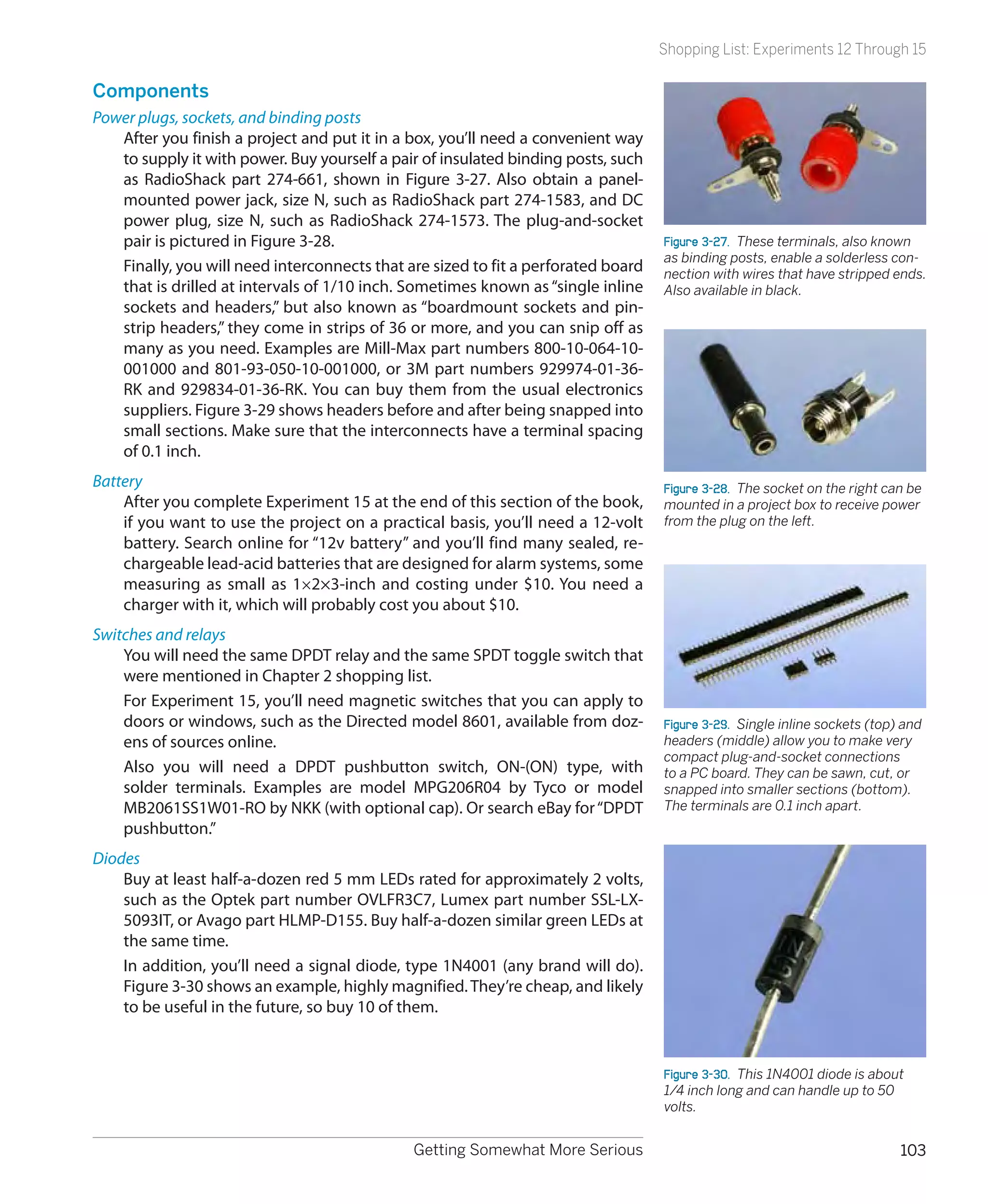 Shopping List: Experiments 12 Through 15

Components
Power plugs, sockets, and binding posts
   After you finish a project and put it in a box, you’ll need a convenient way
   to supply it with power. Buy yourself a pair of insulated binding posts, such
   as RadioShack part 274-661, shown in Figure 3-27. Also obtain a panel-
   mounted power jack, size N, such as RadioShack part 274-1583, and DC
   power plug, size N, such as RadioShack 274-1573. The plug-and-socket
   pair is pictured in Figure 3-28.                                                Figure 3-27.  These terminals, also known
                                                                                   as binding posts, enable a solderless con-
   Finally, you will need interconnects that are sized to fit a perforated board   nection with wires that have stripped ends.
   that is drilled at intervals of 1/10 inch. Sometimes known as “single inline    Also available in black.
   sockets and headers,” but also known as “boardmount sockets and pin-
   strip headers,” they come in strips of 36 or more, and you can snip off as
   many as you need. Examples are Mill-Max part numbers 800-10-064-10-
   001000 and 801-93-050-10-001000, or 3M part numbers 929974-01-36-
   RK and 929834-01-36-RK. You can buy them from the usual electronics
   suppliers. Figure 3-29 shows headers before and after being snapped into
   small sections. Make sure that the interconnects have a terminal spacing
   of 0.1 inch.
Battery                                                                            Figure 3-28.  The socket on the right can be
    After you complete Experiment 15 at the end of this section of the book,       mounted in a project box to receive power
    if you want to use the project on a practical basis, you’ll need a 12-volt     from the plug on the left.
    battery. Search online for “12v battery” and you’ll find many sealed, re-
    chargeable lead-acid batteries that are designed for alarm systems, some
    measuring as small as 1×2×3-inch and costing under $10. You need a
    charger with it, which will probably cost you about $10.
Switches and relays
    You will need the same DPDT relay and the same SPDT toggle switch that
    were mentioned in Chapter 2 shopping list.
    For Experiment 15, you’ll need magnetic switches that you can apply to
    doors or windows, such as the Directed model 8601, available from doz-         Figure 3-29.  Single inline sockets (top) and
    ens of sources online.                                                         headers (middle) allow you to make very
                                                                                   compact plug-and-socket connections
    Also you will need a DPDT pushbutton switch, ON-(ON) type, with                to a PC board. They can be sawn, cut, or
    solder terminals. Examples are model MPG206R04 by Tyco or model                snapped into smaller sections (bottom).
    MB2061SS1W01-RO by NKK (with optional cap). Or search eBay for “DPDT           The terminals are 0.1 inch apart.
    pushbutton.”
Diodes
    Buy at least half-a-dozen red 5 mm LEDs rated for approximately 2 volts,
    such as the Optek part number OVLFR3C7, Lumex part number SSL-LX-
    5093IT, or Avago part HLMP-D155. Buy half-a-dozen similar green LEDs at
    the same time.
    In addition, you’ll need a signal diode, type 1N4001 (any brand will do).
    Figure 3-30 shows an example, highly magnified. They’re cheap, and likely
    to be useful in the future, so buy 10 of them.


                                                                                   Figure 3-30.  This 1N4001 diode is about
                                                                                   1/4 inch long and can handle up to 50
                                                                                   volts.


                                              Getting Somewhat More Serious                                                 103
 