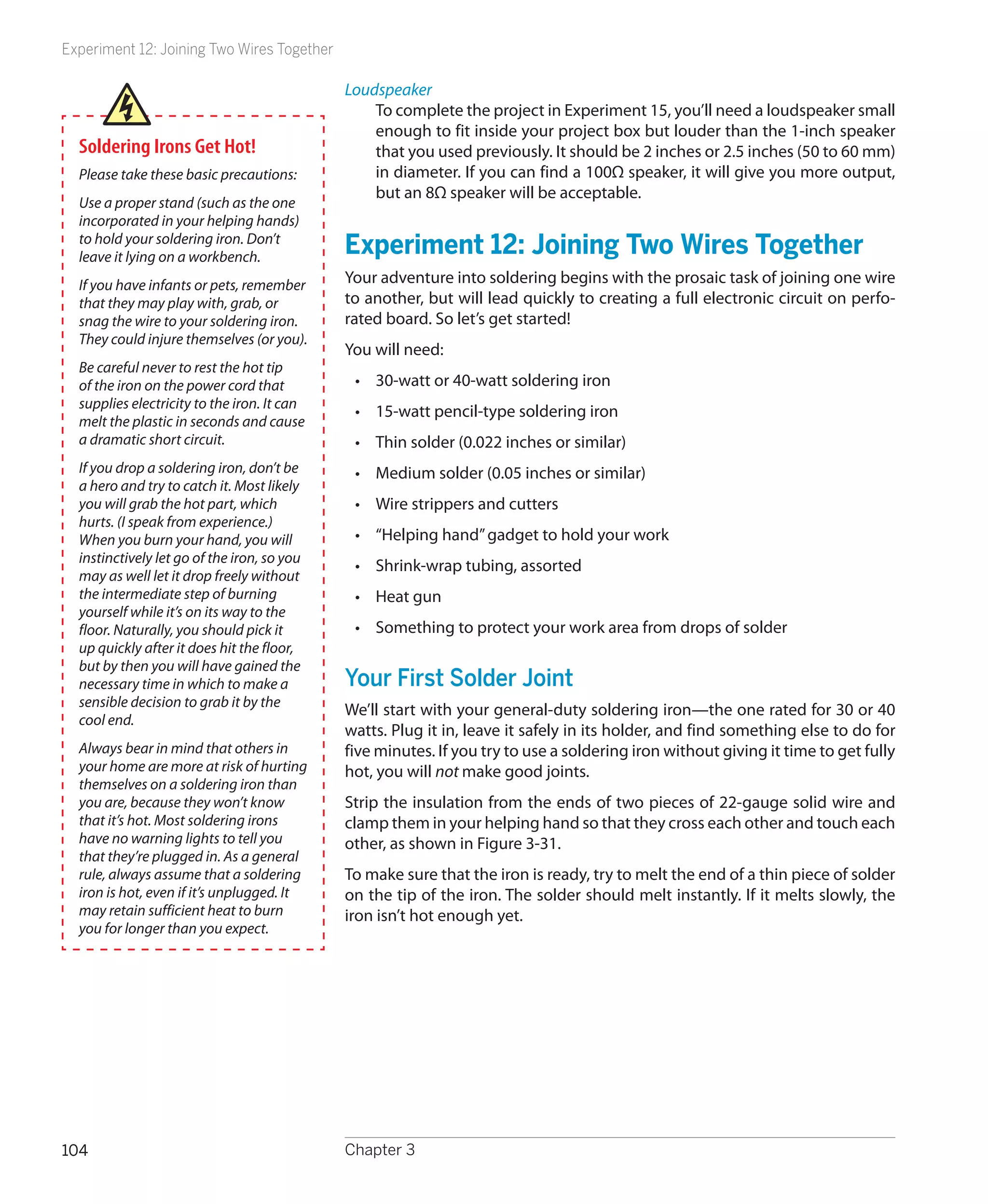 Experiment 12: Joining Two Wires Together

                                             Loudspeaker
                                                 To complete the project in Experiment 15, you’ll need a loudspeaker small
                                                 enough to fit inside your project box but louder than the 1-inch speaker
  Soldering Irons Get Hot!                       that you used previously. It should be 2 inches or 2.5 inches (50 to 60 mm)
  Please take these basic precautions:           in diameter. If you can find a 100Ω speaker, it will give you more output,
                                                 but an 8Ω speaker will be acceptable.
  Use a proper stand (such as the one
  incorporated in your helping hands)
  to hold your soldering iron. Don’t
  leave it lying on a workbench.
                                             Experiment 12: Joining Two Wires Together
  If you have infants or pets, remember      Your adventure into soldering begins with the prosaic task of joining one wire
  that they may play with, grab, or          to another, but will lead quickly to creating a full electronic circuit on perfo-
  snag the wire to your soldering iron.      rated board. So let’s get started!
  They could injure themselves (or you).
                                             You will need:
  Be careful never to rest the hot tip
  of the iron on the power cord that          •	 30-watt or 40-watt soldering iron
  supplies electricity to the iron. It can
                                              •	 15-watt pencil-type soldering iron
  melt the plastic in seconds and cause
  a dramatic short circuit.                   •	 Thin solder (0.022 inches or similar)
  If you drop a soldering iron, don’t be      •	 Medium solder (0.05 inches or similar)
  a hero and try to catch it. Most likely
  you will grab the hot part, which           •	 Wire strippers and cutters
  hurts. (I speak from experience.)
  When you burn your hand, you will           •	 “Helping hand” gadget to hold your work
  instinctively let go of the iron, so you
                                              •	 Shrink-wrap tubing, assorted
  may as well let it drop freely without
  the intermediate step of burning            •	 Heat gun
  yourself while it’s on its way to the
  floor. Naturally, you should pick it        •	 Something to protect your work area from drops of solder
  up quickly after it does hit the floor,
  but by then you will have gained the
  necessary time in which to make a          Your First Solder Joint
  sensible decision to grab it by the
                                             We’ll start with your general-duty soldering iron—the one rated for 30 or 40
  cool end.
                                             watts. Plug it in, leave it safely in its holder, and find something else to do for
  Always bear in mind that others in         five minutes. If you try to use a soldering iron without giving it time to get fully
  your home are more at risk of hurting      hot, you will not make good joints.
  themselves on a soldering iron than
  you are, because they won’t know           Strip the insulation from the ends of two pieces of 22-gauge solid wire and
  that it’s hot. Most soldering irons        clamp them in your helping hand so that they cross each other and touch each
  have no warning lights to tell you         other, as shown in Figure 3-31.
  that they’re plugged in. As a general
  rule, always assume that a soldering       To make sure that the iron is ready, try to melt the end of a thin piece of solder
  iron is hot, even if it’s unplugged. It    on the tip of the iron. The solder should melt instantly. If it melts slowly, the
  may retain sufficient heat to burn         iron isn’t hot enough yet.
  you for longer than you expect.




104                                          Chapter 3
 
