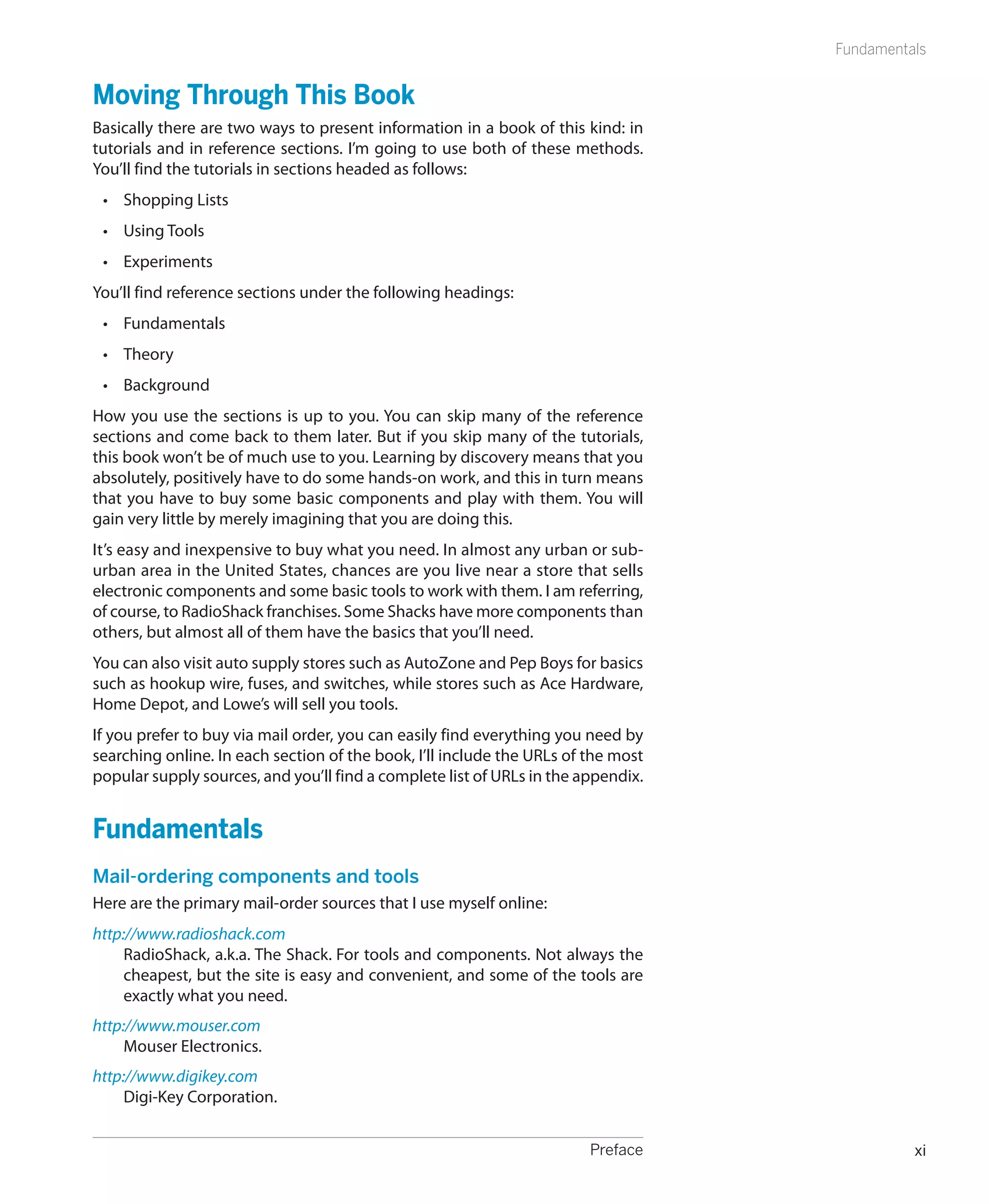 Fundamentals


Moving Through This Book
Basically there are two ways to present information in a book of this kind: in
tutorials and in reference sections. I’m going to use both of these methods.
You’ll find the tutorials in sections headed as follows:
    •	 Shopping Lists
    •	 Using Tools
    •	 Experiments
You’ll find reference sections under the following headings:
    •	 Fundamentals
    •	 Theory
    •	 Background
How you use the sections is up to you. You can skip many of the reference
sections and come back to them later. But if you skip many of the tutorials,
this book won’t be of much use to you. Learning by discovery means that you
absolutely, positively have to do some hands-on work, and this in turn means
that you have to buy some basic components and play with them. You will
gain very little by merely imagining that you are doing this.
It’s easy and inexpensive to buy what you need. In almost any urban or sub-
urban area in the United States, chances are you live near a store that sells
electronic components and some basic tools to work with them. I am referring,
of course, to RadioShack franchises. Some Shacks have more components than
others, but almost all of them have the basics that you’ll need.
You can also visit auto supply stores such as AutoZone and Pep Boys for basics
such as hookup wire, fuses, and switches, while stores such as Ace Hardware,
Home Depot, and Lowe’s will sell you tools.
If you prefer to buy via mail order, you can easily find everything you need by
searching online. In each section of the book, I’ll include the URLs of the most
popular supply sources, and you’ll find a complete list of URLs in the appendix.


Fundamentals
Mail-ordering components and tools
Here are the primary mail-order sources that I use myself online:
http://www.radioshack.com
     RadioShack, a.k.a. The Shack. For tools and components. Not always the
     cheapest, but the site is easy and convenient, and some of the tools are
     exactly what you need.
http://www.mouser.com
     Mouser Electronics.
http://www.digikey.com
     Digi-Key Corporation.


	                                                                       Preface              xi
 