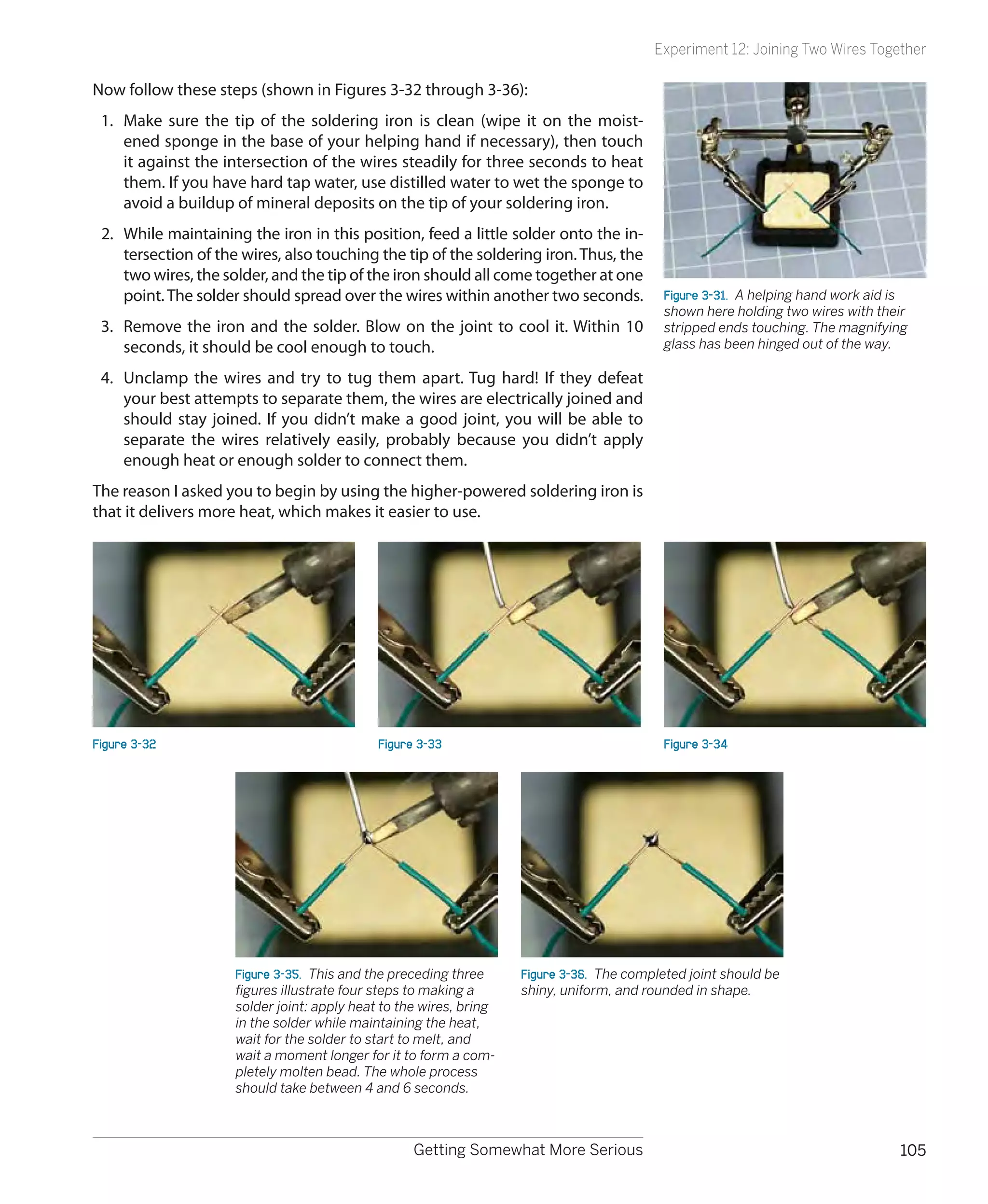 Experiment 12: Joining Two Wires Together

Now follow these steps (shown in Figures 3-32 through 3-36):
 1.	 Make sure the tip of the soldering iron is clean (wipe it on the moist-
     ened sponge in the base of your helping hand if necessary), then touch
     it against the intersection of the wires steadily for three seconds to heat
     them. If you have hard tap water, use distilled water to wet the sponge to
     avoid a buildup of mineral deposits on the tip of your soldering iron.
 2.	 While maintaining the iron in this position, feed a little solder onto the in-
     tersection of the wires, also touching the tip of the soldering iron. Thus, the
     two wires, the solder, and the tip of the iron should all come together at one
     point. The solder should spread over the wires within another two seconds.            Figure 3-31.  A helping hand work aid is
                                                                                           shown here holding two wires with their
 3.	 Remove the iron and the solder. Blow on the joint to cool it. Within 10               stripped ends touching. The magnifying
     seconds, it should be cool enough to touch.                                           glass has been hinged out of the way.

 4.	 Unclamp the wires and try to tug them apart. Tug hard! If they defeat
     your best attempts to separate them, the wires are electrically joined and
     should stay joined. If you didn’t make a good joint, you will be able to
     separate the wires relatively easily, probably because you didn’t apply
     enough heat or enough solder to connect them.
The reason I asked you to begin by using the higher-powered soldering iron is
that it delivers more heat, which makes it easier to use.




Figure 3-32                                  Figure 3-33                                   Figure 3-34




                     Figure 3-35.  This and the preceding three     Figure 3-36.  The completed joint should be
                     figures illustrate four steps to making a      shiny, uniform, and rounded in shape.
                     solder joint: apply heat to the wires, bring
                     in the solder while maintaining the heat,
                     wait for the solder to start to melt, and
                     wait a moment longer for it to form a com-
                     pletely molten bead. The whole process
                     should take between 4 and 6 seconds.



                                                   Getting Somewhat More Serious                                                 105
 