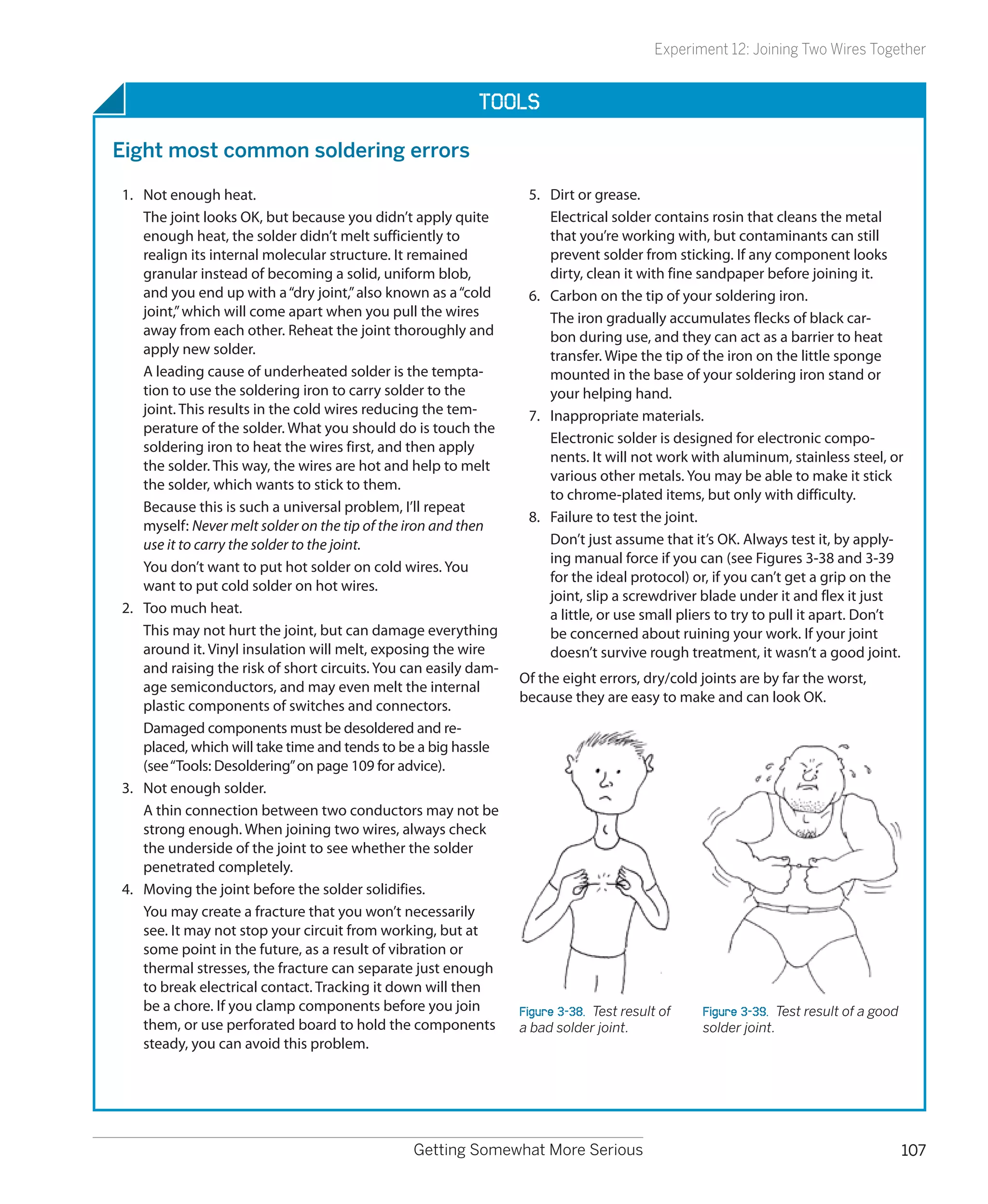Experiment 12: Joining Two Wires Together


                                                           Tools

Eight most common soldering errors

1.	 Not enough heat.                                               5.	 Dirt or grease.
    The joint looks OK, but because you didn’t apply quite             Electrical solder contains rosin that cleans the metal
    enough heat, the solder didn’t melt sufficiently to                that you’re working with, but contaminants can still
    realign its internal molecular structure. It remained              prevent solder from sticking. If any component looks
    granular instead of becoming a solid, uniform blob,                dirty, clean it with fine sandpaper before joining it.
    and you end up with a “dry joint,” also known as a “cold       6.	 Carbon on the tip of your soldering iron.
    joint,” which will come apart when you pull the wires              The iron gradually accumulates flecks of black car-
    away from each other. Reheat the joint thoroughly and              bon during use, and they can act as a barrier to heat
    apply new solder.                                                  transfer. Wipe the tip of the iron on the little sponge
    A leading cause of underheated solder is the tempta-               mounted in the base of your soldering iron stand or
    tion to use the soldering iron to carry solder to the              your helping hand.
    joint. This results in the cold wires reducing the tem-        7.	 Inappropriate materials.
    perature of the solder. What you should do is touch the
                                                                       Electronic solder is designed for electronic compo-
    soldering iron to heat the wires first, and then apply
                                                                       nents. It will not work with aluminum, stainless steel, or
    the solder. This way, the wires are hot and help to melt
                                                                       various other metals. You may be able to make it stick
    the solder, which wants to stick to them.
                                                                       to chrome-plated items, but only with difficulty.
    Because this is such a universal problem, I’ll repeat
                                                                   8.	 Failure to test the joint.
    myself: Never melt solder on the tip of the iron and then
    use it to carry the solder to the joint.                           Don’t just assume that it’s OK. Always test it, by apply-
                                                                       ing manual force if you can (see Figures 3-38 and 3-39
    You don’t want to put hot solder on cold wires. You
                                                                       for the ideal protocol) or, if you can’t get a grip on the
    want to put cold solder on hot wires.
                                                                       joint, slip a screwdriver blade under it and flex it just
2.	 Too much heat.                                                     a little, or use small pliers to try to pull it apart. Don’t
    This may not hurt the joint, but can damage everything             be concerned about ruining your work. If your joint
    around it. Vinyl insulation will melt, exposing the wire           doesn’t survive rough treatment, it wasn’t a good joint.
    and raising the risk of short circuits. You can easily dam-
                                                                  Of the eight errors, dry/cold joints are by far the worst,
    age semiconductors, and may even melt the internal
                                                                  because they are easy to make and can look OK.
    plastic components of switches and connectors.
    Damaged components must be desoldered and re-
    placed, which will take time and tends to be a big hassle
    (see “Tools: Desoldering” on page 109 for advice).
3.	 Not enough solder.
    A thin connection between two conductors may not be
    strong enough. When joining two wires, always check
    the underside of the joint to see whether the solder
    penetrated completely.
4.	 Moving the joint before the solder solidifies.
    You may create a fracture that you won’t necessarily
    see. It may not stop your circuit from working, but at
    some point in the future, as a result of vibration or
    thermal stresses, the fracture can separate just enough
    to break electrical contact. Tracking it down will then
    be a chore. If you clamp components before you join           Figure 3-38.  Test result of    Figure 3-39.  Test result of a good
    them, or use perforated board to hold the components          a bad solder joint.             solder joint.
    steady, you can avoid this problem.




                                                Getting Somewhat More Serious                                                           107
 