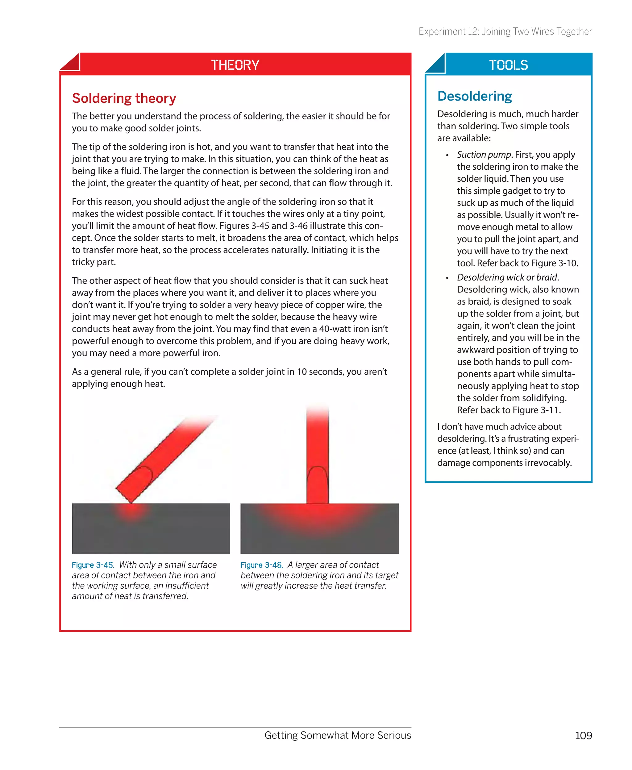 Experiment 12: Joining Two Wires Together


                                     Theory                                                              Tools

Soldering theory                                                                           Desoldering
The better you understand the process of soldering, the easier it should be for            Desoldering is much, much harder
you to make good solder joints.                                                            than soldering. Two simple tools
                                                                                           are available:
The tip of the soldering iron is hot, and you want to transfer that heat into the
joint that you are trying to make. In this situation, you can think of the heat as           •	 Suction pump. First, you apply
being like a fluid. The larger the connection is between the soldering iron and                 the soldering iron to make the
the joint, the greater the quantity of heat, per second, that can flow through it.              solder liquid. Then you use
                                                                                                this simple gadget to try to
For this reason, you should adjust the angle of the soldering iron so that it                   suck up as much of the liquid
makes the widest possible contact. If it touches the wires only at a tiny point,                as possible. Usually it won’t re-
you’ll limit the amount of heat flow. Figures 3-45 and 3-46 illustrate this con-                move enough metal to allow
cept. Once the solder starts to melt, it broadens the area of contact, which helps              you to pull the joint apart, and
to transfer more heat, so the process accelerates naturally. Initiating it is the               you will have to try the next
tricky part.                                                                                    tool. Refer back to Figure 3-10.
The other aspect of heat flow that you should consider is that it can suck heat              •	 Desoldering wick or braid.
away from the places where you want it, and deliver it to places where you                      Desoldering wick, also known
don’t want it. If you’re trying to solder a very heavy piece of copper wire, the                as braid, is designed to soak
joint may never get hot enough to melt the solder, because the heavy wire                       up the solder from a joint, but
conducts heat away from the joint. You may find that even a 40-watt iron isn’t                  again, it won’t clean the joint
powerful enough to overcome this problem, and if you are doing heavy work,                      entirely, and you will be in the
you may need a more powerful iron.                                                              awkward position of trying to
                                                                                                use both hands to pull com-
As a general rule, if you can’t complete a solder joint in 10 seconds, you aren’t               ponents apart while simulta-
applying enough heat.                                                                           neously applying heat to stop
                                                                                                the solder from solidifying.
                                                                                                Refer back to Figure 3-11.
                                                                                           I don’t have much advice about
                                                                                           desoldering. It’s a frustrating experi-
                                                                                           ence (at least, I think so) and can
                                                                                           damage components irrevocably.




Figure 3-45.  With only a small surface    Figure 3-46.  A larger area of contact
area of contact between the iron and       between the soldering iron and its target
the working surface, an insufficient       will greatly increase the heat transfer.
amount of heat is transferred.




                                                 Getting Somewhat More Serious                                                   109
 