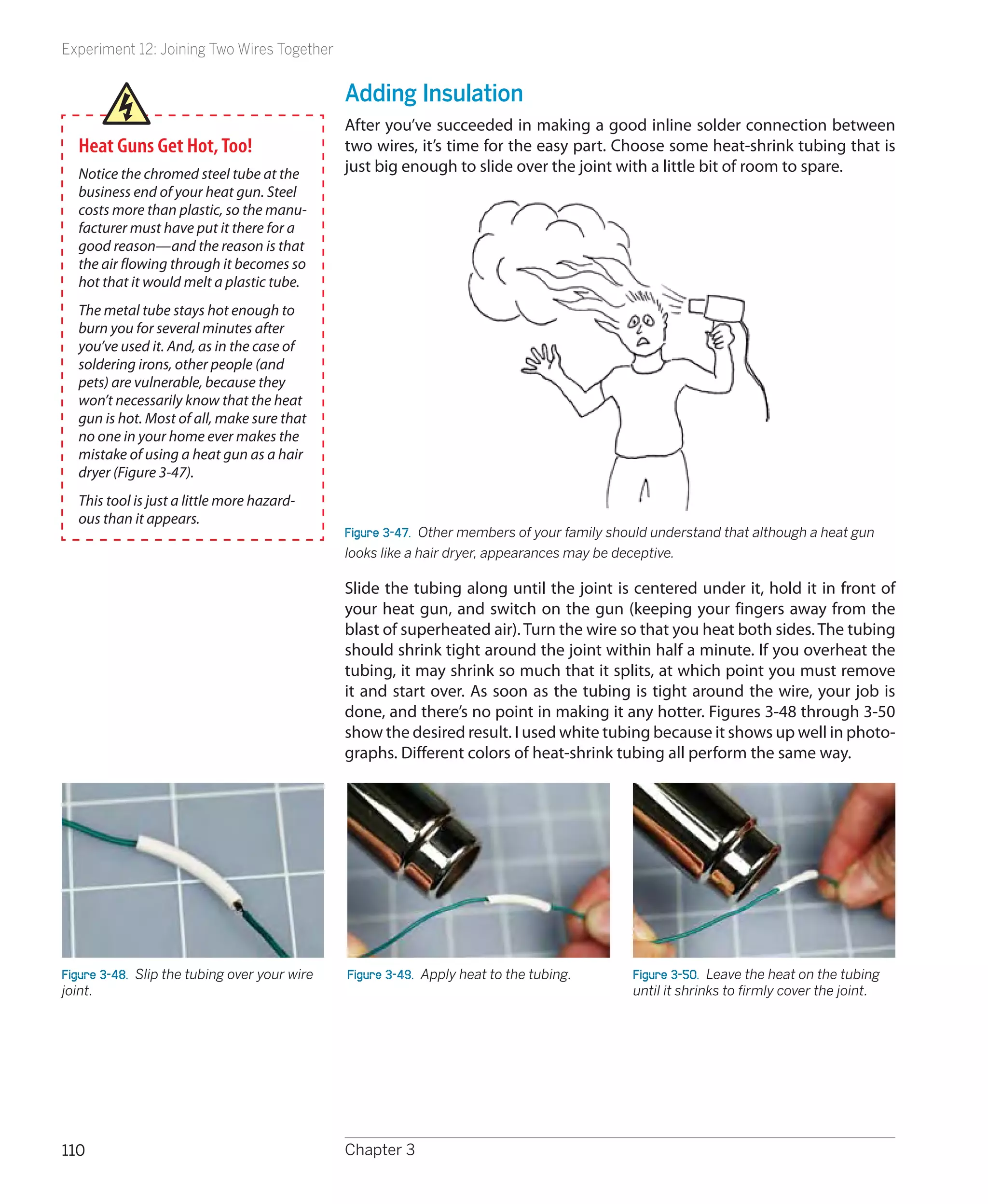 Experiment 12: Joining Two Wires Together


                                               Adding Insulation
                                               After you’ve succeeded in making a good inline solder connection between
  Heat Guns Get Hot, Too!                      two wires, it’s time for the easy part. Choose some heat-shrink tubing that is
  Notice the chromed steel tube at the         just big enough to slide over the joint with a little bit of room to spare.
  business end of your heat gun. Steel
  costs more than plastic, so the manu-
  facturer must have put it there for a
  good reason—and the reason is that
  the air flowing through it becomes so
  hot that it would melt a plastic tube.
  The metal tube stays hot enough to
  burn you for several minutes after
  you’ve used it. And, as in the case of
  soldering irons, other people (and
  pets) are vulnerable, because they
  won’t necessarily know that the heat
  gun is hot. Most of all, make sure that
  no one in your home ever makes the
  mistake of using a heat gun as a hair
  dryer (Figure 3-47).
  This tool is just a little more hazard-
  ous than it appears.
                                               Figure 3-47.  Other members of your family should understand that although a heat gun
                                               looks like a hair dryer, appearances may be deceptive.

                                               Slide the tubing along until the joint is centered under it, hold it in front of
                                               your heat gun, and switch on the gun (keeping your fingers away from the
                                               blast of superheated air). Turn the wire so that you heat both sides. The tubing
                                               should shrink tight around the joint within half a minute. If you overheat the
                                               tubing, it may shrink so much that it splits, at which point you must remove
                                               it and start over. As soon as the tubing is tight around the wire, your job is
                                               done, and there’s no point in making it any hotter. Figures 3-48 through 3-50
                                               show the desired result. I used white tubing because it shows up well in photo-
                                               graphs. Different colors of heat-shrink tubing all perform the same way.




Figure 3-48.  Slip the tubing over your wire   Figure 3-49.  Apply heat to the tubing.       Figure 3-50.  Leave the heat on the tubing
joint.                                                                                       until it shrinks to firmly cover the joint.




110                                            Chapter 3
 