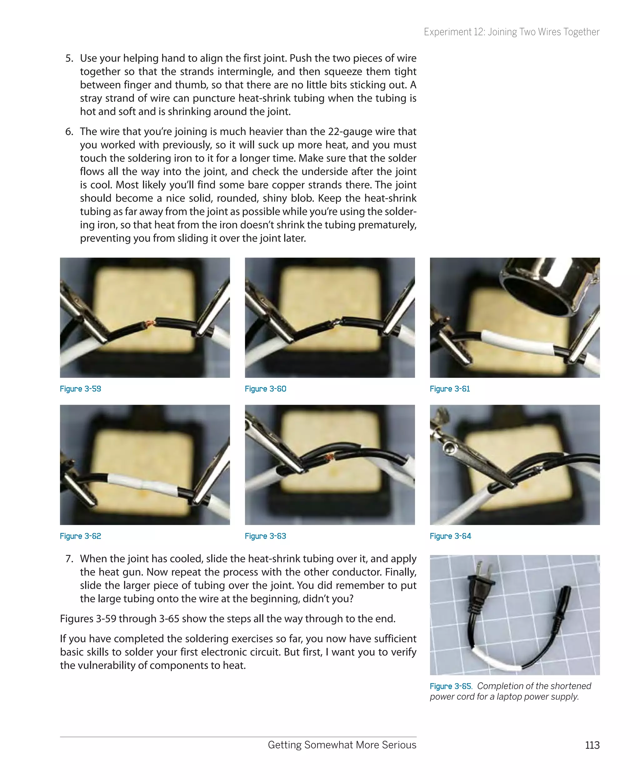 Experiment 12: Joining Two Wires Together

 5.	 Use your helping hand to align the first joint. Push the two pieces of wire
     together so that the strands intermingle, and then squeeze them tight
     between finger and thumb, so that there are no little bits sticking out. A
     stray strand of wire can puncture heat-shrink tubing when the tubing is
     hot and soft and is shrinking around the joint.
 6.	 The wire that you’re joining is much heavier than the 22-gauge wire that
     you worked with previously, so it will suck up more heat, and you must
     touch the soldering iron to it for a longer time. Make sure that the solder
     flows all the way into the joint, and check the underside after the joint
     is cool. Most likely you’ll find some bare copper strands there. The joint
     should become a nice solid, rounded, shiny blob. Keep the heat-shrink
     tubing as far away from the joint as possible while you’re using the solder-
     ing iron, so that heat from the iron doesn’t shrink the tubing prematurely,
     preventing you from sliding it over the joint later.




Figure 3-59                                 Figure 3-60                                  Figure 3-61




Figure 3-62                                 Figure 3-63                                  Figure 3-64

 7.	 When the joint has cooled, slide the heat-shrink tubing over it, and apply
     the heat gun. Now repeat the process with the other conductor. Finally,
     slide the larger piece of tubing over the joint. You did remember to put
     the large tubing onto the wire at the beginning, didn’t you?
Figures 3-59 through 3-65 show the steps all the way through to the end.
If you have completed the soldering exercises so far, you now have sufficient
basic skills to solder your first electronic circuit. But first, I want you to verify
the vulnerability of components to heat.
                                                                                         Figure 3-65.  Completion of the shortened
                                                                                         power cord for a laptop power supply.




                                                  Getting Somewhat More Serious                                                 113
 