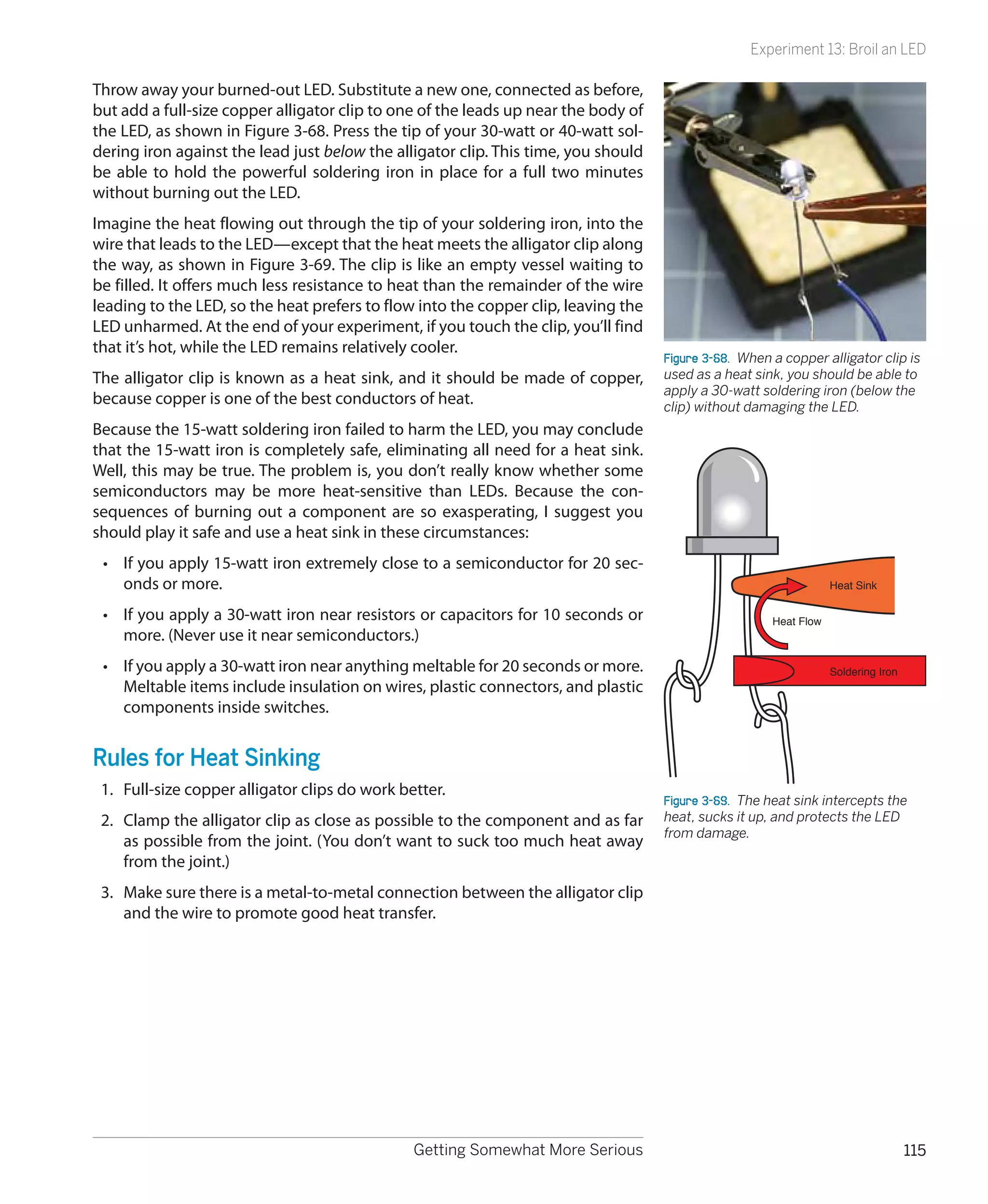 Experiment 13: Broil an LED

Throw away your burned-out LED. Substitute a new one, connected as before,
but add a full-size copper alligator clip to one of the leads up near the body of
the LED, as shown in Figure 3-68. Press the tip of your 30-watt or 40-watt sol-
dering iron against the lead just below the alligator clip. This time, you should
be able to hold the powerful soldering iron in place for a full two minutes
without burning out the LED.
Imagine the heat flowing out through the tip of your soldering iron, into the
wire that leads to the LED—except that the heat meets the alligator clip along
the way, as shown in Figure 3-69. The clip is like an empty vessel waiting to
be filled. It offers much less resistance to heat than the remainder of the wire
leading to the LED, so the heat prefers to flow into the copper clip, leaving the
LED unharmed. At the end of your experiment, if you touch the clip, you’ll find
that it’s hot, while the LED remains relatively cooler.
                                                                                    Figure 3-68.  When a copper alligator clip is
The alligator clip is known as a heat sink, and it should be made of copper,        used as a heat sink, you should be able to
                                                                                    apply a 30-watt soldering iron (below the
because copper is one of the best conductors of heat.                               clip) without damaging the LED.
Because the 15-watt soldering iron failed to harm the LED, you may conclude
that the 15-watt iron is completely safe, eliminating all need for a heat sink.
Well, this may be true. The problem is, you don’t really know whether some
semiconductors may be more heat-sensitive than LEDs. Because the con-
sequences of burning out a component are so exasperating, I suggest you
should play it safe and use a heat sink in these circumstances:
 •	 If you apply 15-watt iron extremely close to a semiconductor for 20 sec-
    onds or more.                                                                                                  Heat Sink

 •	 If you apply a 30-watt iron near resistors or capacitors for 10 seconds or                         Heat Flow
    more. (Never use it near semiconductors.)
 •	 If you apply a 30-watt iron near anything meltable for 20 seconds or more.                                     Soldering Iron
    Meltable items include insulation on wires, plastic connectors, and plastic
    components inside switches.


Rules for Heat Sinking
 1.	 Full-size copper alligator clips do work better.
                                                                                    Figure 3-69.  The heat sink intercepts the
 2.	 Clamp the alligator clip as close as possible to the component and as far      heat, sucks it up, and protects the LED
                                                                                    from damage.
     as possible from the joint. (You don’t want to suck too much heat away
     from the joint.)
 3.	 Make sure there is a metal-to-metal connection between the alligator clip
     and the wire to promote good heat transfer.




                                                Getting Somewhat More Serious                                                       115
 
