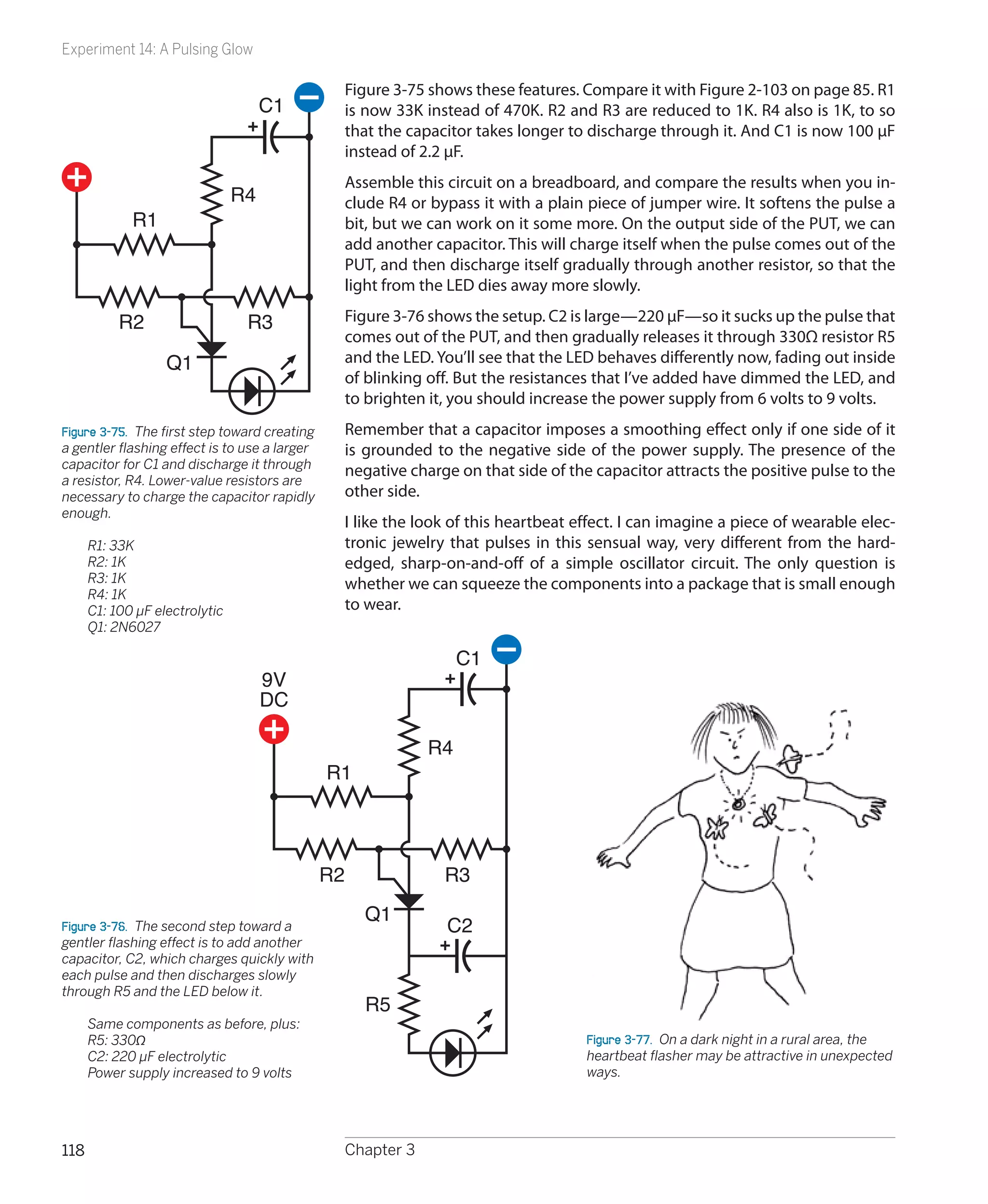 Experiment 14: A Pulsing Glow

                                                    Figure 3-75 shows these features. Compare it with Figure 2-103 on page 85. R1
                                     C1             is now 33K instead of 470K. R2 and R3 are reduced to 1K. R4 also is 1K, to so
                                                    that the capacitor takes longer to discharge through it. And C1 is now 100 µF
                                                    instead of 2.2 µF.
                                                    Assemble this circuit on a breadboard, and compare the results when you in-
                                R4                  clude R4 or bypass it with a plain piece of jumper wire. It softens the pulse a
             R1                                     bit, but we can work on it some more. On the output side of the PUT, we can
                                                    add another capacitor. This will charge itself when the pulse comes out of the
                                                    PUT, and then discharge itself gradually through another resistor, so that the
                                                    light from the LED dies away more slowly.

           R2                    R3                 Figure 3-76 shows the setup. C2 is large—220 µF—so it sucks up the pulse that
                                                    comes out of the PUT, and then gradually releases it through 330Ω resistor R5
                   Q1                               and the LED. You’ll see that the LED behaves differently now, fading out inside
                                                    of blinking off. But the resistances that I’ve added have dimmed the LED, and
                                                    to brighten it, you should increase the power supply from 6 volts to 9 volts.
Figure 3-75.  The first step toward creating        Remember that a capacitor imposes a smoothing effect only if one side of it
a gentler flashing effect is to use a larger        is grounded to the negative side of the power supply. The presence of the
capacitor for C1 and discharge it through
                                                    negative charge on that side of the capacitor attracts the positive pulse to the
a resistor, R4. Lower-value resistors are
necessary to charge the capacitor rapidly           other side.
enough.
                                                    I like the look of this heartbeat effect. I can imagine a piece of wearable elec-
	     R1: 33K                                       tronic jewelry that pulses in this sensual way, very different from the hard-
	     R2: 1K                                        edged, sharp-on-and-off of a simple oscillator circuit. The only question is
	     R3: 1K                                        whether we can squeeze the components into a package that is small enough
	     R4: 1K
	     C1: 100 µF electrolytic                       to wear.
	     Q1: 2N6027

                                                                     C1
                                     9V
                                     DC

                                                                R4
                                               R1




                                               R2                 R3
                                                      Q1
Figure 3-76.  The second step toward a                             C2
gentler flashing effect is to add another
capacitor, C2, which charges quickly with
each pulse and then discharges slowly
through R5 and the LED below it.
                                                      R5
	Same components as before, plus:
  R5: 330Ω                                                                             Figure 3-77.  On a dark night in a rural area, the
  C2: 220 µF electrolytic                                                              heartbeat flasher may be attractive in unexpected
  Power supply increased to 9 volts                                                    ways.




118                                                 Chapter 3
 