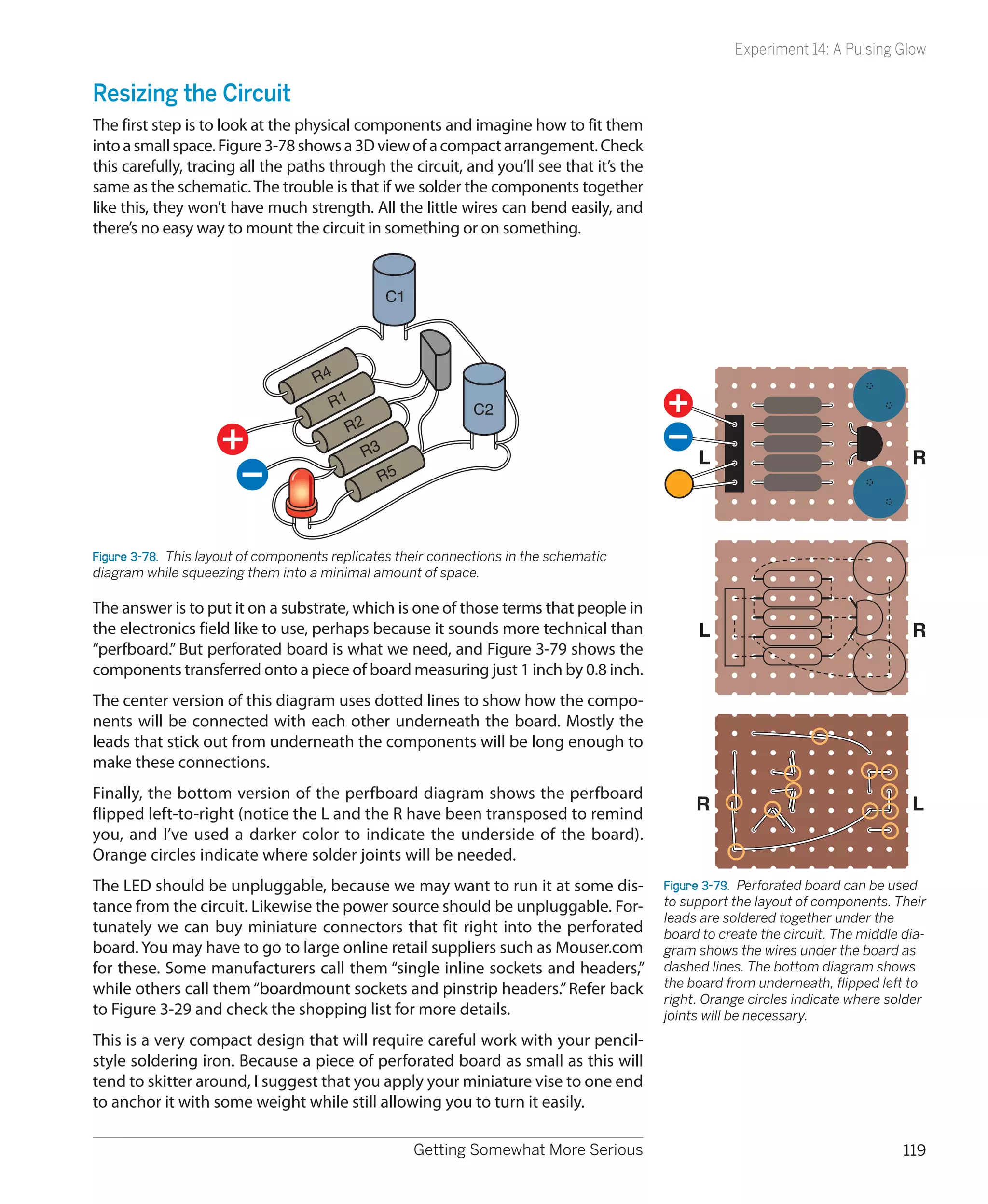Experiment 14: A Pulsing Glow


Resizing the Circuit
The first step is to look at the physical components and imagine how to fit them
into a small space. Figure 3-78 shows a 3D view of a compact arrangement. Check
this carefully, tracing all the paths through the circuit, and you’ll see that it’s the
same as the schematic. The trouble is that if we solder the components together
like this, they won’t have much strength. All the little wires can bend easily, and
there’s no easy way to mount the circuit in something or on something.


                                                 C1




                                    R4
                                       R1                     C2
                                          R2
                                            R3                                                 L                                   R
                                               R5



Figure 3-78.  This layout of components replicates their connections in the schematic
diagram while squeezing them into a minimal amount of space.

The answer is to put it on a substrate, which is one of those terms that people in
the electronics field like to use, perhaps because it sounds more technical than               L                                   R
“perfboard.” But perforated board is what we need, and Figure 3-79 shows the
components transferred onto a piece of board measuring just 1 inch by 0.8 inch.
The center version of this diagram uses dotted lines to show how the compo-
nents will be connected with each other underneath the board. Mostly the
leads that stick out from underneath the components will be long enough to
make these connections.
Finally, the bottom version of the perfboard diagram shows the perfboard
flipped left-to-right (notice the L and the R have been transposed to remind
                                                                                               R                                   L
you, and I’ve used a darker color to indicate the underside of the board).
Orange circles indicate where solder joints will be needed.
The LED should be unpluggable, because we may want to run it at some dis-                 Figure 3-79.  Perforated board can be used
tance from the circuit. Likewise the power source should be unpluggable. For-             to support the layout of components. Their
                                                                                          leads are soldered together under the
tunately we can buy miniature connectors that fit right into the perforated               board to create the circuit. The middle dia-
board. You may have to go to large online retail suppliers such as Mouser.com             gram shows the wires under the board as
for these. Some manufacturers call them “single inline sockets and headers,”              dashed lines. The bottom diagram shows
while others call them “boardmount sockets and pinstrip headers.” Refer back              the board from underneath, flipped left to
                                                                                          right. Orange circles indicate where solder
to Figure 3-29 and check the shopping list for more details.                              joints will be necessary.
This is a very compact design that will require careful work with your pencil-
style soldering iron. Because a piece of perforated board as small as this will
tend to skitter around, I suggest that you apply your miniature vise to one end
to anchor it with some weight while still allowing you to turn it easily.

                                                      Getting Somewhat More Serious                                               119
 