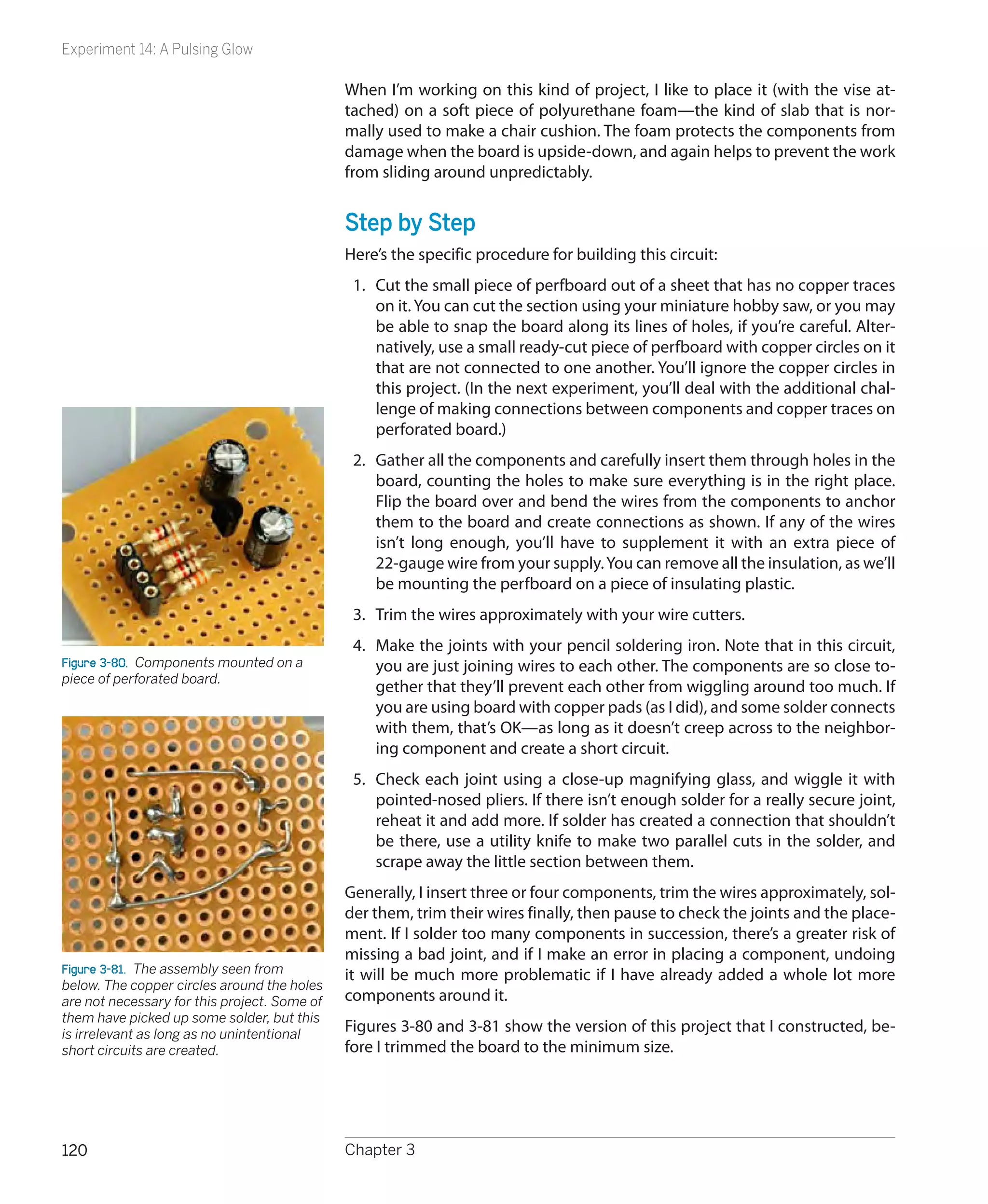 Experiment 14: A Pulsing Glow

                                              When I’m working on this kind of project, I like to place it (with the vise at-
                                              tached) on a soft piece of polyurethane foam—the kind of slab that is nor-
                                              mally used to make a chair cushion. The foam protects the components from
                                              damage when the board is upside-down, and again helps to prevent the work
                                              from sliding around unpredictably.


                                              Step by Step
                                              Here’s the specific procedure for building this circuit:
                                               1.	 Cut the small piece of perfboard out of a sheet that has no copper traces
                                                   on it. You can cut the section using your miniature hobby saw, or you may
                                                   be able to snap the board along its lines of holes, if you’re careful. Alter-
                                                   natively, use a small ready-cut piece of perfboard with copper circles on it
                                                   that are not connected to one another. You’ll ignore the copper circles in
                                                   this project. (In the next experiment, you’ll deal with the additional chal-
                                                   lenge of making connections between components and copper traces on
                                                   perforated board.)
                                               2.	 Gather all the components and carefully insert them through holes in the
                                                   board, counting the holes to make sure everything is in the right place.
                                                   Flip the board over and bend the wires from the components to anchor
                                                   them to the board and create connections as shown. If any of the wires
                                                   isn’t long enough, you’ll have to supplement it with an extra piece of
                                                   22-gauge wire from your supply. You can remove all the insulation, as we’ll
                                                   be mounting the perfboard on a piece of insulating plastic.
                                               3.	 Trim the wires approximately with your wire cutters.
                                               4.	 Make the joints with your pencil soldering iron. Note that in this circuit,
Figure 3-80.  Components mounted on a              you are just joining wires to each other. The components are so close to-
piece of perforated board.
                                                   gether that they’ll prevent each other from wiggling around too much. If
                                                   you are using board with copper pads (as I did), and some solder connects
                                                   with them, that’s OK—as long as it doesn’t creep across to the neighbor-
                                                   ing component and create a short circuit.
                                               5.	 Check each joint using a close-up magnifying glass, and wiggle it with
                                                   pointed-nosed pliers. If there isn’t enough solder for a really secure joint,
                                                   reheat it and add more. If solder has created a connection that shouldn’t
                                                   be there, use a utility knife to make two parallel cuts in the solder, and
                                                   scrape away the little section between them.
                                              Generally, I insert three or four components, trim the wires approximately, sol-
                                              der them, trim their wires finally, then pause to check the joints and the place-
                                              ment. If I solder too many components in succession, there’s a greater risk of
                                              missing a bad joint, and if I make an error in placing a component, undoing
Figure 3-81.  The assembly seen from          it will be much more problematic if I have already added a whole lot more
below. The copper circles around the holes
are not necessary for this project. Some of   components around it.
them have picked up some solder, but this
is irrelevant as long as no unintentional
                                              Figures 3-80 and 3-81 show the version of this project that I constructed, be-
short circuits are created.                   fore I trimmed the board to the minimum size.




120                                           Chapter 3
 