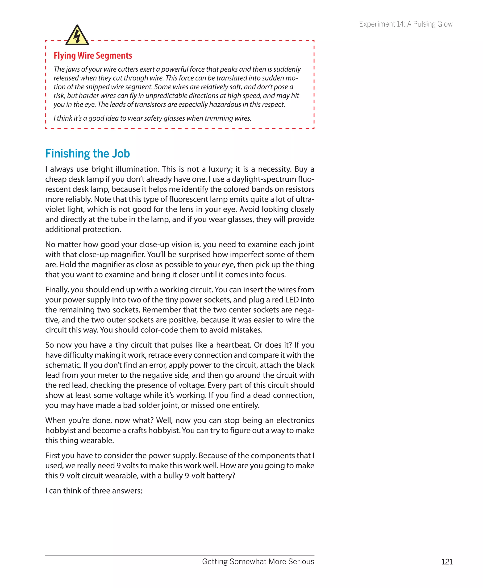 Experiment 14: A Pulsing Glow



  Flying Wire Segments
  The jaws of your wire cutters exert a powerful force that peaks and then is suddenly
  released when they cut through wire. This force can be translated into sudden mo-
  tion of the snipped wire segment. Some wires are relatively soft, and don’t pose a
  risk, but harder wires can fly in unpredictable directions at high speed, and may hit
  you in the eye. The leads of transistors are especially hazardous in this respect.
  I think it’s a good idea to wear safety glasses when trimming wires.



Finishing the Job
I always use bright illumination. This is not a luxury; it is a necessity. Buy a
cheap desk lamp if you don’t already have one. I use a daylight-spectrum fluo-
rescent desk lamp, because it helps me identify the colored bands on resistors
more reliably. Note that this type of fluorescent lamp emits quite a lot of ultra-
violet light, which is not good for the lens in your eye. Avoid looking closely
and directly at the tube in the lamp, and if you wear glasses, they will provide
additional protection.
No matter how good your close-up vision is, you need to examine each joint
with that close-up magnifier. You’ll be surprised how imperfect some of them
are. Hold the magnifier as close as possible to your eye, then pick up the thing
that you want to examine and bring it closer until it comes into focus.
Finally, you should end up with a working circuit. You can insert the wires from
your power supply into two of the tiny power sockets, and plug a red LED into
the remaining two sockets. Remember that the two center sockets are nega-
tive, and the two outer sockets are positive, because it was easier to wire the
circuit this way. You should color-code them to avoid mistakes.
So now you have a tiny circuit that pulses like a heartbeat. Or does it? If you
have difficulty making it work, retrace every connection and compare it with the
schematic. If you don’t find an error, apply power to the circuit, attach the black
lead from your meter to the negative side, and then go around the circuit with
the red lead, checking the presence of voltage. Every part of this circuit should
show at least some voltage while it’s working. If you find a dead connection,
you may have made a bad solder joint, or missed one entirely.
When you’re done, now what? Well, now you can stop being an electronics
hobbyist and become a crafts hobbyist. You can try to figure out a way to make
this thing wearable.
First you have to consider the power supply. Because of the components that I
used, we really need 9 volts to make this work well. How are you going to make
this 9-volt circuit wearable, with a bulky 9-volt battery?
I can think of three answers:




                                                     Getting Somewhat More Serious                                 121
 