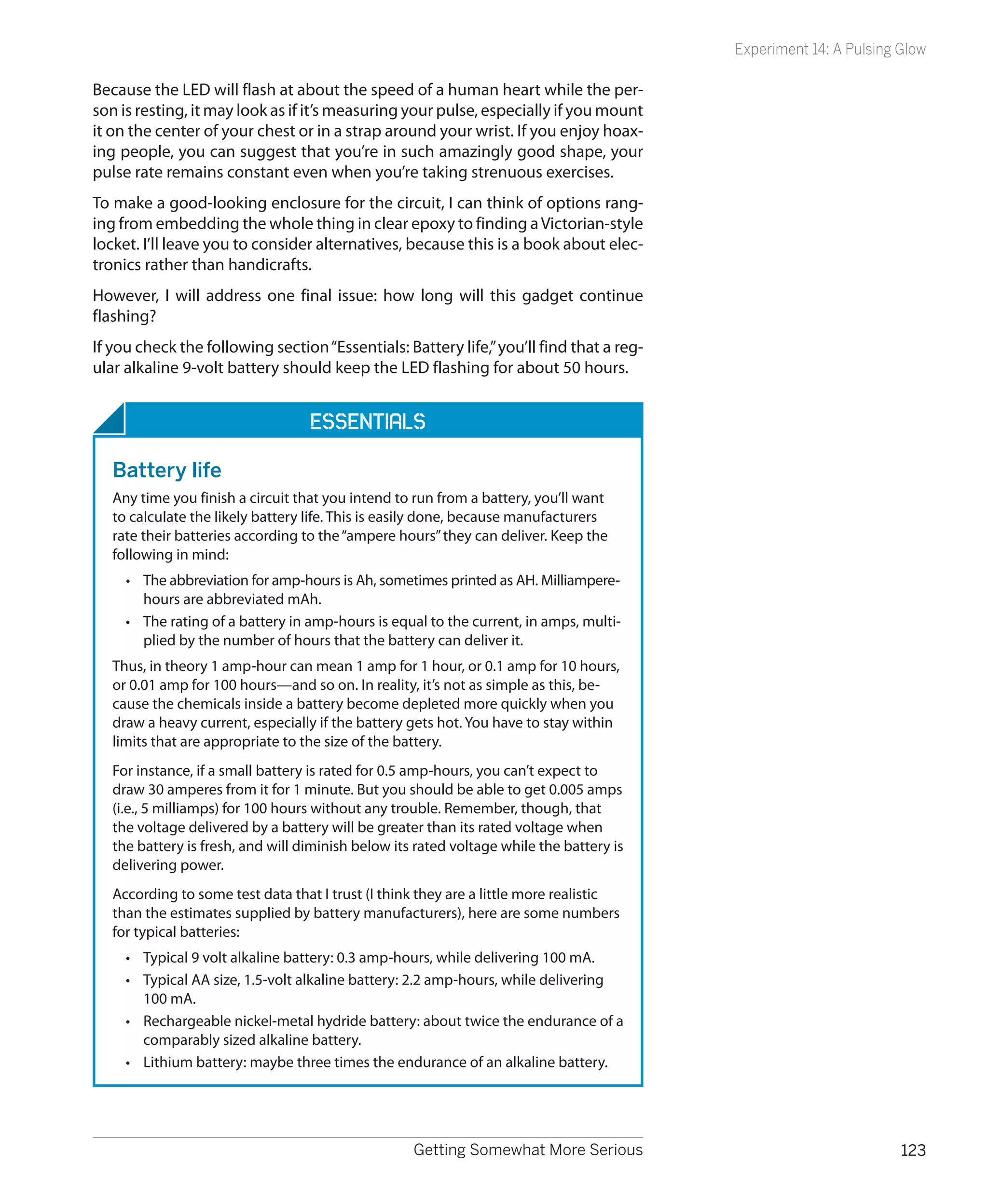 Experiment 14: A Pulsing Glow

Because the LED will flash at about the speed of a human heart while the per-
son is resting, it may look as if it’s measuring your pulse, especially if you mount
it on the center of your chest or in a strap around your wrist. If you enjoy hoax-
ing people, you can suggest that you’re in such amazingly good shape, your
pulse rate remains constant even when you’re taking strenuous exercises.
To make a good-looking enclosure for the circuit, I can think of options rang-
ing from embedding the whole thing in clear epoxy to finding a Victorian-style
locket. I’ll leave you to consider alternatives, because this is a book about elec-
tronics rather than handicrafts.
However, I will address one final issue: how long will this gadget continue
flashing?
If you check the following section “Essentials: Battery life,” you’ll find that a reg-
ular alkaline 9-volt battery should keep the LED flashing for about 50 hours.


                                   ESSENTIALS

   Battery life
   Any time you finish a circuit that you intend to run from a battery, you’ll want
   to calculate the likely battery life. This is easily done, because manufacturers
   rate their batteries according to the “ampere hours” they can deliver. Keep the
   following in mind:
     •	 The abbreviation for amp-hours is Ah, sometimes printed as AH. Milliampere-
        hours are abbreviated mAh.
     •	 The rating of a battery in amp-hours is equal to the current, in amps, multi-
        plied by the number of hours that the battery can deliver it.
   Thus, in theory 1 amp-hour can mean 1 amp for 1 hour, or 0.1 amp for 10 hours,
   or 0.01 amp for 100 hours—and so on. In reality, it’s not as simple as this, be-
   cause the chemicals inside a battery become depleted more quickly when you
   draw a heavy current, especially if the battery gets hot. You have to stay within
   limits that are appropriate to the size of the battery.
   For instance, if a small battery is rated for 0.5 amp-hours, you can’t expect to
   draw 30 amperes from it for 1 minute. But you should be able to get 0.005 amps
   (i.e., 5 milliamps) for 100 hours without any trouble. Remember, though, that
   the voltage delivered by a battery will be greater than its rated voltage when
   the battery is fresh, and will diminish below its rated voltage while the battery is
   delivering power.
   According to some test data that I trust (I think they are a little more realistic
   than the estimates supplied by battery manufacturers), here are some numbers
   for typical batteries:
     •	 Typical 9 volt alkaline battery: 0.3 amp-hours, while delivering 100 mA.
     •	 Typical AA size, 1.5-volt alkaline battery: 2.2 amp-hours, while delivering
        100 mA.
     •	 Rechargeable nickel-metal hydride battery: about twice the endurance of a
        comparably sized alkaline battery.
     •	 Lithium battery: maybe three times the endurance of an alkaline battery.




                                                    Getting Somewhat More Serious                                  123
 