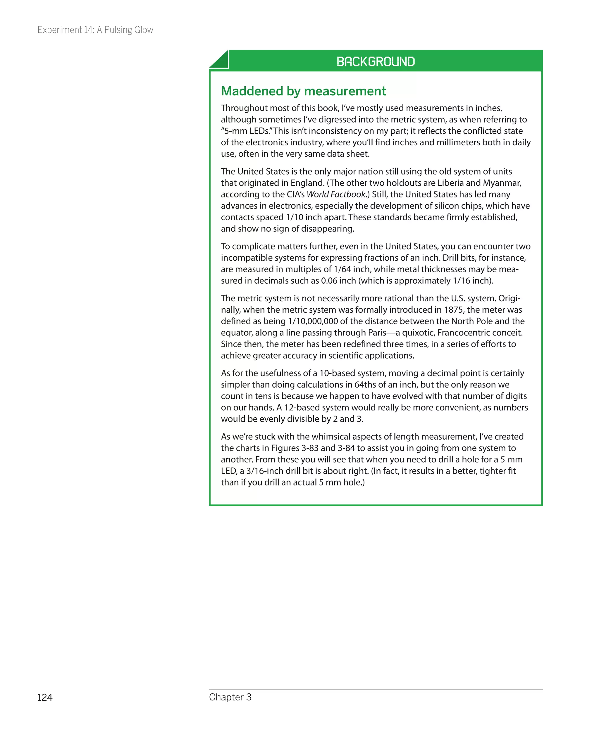 Experiment 14: A Pulsing Glow


                                                                   Background

                                  Maddened by measurement
                                  Throughout most of this book, I’ve mostly used measurements in inches,
                                  although sometimes I’ve digressed into the metric system, as when referring to
                                  “5-mm LEDs.” This isn’t inconsistency on my part; it reflects the conflicted state
                                  of the electronics industry, where you’ll find inches and millimeters both in daily
                                  use, often in the very same data sheet.
                                  The United States is the only major nation still using the old system of units
                                  that originated in England. (The other two holdouts are Liberia and Myanmar,
                                  according to the CIA’s World Factbook.) Still, the United States has led many
                                  advances in electronics, especially the development of silicon chips, which have
                                  contacts spaced 1/10 inch apart. These standards became firmly established,
                                  and show no sign of disappearing.
                                  To complicate matters further, even in the United States, you can encounter two
                                  incompatible systems for expressing fractions of an inch. Drill bits, for instance,
                                  are measured in multiples of 1/64 inch, while metal thicknesses may be mea-
                                  sured in decimals such as 0.06 inch (which is approximately 1/16 inch).
                                  The metric system is not necessarily more rational than the U.S. system. Origi-
                                  nally, when the metric system was formally introduced in 1875, the meter was
                                  defined as being 1/10,000,000 of the distance between the North Pole and the
                                  equator, along a line passing through Paris—a quixotic, Francocentric conceit.
                                  Since then, the meter has been redefined three times, in a series of efforts to
                                  achieve greater accuracy in scientific applications.
                                  As for the usefulness of a 10-based system, moving a decimal point is certainly
                                  simpler than doing calculations in 64ths of an inch, but the only reason we
                                  count in tens is because we happen to have evolved with that number of digits
                                  on our hands. A 12-based system would really be more convenient, as numbers
                                  would be evenly divisible by 2 and 3.
                                  As we’re stuck with the whimsical aspects of length measurement, I’ve created
                                  the charts in Figures 3-83 and 3-84 to assist you in going from one system to
                                  another. From these you will see that when you need to drill a hole for a 5 mm
                                  LED, a 3/16-inch drill bit is about right. (In fact, it results in a better, tighter fit
                                  than if you drill an actual 5 mm hole.)




124                             Chapter 3
 