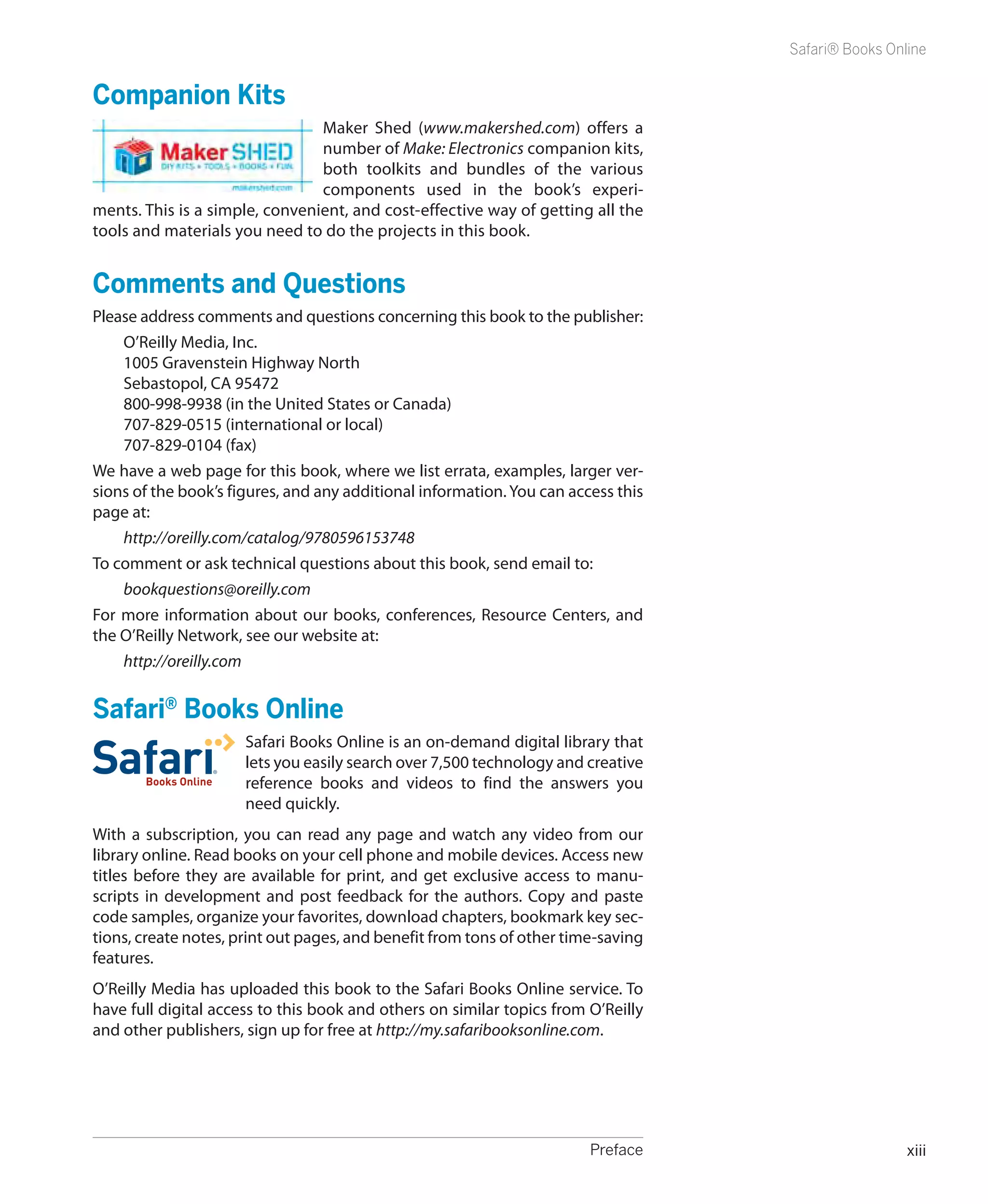 Safari® Books Online


Companion Kits
                                Maker Shed (www.makershed.com) offers a
                                number of Make: Electronics companion kits,
                                both toolkits and bundles of the various
                                components used in the book’s experi-
ments. This is a simple, convenient, and cost-­ ffective way of getting all the
                                              e
tools and materials you need to do the projects in this book.


Comments and Questions
Please address comments and questions concerning this book to the publisher:
    O’Reilly Media, Inc.
    1005 Gravenstein Highway North
    Sebastopol, CA 95472
    800-998-9938 (in the United States or Canada)
    707-829-0515 (international or local)
    707-829-0104 (fax)
We have a web page for this book, where we list errata, examples, larger ver-
sions of the book’s figures, and any additional information. You can access this
page at:
    http://oreilly.com/catalog/9780596153748
To comment or ask technical questions about this book, send email to:
    bookquestions@oreilly.com
For more information about our books, conferences, Resource Centers, and
the O’Reilly Network, see our website at:
    http://oreilly.com


Safari® Books Online
                      Safari Books Online is an on-demand digital library that
                      lets you easily search over 7,500 technology and creative
                      reference books and videos to find the answers you
                      need quickly.
With a subscription, you can read any page and watch any video from our
library online. Read books on your cell phone and mobile devices. Access new
titles before they are available for print, and get exclusive access to manu-
scripts in development and post feedback for the authors. Copy and paste
code samples, organize your favorites, download chapters, bookmark key sec-
tions, create notes, print out pages, and benefit from tons of other time-saving
features.
O’Reilly Media has uploaded this book to the Safari Books Online service. To
have full digital access to this book and others on similar topics from O’Reilly
and other publishers, sign up for free at http://my.safaribooksonline.com.




	                                                                       Preface                     xiii
 