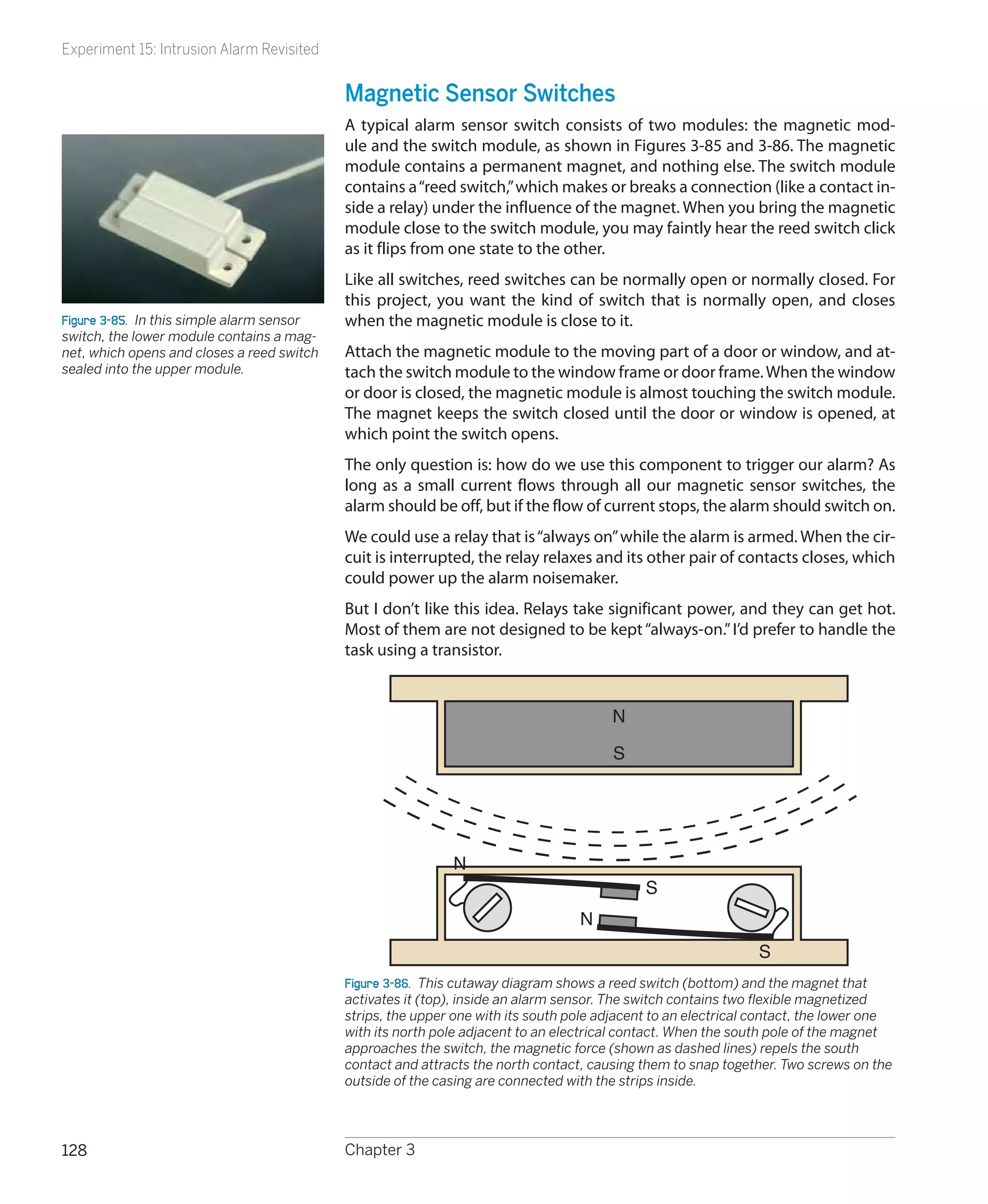 Experiment 15: Intrusion Alarm Revisited


                                            Magnetic Sensor Switches
                                            A typical alarm sensor switch consists of two modules: the magnetic mod-
                                            ule and the switch module, as shown in Figures 3-85 and 3-86. The magnetic
                                            module contains a permanent magnet, and nothing else. The switch module
                                            contains a “reed switch,” which makes or breaks a connection (like a contact in-
                                            side a relay) under the influence of the magnet. When you bring the magnetic
                                            module close to the switch module, you may faintly hear the reed switch click
                                            as it flips from one state to the other.
                                            Like all switches, reed switches can be normally open or normally closed. For
                                            this project, you want the kind of switch that is normally open, and closes
Figure 3-85.  In this simple alarm sensor   when the magnetic module is close to it.
switch, the lower module contains a mag-
net, which opens and closes a reed switch   Attach the magnetic module to the moving part of a door or window, and at-
sealed into the upper module.               tach the switch module to the window frame or door frame. When the window
                                            or door is closed, the magnetic module is almost touching the switch module.
                                            The magnet keeps the switch closed until the door or window is opened, at
                                            which point the switch opens.
                                            The only question is: how do we use this component to trigger our alarm? As
                                            long as a small current flows through all our magnetic sensor switches, the
                                            alarm should be off, but if the flow of current stops, the alarm should switch on.
                                            We could use a relay that is “always on” while the alarm is armed. When the cir-
                                            cuit is interrupted, the relay relaxes and its other pair of contacts closes, which
                                            could power up the alarm noisemaker.
                                            But I don’t like this idea. Relays take significant power, and they can get hot.
                                            Most of them are not designed to be kept “always-on.” I’d prefer to handle the
                                            task using a transistor.


                                                                                        N

                                                                                        S




                                                             N
                                                                                             S
                                                                                  N
                                                                                                                S
                                            Figure 3-86.  This cutaway diagram shows a reed switch (bottom) and the magnet that
                                            activates it (top), inside an alarm sensor. The switch contains two flexible magnetized
                                            strips, the upper one with its south pole adjacent to an electrical contact, the lower one
                                            with its north pole adjacent to an electrical contact. When the south pole of the magnet
                                            approaches the switch, the magnetic force (shown as dashed lines) repels the south
                                            contact and attracts the north contact, causing them to snap together. Two screws on the
                                            outside of the casing are connected with the strips inside.




128                                         Chapter 3
 