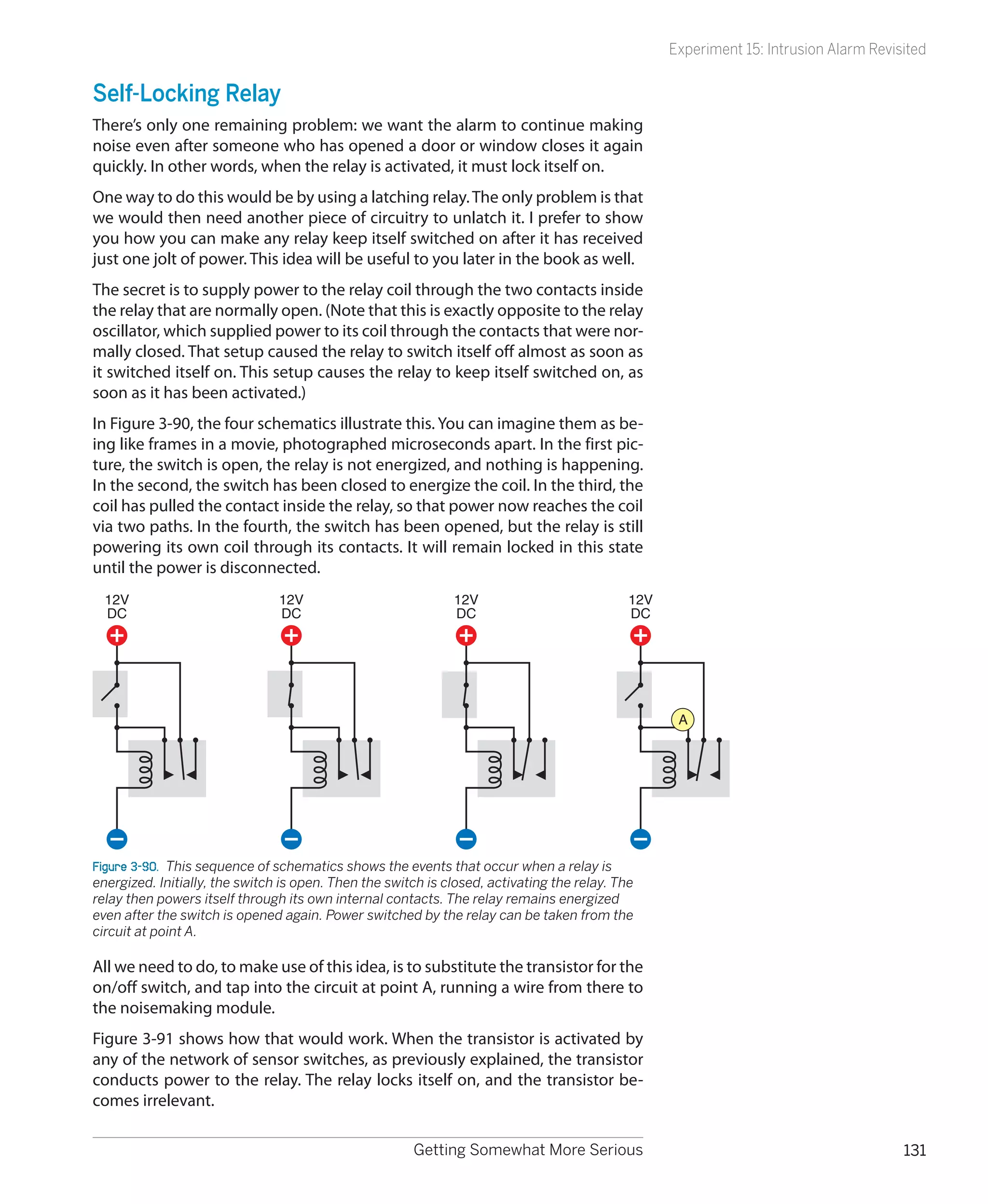 Experiment 15: Intrusion Alarm Revisited


Self-Locking Relay
There’s only one remaining problem: we want the alarm to continue making
noise even after someone who has opened a door or window closes it again
quickly. In other words, when the relay is activated, it must lock itself on.
One way to do this would be by using a latching relay. The only problem is that
we would then need another piece of circuitry to unlatch it. I prefer to show
you how you can make any relay keep itself switched on after it has received
just one jolt of power. This idea will be useful to you later in the book as well.
The secret is to supply power to the relay coil through the two contacts inside
the relay that are normally open. (Note that this is exactly opposite to the relay
oscillator, which supplied power to its coil through the contacts that were nor-
mally closed. That setup caused the relay to switch itself off almost as soon as
it switched itself on. This setup causes the relay to keep itself switched on, as
soon as it has been activated.)
In Figure 3-90, the four schematics illustrate this. You can imagine them as be-
ing like frames in a movie, photographed microseconds apart. In the first pic-
ture, the switch is open, the relay is not energized, and nothing is happening.
In the second, the switch has been closed to energize the coil. In the third, the
coil has pulled the contact inside the relay, so that power now reaches the coil
via two paths. In the fourth, the switch has been opened, but the relay is still
powering its own coil through its contacts. It will remain locked in this state
until the power is disconnected.
  12V                           12V                           12V                            12V
  DC                            DC                            DC                             DC




                                                                                                    A




Figure 3-90.  This sequence of schematics shows the events that occur when a relay is
energized. Initially, the switch is open. Then the switch is closed, activating the relay. The
relay then powers itself through its own internal contacts. The relay remains energized
even after the switch is opened again. Power switched by the relay can be taken from the
circuit at point A.

All we need to do, to make use of this idea, is to substitute the transistor for the
on/off switch, and tap into the circuit at point A, running a wire from there to
the noisemaking module.
Figure 3-91 shows how that would work. When the transistor is activated by
any of the network of sensor switches, as previously explained, the transistor
conducts power to the relay. The relay locks itself on, and the transistor be-
comes irrelevant.

                                                       Getting Somewhat More Serious                                                   131
 