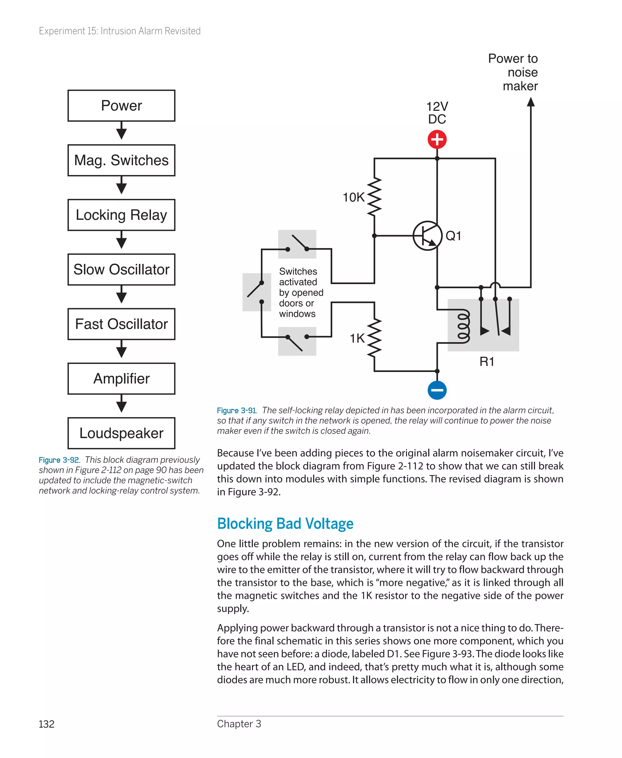Experiment 15: Intrusion Alarm Revisited

                                                                                                                       Power to
                                                                                                                         noise
                                                                                                                         maker
                Power                                                                                 12V
                                                                                                      DC


         Mag. Switches

                                                                                10K
         Locking Relay
                                                                                                            Q1

        Slow Oscillator                                       Switches
                                                              activated
                                                              by opened
                                                              doors or
                                                              windows
         Fast Oscillator
                                                                                  1K
                                                                                                                     R1
              Amplifier

                                              Figure 3-91.  The self-locking relay depicted in has been incorporated in the alarm circuit,
                                              so that if any switch in the network is opened, the relay will continue to power the noise
          Loudspeaker                         maker even if the switch is closed again.

                                              Because I’ve been adding pieces to the original alarm noisemaker circuit, I’ve
Figure 3-92.  This block diagram previously
shown in Figure 2-112 on page 90 has been     updated the block diagram from Figure 2-112 to show that we can still break
updated to include the magnetic-switch        this down into modules with simple functions. The revised diagram is shown
network and locking-relay control system.     in Figure 3-92.


                                              Blocking Bad Voltage
                                              One little problem remains: in the new version of the circuit, if the transistor
                                              goes off while the relay is still on, current from the relay can flow back up the
                                              wire to the emitter of the transistor, where it will try to flow backward through
                                              the transistor to the base, which is “more negative,” as it is linked through all
                                              the magnetic switches and the 1K resistor to the negative side of the power
                                              supply.
                                              Applying power backward through a transistor is not a nice thing to do. There-
                                              fore the final schematic in this series shows one more component, which you
                                              have not seen before: a diode, labeled D1. See Figure 3-93. The diode looks like
                                              the heart of an LED, and indeed, that’s pretty much what it is, although some
                                              diodes are much more robust. It allows electricity to flow in only one direction,



132                                           Chapter 3
 