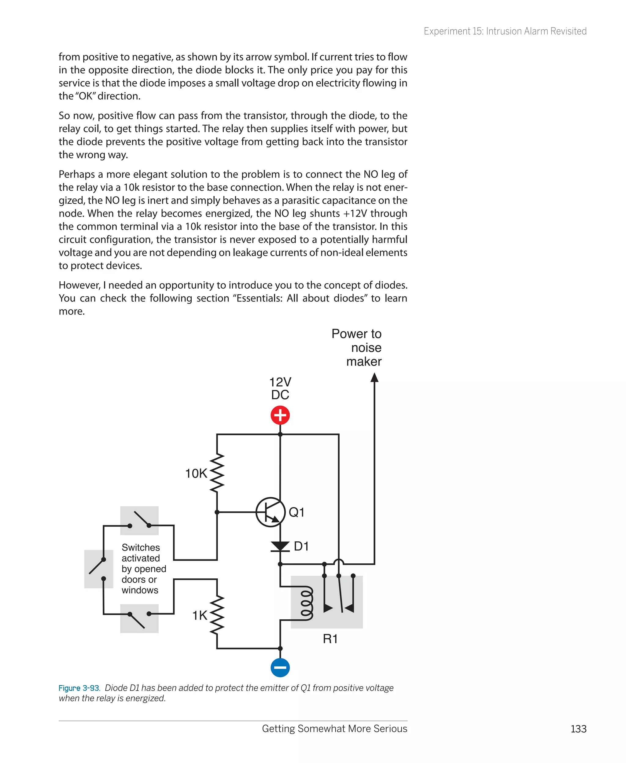 Experiment 15: Intrusion Alarm Revisited

from positive to negative, as shown by its arrow symbol. If current tries to flow
in the opposite direction, the diode blocks it. The only price you pay for this
service is that the diode imposes a small voltage drop on electricity flowing in
the “OK” direction.
So now, positive flow can pass from the transistor, through the diode, to the
relay coil, to get things started. The relay then supplies itself with power, but
the diode prevents the positive voltage from getting back into the transistor
the wrong way.
Perhaps a more elegant solution to the problem is to connect the NO leg of
the relay via a 10k resistor to the base connection. When the relay is not ener-
gized, the NO leg is inert and simply behaves as a parasitic capacitance on the
node. When the relay becomes energized, the NO leg shunts +12V through
the common terminal via a 10k resistor into the base of the transistor. In this
circuit configuration, the transistor is never exposed to a potentially harmful
voltage and you are not depending on leakage currents of non-ideal elements
to protect devices.
However, I needed an opportunity to introduce you to the concept of diodes.
You can check the following section “Essentials: All about diodes” to learn
more.

                                                                       Power to
                                                                         noise
                                                                         maker
                                                       12V
                                                       DC




                                 10K


                                                            Q1

                Switches                                     D1
                activated
                by opened
                doors or
                windows

                                  1K
                                                                     R1


Figure 3-93.  Diode D1 has been added to protect the emitter of Q1 from positive voltage
when the relay is energized.


                                                     Getting Somewhat More Serious                                             133
 