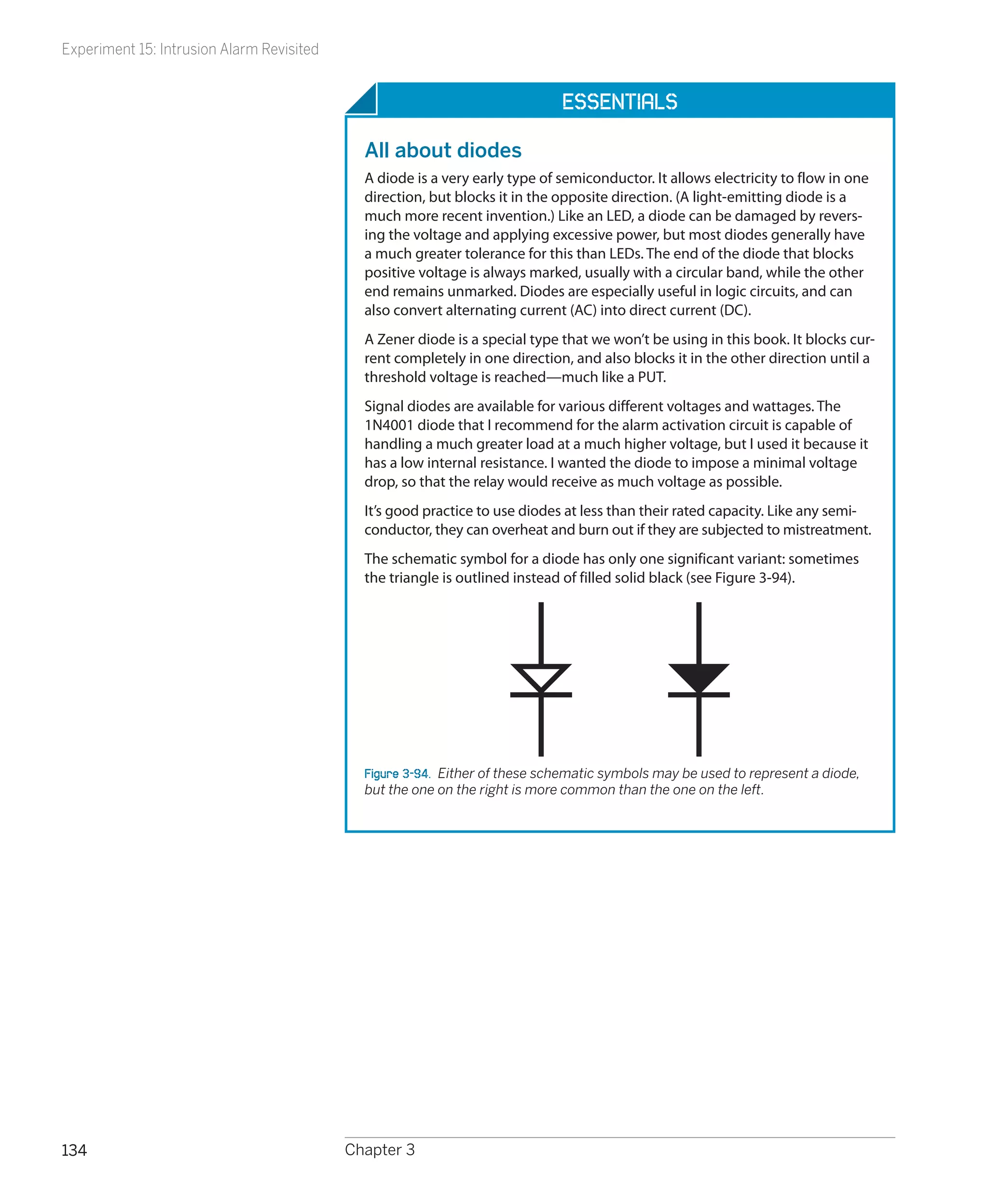 Experiment 15: Intrusion Alarm Revisited


                                                                             Essentials

                                             All about diodes
                                             A diode is a very early type of semiconductor. It allows electricity to flow in one
                                             direction, but blocks it in the opposite direction. (A light-emitting diode is a
                                             much more recent invention.) Like an LED, a diode can be damaged by revers-
                                             ing the voltage and applying excessive power, but most diodes generally have
                                             a much greater tolerance for this than LEDs. The end of the diode that blocks
                                             positive voltage is always marked, usually with a circular band, while the other
                                             end remains unmarked. Diodes are especially useful in logic circuits, and can
                                             also convert alternating current (AC) into direct current (DC).
                                             A Zener diode is a special type that we won’t be using in this book. It blocks cur-
                                             rent completely in one direction, and also blocks it in the other direction until a
                                             threshold voltage is reached—much like a PUT.
                                             Signal diodes are available for various different voltages and wattages. The
                                             1N4001 diode that I recommend for the alarm activation circuit is capable of
                                             handling a much greater load at a much higher voltage, but I used it because it
                                             has a low internal resistance. I wanted the diode to impose a minimal voltage
                                             drop, so that the relay would receive as much voltage as possible.
                                             It’s good practice to use diodes at less than their rated capacity. Like any semi-
                                             conductor, they can overheat and burn out if they are subjected to mistreatment.
                                             The schematic symbol for a diode has only one significant variant: sometimes
                                             the triangle is outlined instead of filled solid black (see Figure 3-94).




                                             Figure 3-94.  Either of these schematic symbols may be used to represent a diode,
                                             but the one on the right is more common than the one on the left.




134                                        Chapter 3
 