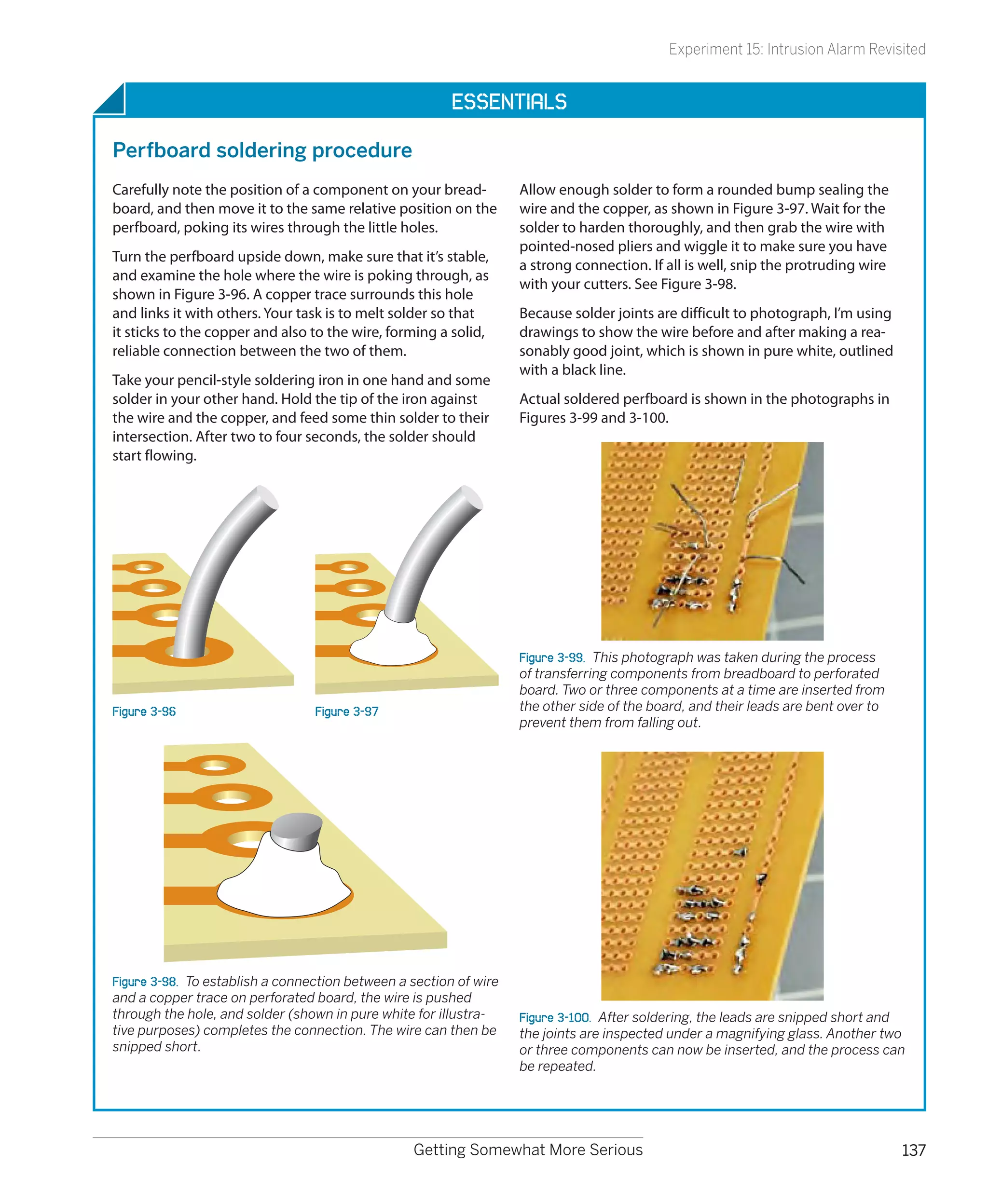 Experiment 15: Intrusion Alarm Revisited


                                                         Essentials

Perfboard soldering procedure
Carefully note the position of a component on your bread-           Allow enough solder to form a rounded bump sealing the
board, and then move it to the same relative position on the        wire and the copper, as shown in Figure 3-97. Wait for the
perfboard, poking its wires through the little holes.               solder to harden thoroughly, and then grab the wire with
                                                                    pointed-nosed pliers and wiggle it to make sure you have
Turn the perfboard upside down, make sure that it’s stable,
                                                                    a strong connection. If all is well, snip the protruding wire
and examine the hole where the wire is poking through, as
                                                                    with your cutters. See Figure 3-98.
shown in Figure 3-96. A copper trace surrounds this hole
and links it with others. Your task is to melt solder so that       Because solder joints are difficult to photograph, I’m using
it sticks to the copper and also to the wire, forming a solid,      drawings to show the wire before and after making a rea-
reliable connection between the two of them.                        sonably good joint, which is shown in pure white, outlined
                                                                    with a black line.
Take your pencil-style soldering iron in one hand and some
solder in your other hand. Hold the tip of the iron against         Actual soldered perfboard is shown in the photographs in
the wire and the copper, and feed some thin solder to their         Figures 3-99 and 3-100.
intersection. After two to four seconds, the solder should
start flowing.




                                                                    Figure 3-99.  This photograph was taken during the process
                                                                    of transferring components from breadboard to perforated
                                                                    board. Two or three components at a time are inserted from
Figure 3-96                       Figure 3-97                       the other side of the board, and their leads are bent over to
                                                                    prevent them from falling out.




Figure 3-98.  To establish a connection between a section of wire
and a copper trace on perforated board, the wire is pushed
through the hole, and solder (shown in pure white for illustra-     Figure 3-100.  After soldering, the leads are snipped short and
tive purposes) completes the connection. The wire can then be       the joints are inspected under a magnifying glass. Another two
snipped short.                                                      or three components can now be inserted, and the process can
                                                                    be repeated.




                                                  Getting Somewhat More Serious                                                     137
 