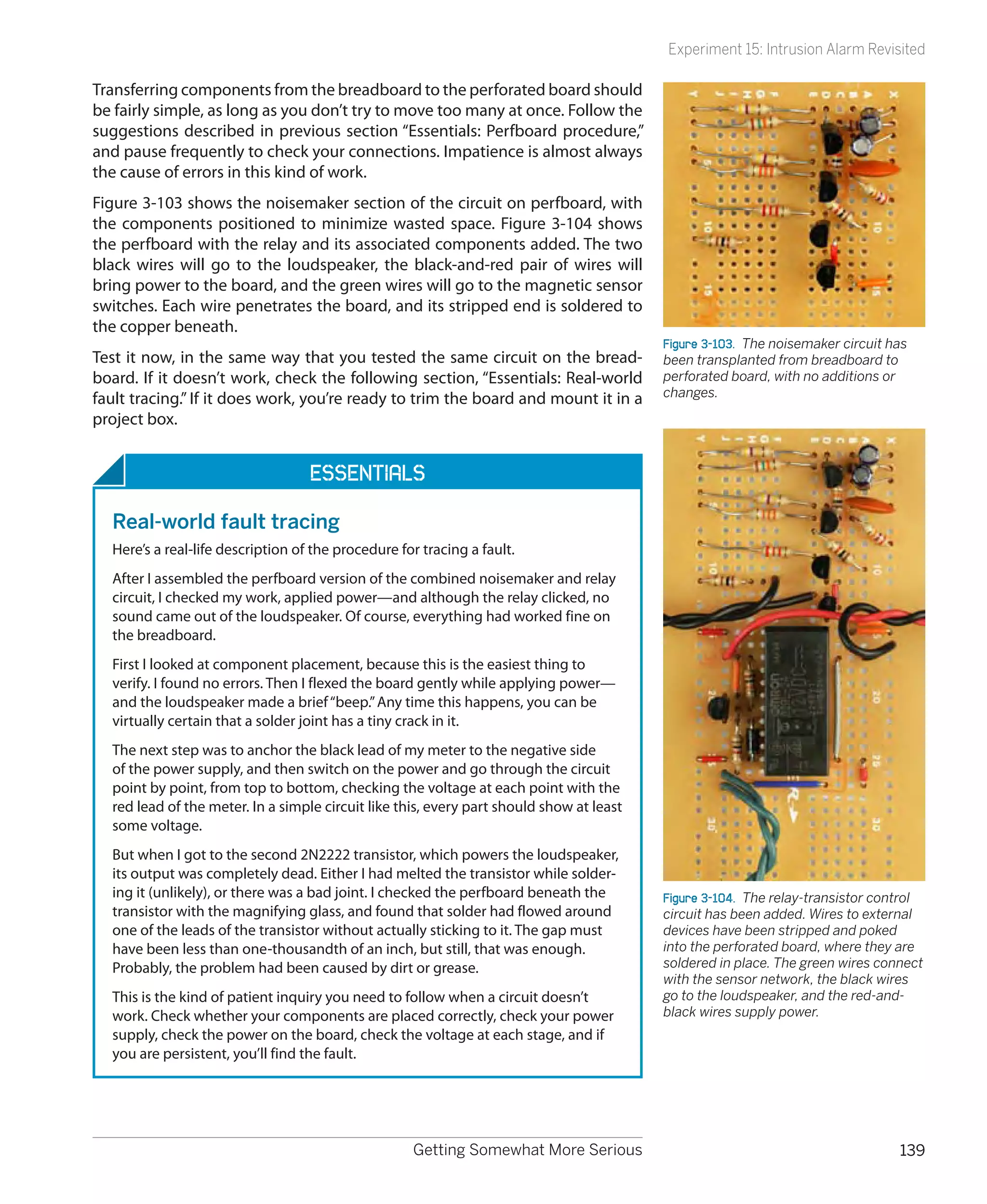 Experiment 15: Intrusion Alarm Revisited

Transferring components from the breadboard to the perforated board should
be fairly simple, as long as you don’t try to move too many at once. Follow the
suggestions described in previous section “Essentials: Perfboard procedure,”
and pause frequently to check your connections. Impatience is almost always
the cause of errors in this kind of work.
Figure 3-103 shows the noisemaker section of the circuit on perfboard, with
the components positioned to minimize wasted space. Figure 3-104 shows
the perfboard with the relay and its associated components added. The two
black wires will go to the loudspeaker, the black-and-red pair of wires will
bring power to the board, and the green wires will go to the magnetic sensor
switches. Each wire penetrates the board, and its stripped end is soldered to
the copper beneath.
                                                                                          Figure 3-103.  The noisemaker circuit has
Test it now, in the same way that you tested the same circuit on the bread-               been transplanted from breadboard to
board. If it doesn’t work, check the following section, “Essentials: Real-world           perforated board, with no additions or
fault tracing.” If it does work, you’re ready to trim the board and mount it in a         changes.
project box.


                                   Essentials

  Real-world fault tracing
  Here’s a real-life description of the procedure for tracing a fault.
  After I assembled the perfboard version of the combined noisemaker and relay
  circuit, I checked my work, applied power—and although the relay clicked, no
  sound came out of the loudspeaker. Of course, everything had worked fine on
  the breadboard.
  First I looked at component placement, because this is the easiest thing to
  verify. I found no errors. Then I flexed the board gently while applying power—
  and the loudspeaker made a brief “beep.” Any time this happens, you can be
  virtually certain that a solder joint has a tiny crack in it.
  The next step was to anchor the black lead of my meter to the negative side
  of the power supply, and then switch on the power and go through the circuit
  point by point, from top to bottom, checking the voltage at each point with the
  red lead of the meter. In a simple circuit like this, every part should show at least
  some voltage.
  But when I got to the second 2N2222 transistor, which powers the loudspeaker,
  its output was completely dead. Either I had melted the transistor while solder-
  ing it (unlikely), or there was a bad joint. I checked the perfboard beneath the        Figure 3-104.  The relay-transistor control
  transistor with the magnifying glass, and found that solder had flowed around           circuit has been added. Wires to external
  one of the leads of the transistor without actually sticking to it. The gap must        devices have been stripped and poked
  have been less than one-thousandth of an inch, but still, that was enough.              into the perforated board, where they are
  Probably, the problem had been caused by dirt or grease.                                soldered in place. The green wires connect
                                                                                          with the sensor network, the black wires
  This is the kind of patient inquiry you need to follow when a circuit doesn’t           go to the loudspeaker, and the red-and-
  work. Check whether your components are placed correctly, check your power              black wires supply power.
  supply, check the power on the board, check the voltage at each stage, and if
  you are persistent, you’ll find the fault.




                                                    Getting Somewhat More Serious                                                139
 