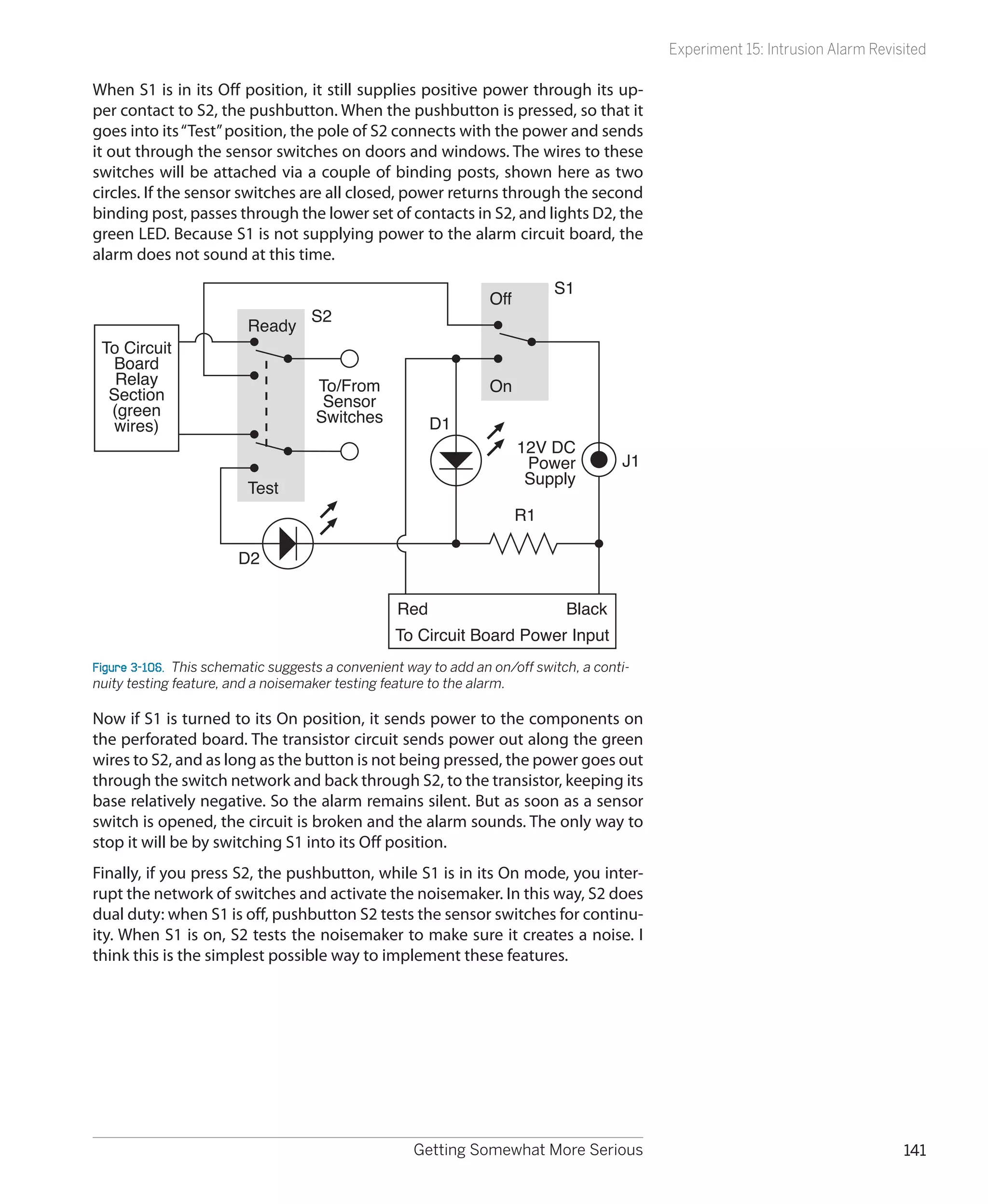 Experiment 15: Intrusion Alarm Revisited

When S1 is in its Off position, it still supplies positive power through its up-
per contact to S2, the pushbutton. When the pushbutton is pressed, so that it
goes into its “Test” position, the pole of S2 connects with the power and sends
it out through the sensor switches on doors and windows. The wires to these
switches will be attached via a couple of binding posts, shown here as two
circles. If the sensor switches are all closed, power returns through the second
binding post, passes through the lower set of contacts in S2, and lights D2, the
green LED. Because S1 is not supplying power to the alarm circuit board, the
alarm does not sound at this time.
                                                                            S1
                                                                 Off
                                    S2
                         Ready
 To Circuit
  Board
   Relay                             To/From                     On
  Section                             Sensor
  (green                             Switches
   wires)                                               D1
                                                                       12V DC
                                                                        Power          J1
                                                                        Supply
                         Test
                                                                       R1

                        D2


                                                  Red                         Black
                                                  To Circuit Board Power Input
Figure 3-106.  This schematic suggests a convenient way to add an on/off switch, a conti-
nuity testing feature, and a noisemaker testing feature to the alarm.

Now if S1 is turned to its On position, it sends power to the components on
the perforated board. The transistor circuit sends power out along the green
wires to S2, and as long as the button is not being pressed, the power goes out
through the switch network and back through S2, to the transistor, keeping its
base relatively negative. So the alarm remains silent. But as soon as a sensor
switch is opened, the circuit is broken and the alarm sounds. The only way to
stop it will be by switching S1 into its Off position.
Finally, if you press S2, the pushbutton, while S1 is in its On mode, you inter-
rupt the network of switches and activate the noisemaker. In this way, S2 does
dual duty: when S1 is off, pushbutton S2 tests the sensor switches for continu-
ity. When S1 is on, S2 tests the noisemaker to make sure it creates a noise. I
think this is the simplest possible way to implement these features.




                                                     Getting Somewhat More Serious                                              141
 