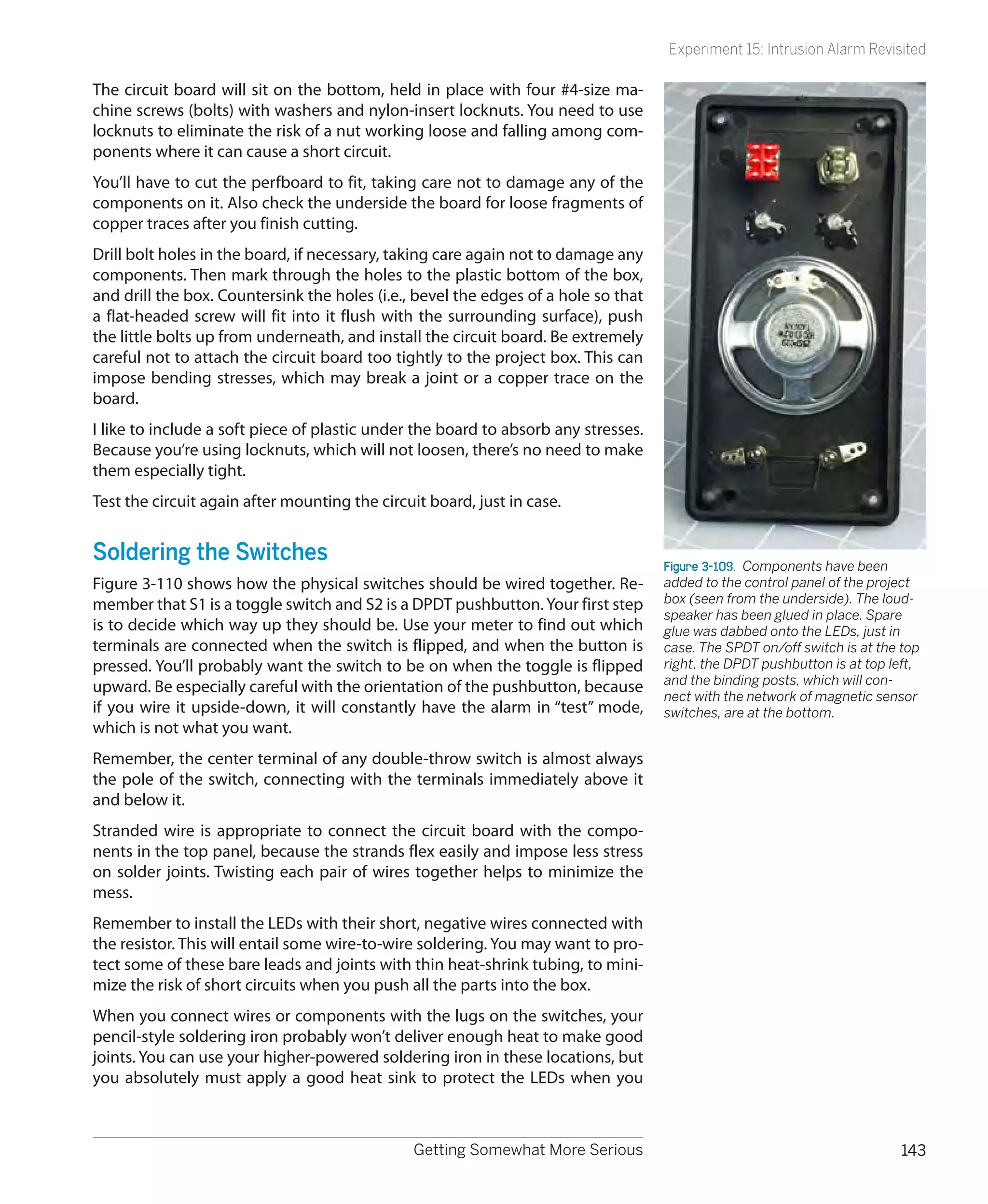 Experiment 15: Intrusion Alarm Revisited

The circuit board will sit on the bottom, held in place with four #4-size ma-
chine screws (bolts) with washers and nylon-insert locknuts. You need to use
locknuts to eliminate the risk of a nut working loose and falling among com-
ponents where it can cause a short circuit.
You’ll have to cut the perfboard to fit, taking care not to damage any of the
components on it. Also check the underside the board for loose fragments of
copper traces after you finish cutting.
Drill bolt holes in the board, if necessary, taking care again not to damage any
components. Then mark through the holes to the plastic bottom of the box,
and drill the box. Countersink the holes (i.e., bevel the edges of a hole so that
a flat-headed screw will fit into it flush with the surrounding surface), push
the little bolts up from underneath, and install the circuit board. Be extremely
careful not to attach the circuit board too tightly to the project box. This can
impose bending stresses, which may break a joint or a copper trace on the
board.
I like to include a soft piece of plastic under the board to absorb any stresses.
Because you’re using locknuts, which will not loosen, there’s no need to make
them especially tight.
Test the circuit again after mounting the circuit board, just in case.


Soldering the Switches                                                              Figure 3-109.  Components have been
Figure 3-110 shows how the physical switches should be wired together. Re-          added to the control panel of the project
member that S1 is a toggle switch and S2 is a DPDT pushbutton. Your first step      box (seen from the underside). The loud-
                                                                                    speaker has been glued in place. Spare
is to decide which way up they should be. Use your meter to find out which          glue was dabbed onto the LEDs, just in
terminals are connected when the switch is flipped, and when the button is          case. The SPDT on/off switch is at the top
pressed. You’ll probably want the switch to be on when the toggle is flipped        right, the DPDT pushbutton is at top left,
                                                                                    and the binding posts, which will con-
upward. Be especially careful with the orientation of the pushbutton, because
                                                                                    nect with the network of magnetic sensor
if you wire it upside-down, it will constantly have the alarm in “test” mode,       switches, are at the bottom.
which is not what you want.
Remember, the center terminal of any double-throw switch is almost always
the pole of the switch, connecting with the terminals immediately above it
and below it.
Stranded wire is appropriate to connect the circuit board with the compo-
nents in the top panel, because the strands flex easily and impose less stress
on solder joints. Twisting each pair of wires together helps to minimize the
mess.
Remember to install the LEDs with their short, negative wires connected with
the resistor. This will entail some wire-to-wire soldering. You may want to pro-
tect some of these bare leads and joints with thin heat-shrink tubing, to mini-
mize the risk of short circuits when you push all the parts into the box.
When you connect wires or components with the lugs on the switches, your
pencil-style soldering iron probably won’t deliver enough heat to make good
joints. You can use your higher-powered soldering iron in these locations, but
you absolutely must apply a good heat sink to protect the LEDs when you



                                               Getting Somewhat More Serious                                               143
 