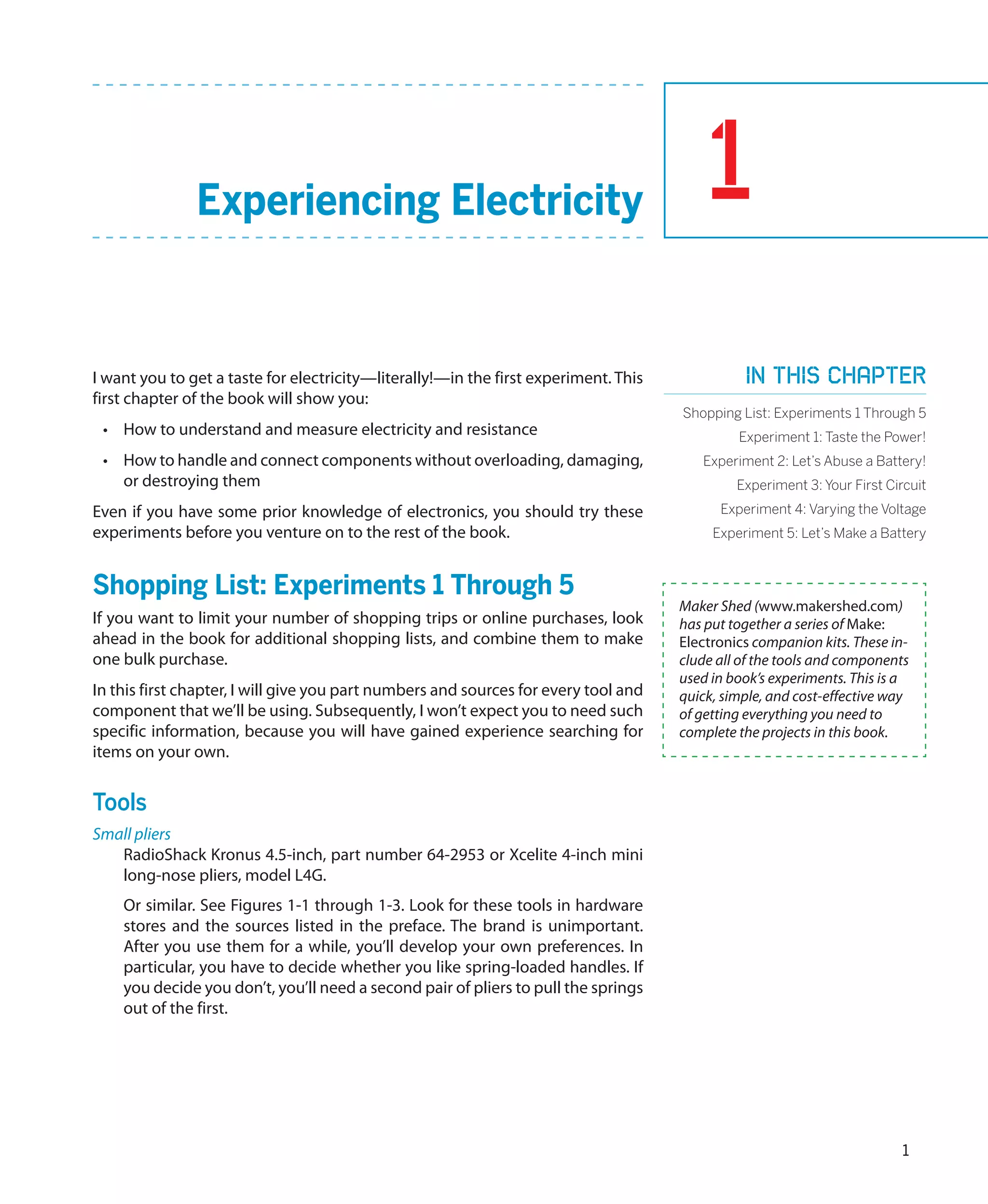 Experiencing Electricity                                                  1
I want you to get a taste for electricity—literally!—in the first experiment. This             In this chapter
first chapter of the book will show you:
                                                                                     Shopping List: Experiments 1 Through 5
 •	 How to understand and measure electricity and resistance                                  Experiment 1: Taste the Power!
 •	 How to handle and connect components without overloading, damaging,                 Experiment 2: Let’s Abuse a Battery!
    or destroying them                                                                        Experiment 3: Your First Circuit
Even if you have some prior knowledge of electronics, you should try these                 Experiment 4: Varying the Voltage
experiments before you venture on to the rest of the book.                                Experiment 5: Let’s Make a Battery



Shopping List: Experiments 1 Through 5
                                                                                     Maker Shed (www.makershed.com)
If you want to limit your number of shopping trips or online purchases, look         has put together a series of Make:
ahead in the book for additional shopping lists, and combine them to make            Electronics companion kits. These in-
one bulk purchase.                                                                   clude all of the tools and components
                                                                                     used in book’s experiments. This is a
In this first chapter, I will give you part numbers and sources for every tool and   quick, simple, and cost-effective way
component that we’ll be using. Subsequently, I won’t expect you to need such         of getting everything you need to
specific information, because you will have gained experience searching for          complete the projects in this book.
items on your own.


Tools
Small pliers
   RadioShack Kronus 4.5-inch, part number 64-2953 or Xcelite 4-inch mini
   long-nose pliers, model L4G.
    Or similar. See Figures 1-1 through 1-3. Look for these tools in hardware
    stores and the sources listed in the preface. The brand is unimportant.
    After you use them for a while, you’ll develop your own preferences. In
    particular, you have to decide whether you like spring-loaded handles. If
    you decide you don’t, you’ll need a second pair of pliers to pull the springs
    out of the first.




                                                                                                                         1
 
