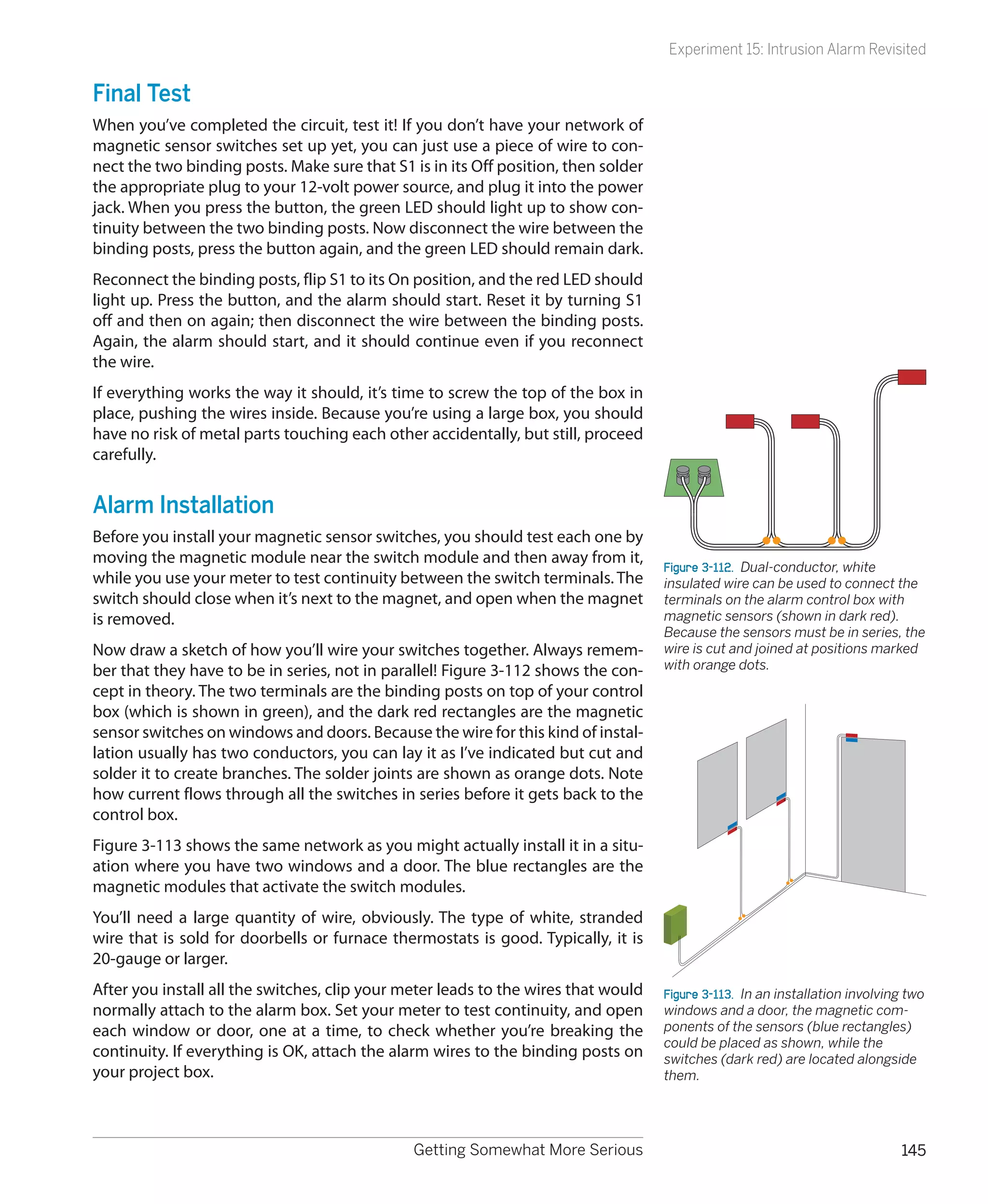 Experiment 15: Intrusion Alarm Revisited


Final Test
When you’ve completed the circuit, test it! If you don’t have your network of
magnetic sensor switches set up yet, you can just use a piece of wire to con-
nect the two binding posts. Make sure that S1 is in its Off position, then solder
the appropriate plug to your 12-volt power source, and plug it into the power
jack. When you press the button, the green LED should light up to show con-
tinuity between the two binding posts. Now disconnect the wire between the
binding posts, press the button again, and the green LED should remain dark.
Reconnect the binding posts, flip S1 to its On position, and the red LED should
light up. Press the button, and the alarm should start. Reset it by turning S1
off and then on again; then disconnect the wire between the binding posts.
Again, the alarm should start, and it should continue even if you reconnect
the wire.
If everything works the way it should, it’s time to screw the top of the box in
place, pushing the wires inside. Because you’re using a large box, you should
have no risk of metal parts touching each other accidentally, but still, proceed
carefully.


Alarm Installation
Before you install your magnetic sensor switches, you should test each one by
moving the magnetic module near the switch module and then away from it,
                                                                                    Figure 3-112.  Dual-conductor, white
while you use your meter to test continuity between the switch terminals. The       insulated wire can be used to connect the
switch should close when it’s next to the magnet, and open when the magnet          terminals on the alarm control box with
is removed.                                                                         magnetic sensors (shown in dark red).
                                                                                    Because the sensors must be in series, the
Now draw a sketch of how you’ll wire your switches together. Always remem-          wire is cut and joined at positions marked
ber that they have to be in series, not in parallel! Figure 3-112 shows the con-    with orange dots.
cept in theory. The two terminals are the binding posts on top of your control
box (which is shown in green), and the dark red rectangles are the magnetic
sensor switches on windows and doors. Because the wire for this kind of instal-
lation usually has two conductors, you can lay it as I’ve indicated but cut and
solder it to create branches. The solder joints are shown as orange dots. Note
how current flows through all the switches in series before it gets back to the
control box.
Figure 3-113 shows the same network as you might actually install it in a situ-
ation where you have two windows and a door. The blue rectangles are the
magnetic modules that activate the switch modules.
You’ll need a large quantity of wire, obviously. The type of white, stranded
wire that is sold for doorbells or furnace thermostats is good. Typically, it is
20-gauge or larger.
After you install all the switches, clip your meter leads to the wires that would   Figure 3-113.  In an installation involving two
normally attach to the alarm box. Set your meter to test continuity, and open       windows and a door, the magnetic com-
each window or door, one at a time, to check whether you’re breaking the            ponents of the sensors (blue rectangles)
                                                                                    could be placed as shown, while the
continuity. If everything is OK, attach the alarm wires to the binding posts on     switches (dark red) are located alongside
your project box.                                                                   them.




                                               Getting Somewhat More Serious                                                  145
 