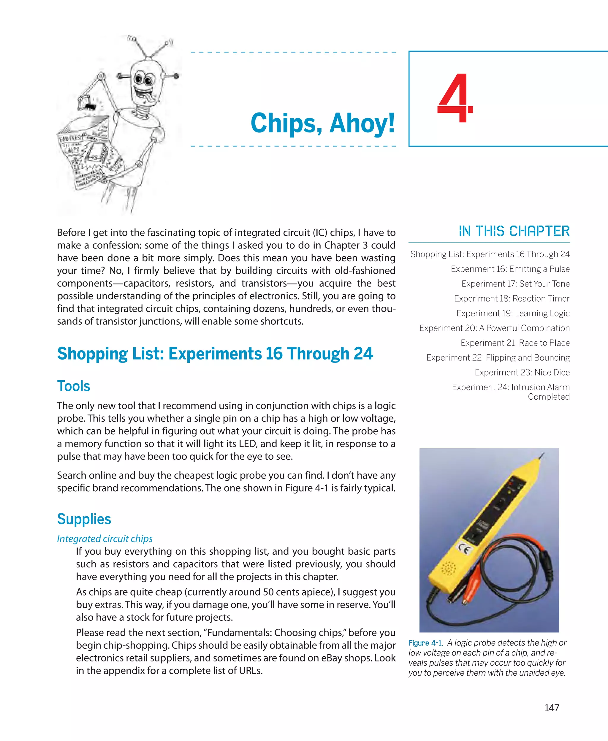 Chips, Ahoy!                                  4
Before I get into the fascinating topic of integrated circuit (IC) chips, I have to                 In this chapter
make a confession: some of the things I asked you to do in Chapter 3 could
have been done a bit more simply. Does this mean you have been wasting                Shopping List: Experiments 16 Through 24
your time? No, I firmly believe that by building circuits with old-fashioned                      Experiment 16: Emitting a Pulse
components—capacitors, resistors, and transistors—you acquire the best                               Experiment 17: Set Your Tone
possible understanding of the principles of electronics. Still, you are going to                   Experiment 18: Reaction Timer
find that integrated circuit chips, containing dozens, hundreds, or even thou-                     Experiment 19: Learning Logic
sands of transistor junctions, will enable some shortcuts.
                                                                                         Experiment 20: A Powerful Combination
                                                                                                     Experiment 21: Race to Place
Shopping List: Experiments 16 Through 24                                                   Experiment 22: Flipping and Bouncing
                                                                                                         Experiment 23: Nice Dice
Tools                                                                                             Experiment 24: Intrusion Alarm
                                                                                                                      Completed
The only new tool that I recommend using in conjunction with chips is a logic
probe. This tells you whether a single pin on a chip has a high or low voltage,
which can be helpful in figuring out what your circuit is doing. The probe has
a memory function so that it will light its LED, and keep it lit, in response to a
pulse that may have been too quick for the eye to see.
Search online and buy the cheapest logic probe you can find. I don’t have any
specific brand recommendations. The one shown in Figure 4-1 is fairly typical.


Supplies
Integrated circuit chips
     If you buy everything on this shopping list, and you bought basic parts
     such as resistors and capacitors that were listed previously, you should
     have everything you need for all the projects in this chapter.
     As chips are quite cheap (currently around 50 cents apiece), I suggest you
     buy extras. This way, if you damage one, you’ll have some in reserve. You’ll
     also have a stock for future projects.
     Please read the next section, “Fundamentals: Choosing chips,” before you
     begin chip-shopping. Chips should be easily obtainable from all the major        Figure 4-1.  A logic probe detects the high or
                                                                                      low voltage on each pin of a chip, and re-
     electronics retail suppliers, and sometimes are found on eBay shops. Look        veals pulses that may occur too quickly for
     in the appendix for a complete list of URLs.                                     you to perceive them with the unaided eye.



                                                                                                                             147
 