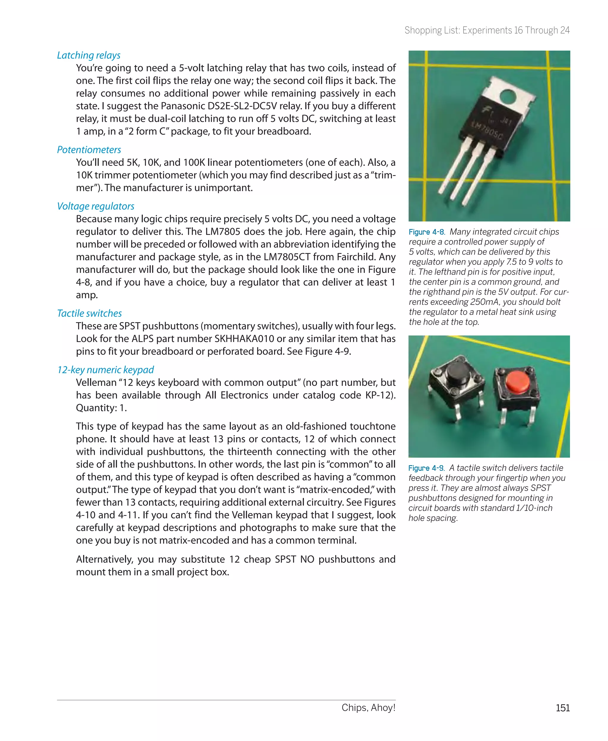 Shopping List: Experiments 16 Through 24

Latching relays
    You’re going to need a 5-volt latching relay that has two coils, instead of
    one. The first coil flips the relay one way; the second coil flips it back. The
    relay consumes no additional power while remaining passively in each
    state. I suggest the Panasonic DS2E-SL2-DC5V relay. If you buy a different
    relay, it must be dual-coil latching to run off 5 volts DC, switching at least
    1 amp, in a “2 form C” package, to fit your breadboard.
Potentiometers
    You’ll need 5K, 10K, and 100K linear potentiometers (one of each). Also, a
    10K trimmer potentiometer (which you may find described just as a “trim-
    mer”). The manufacturer is unimportant.
Voltage regulators
    Because many logic chips require precisely 5 volts DC, you need a voltage
    regulator to deliver this. The LM7805 does the job. Here again, the chip           Figure 4-8.  Many integrated circuit chips
    number will be preceded or followed with an abbreviation identifying the           require a controlled power supply of
                                                                                       5 volts, which can be delivered by this
    manufacturer and package style, as in the LM7805CT from Fairchild. Any             regulator when you apply 7.5 to 9 volts to
    manufacturer will do, but the package should look like the one in Figure           it. The lefthand pin is for positive input,
    4-8, and if you have a choice, buy a regulator that can deliver at least 1         the center pin is a common ground, and
    amp.                                                                               the righthand pin is the 5V output. For cur-
                                                                                       rents exceeding 250mA, you should bolt
Tactile switches                                                                       the regulator to a metal heat sink using
                                                                                       the hole at the top.
     These are SPST pushbuttons (momentary switches), usually with four legs.
     Look for the ALPS part number SKHHAKA010 or any similar item that has
     pins to fit your breadboard or perforated board. See Figure 4-9.
12-key numeric keypad
    Velleman “12 keys keyboard with common output” (no part number, but
    has been available through All Electronics under catalog code KP-12).
    Quantity: 1.
    This type of keypad has the same layout as an old-fashioned touchtone
    phone. It should have at least 13 pins or contacts, 12 of which connect
    with individual pushbuttons, the thirteenth connecting with the other
    side of all the pushbuttons. In other words, the last pin is “common” to all      Figure 4-9.  A tactile switch delivers tactile
    of them, and this type of keypad is often described as having a “common           feedback through your fingertip when you
    output.” The type of keypad that you don’t want is “matrix-encoded,” with         press it. They are almost always SPST
                                                                                      pushbuttons designed for mounting in
    fewer than 13 contacts, requiring additional external circuitry. See Figures      circuit boards with standard 1/10-inch
    4-10 and 4-11. If you can’t find the Velleman keypad that I suggest, look         hole spacing.
    carefully at keypad descriptions and photographs to make sure that the
    one you buy is not matrix-encoded and has a common terminal.
    Alternatively, you may substitute 12 cheap SPST NO pushbuttons and
    mount them in a small project box.




                                                                     Chips, Ahoy!                                                151
 
