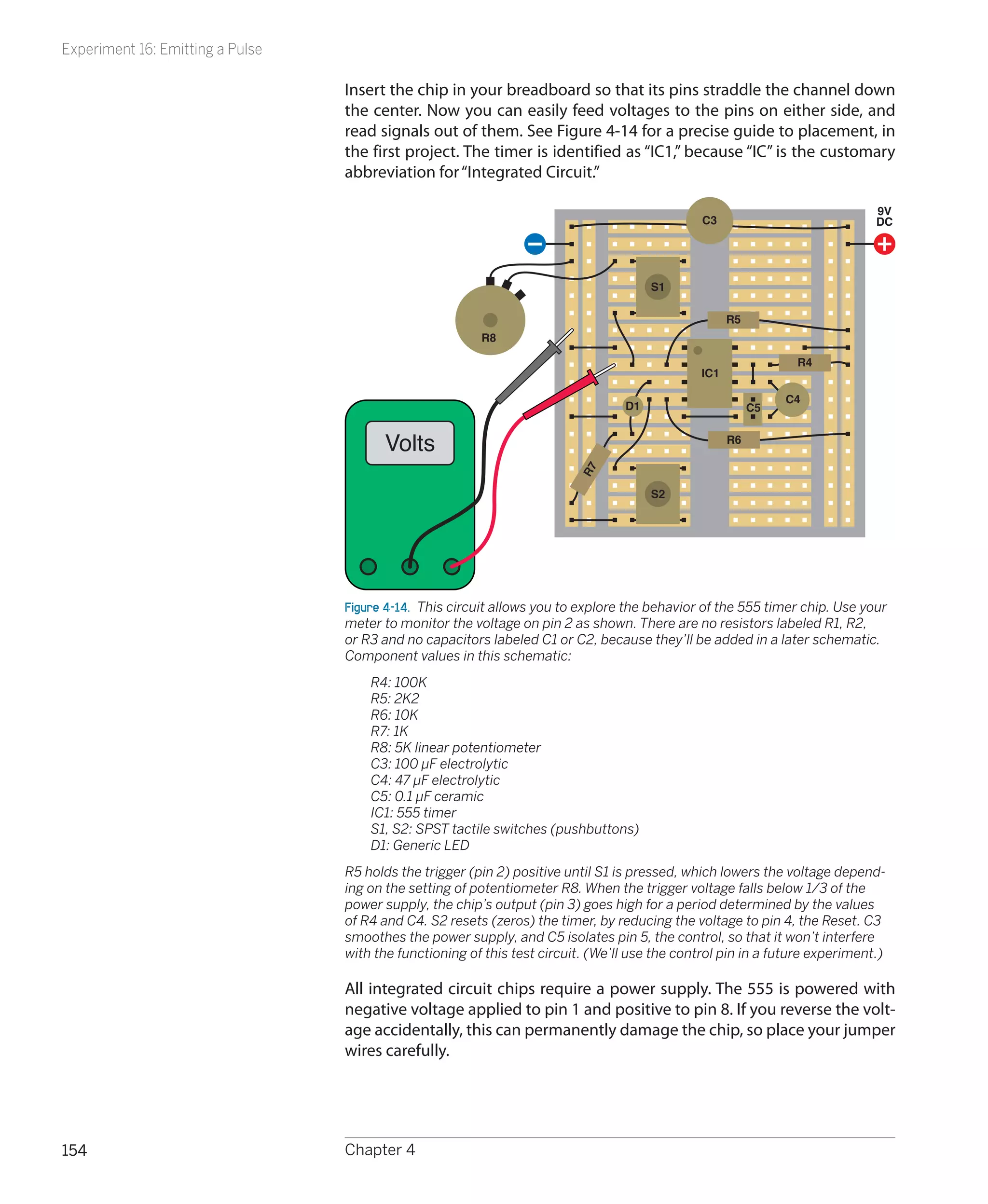Experiment 16: Emitting a Pulse

                                  Insert the chip in your breadboard so that its pins straddle the channel down
                                  the center. Now you can easily feed voltages to the pins on either side, and
                                  read signals out of them. See Figure 4-14 for a precise guide to placement, in
                                  the first project. The timer is identified as “IC1,” because “IC” is the customary
                                  abbreviation for “Integrated Circuit.”

                                                                                                                              9V
                                                                                                C3                            DC




                                                                                       S1

                                                                                                      R5
                                                         R8

                                                                                                                 R4
                                                                                                IC1

                                                                                                                C4
                                                                                  D1                       C5


                                        Volts                                                         R6




                                                                          R7
                                                                                       S2




                                  Figure 4-14.  This circuit allows you to explore the behavior of the 555 timer chip. Use your
                                  meter to monitor the voltage on pin 2 as shown. There are no resistors labeled R1, R2,
                                  or R3 and no capacitors labeled C1 or C2, because they’ll be added in a later schematic.
                                  Component values in this schematic:
                                  	   R4: 100K
                                  	   R5: 2K2
                                  	   R6: 10K
                                  	   R7: 1K
                                  	   R8: 5K linear potentiometer
                                  	   C3: 100 µF electrolytic
                                  	   C4: 47 µF electrolytic
                                  	   C5: 0.1 µF ceramic
                                  	   IC1: 555 timer
                                  	   S1, S2: SPST tactile switches (pushbuttons)
                                  	   D1: Generic LED
                                  R5 holds the trigger (pin 2) positive until S1 is pressed, which lowers the voltage depend-
                                  ing on the setting of potentiometer R8. When the trigger voltage falls below 1/3 of the
                                  power supply, the chip’s output (pin 3) goes high for a period determined by the values
                                  of R4 and C4. S2 resets (zeros) the timer, by reducing the voltage to pin 4, the Reset. C3
                                  smoothes the power supply, and C5 isolates pin 5, the control, so that it won’t interfere
                                  with the functioning of this test circuit. (We’ll use the control pin in a future experiment.)

                                  All integrated circuit chips require a power supply. The 555 is powered with
                                  negative voltage applied to pin 1 and positive to pin 8. If you reverse the volt-
                                  age accidentally, this can permanently damage the chip, so place your jumper
                                  wires carefully.




154                               Chapter 4
 
