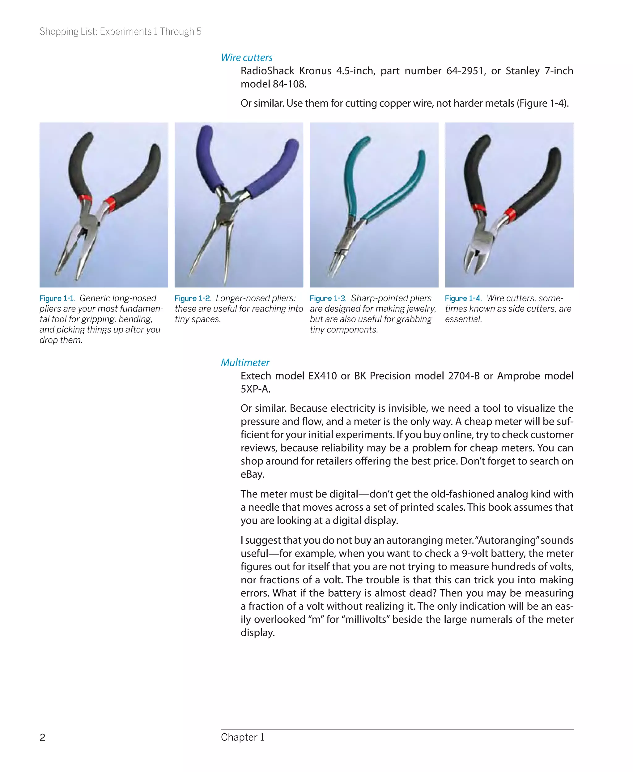Shopping List: Experiments 1 Through 5

                                             Wire cutters
                                                 RadioShack Kronus 4.5-inch, part number 64-2951, or Stanley 7-inch
                                                 model 84-108.
                                                  Or similar. Use them for cutting copper wire, not harder metals (Figure 1-4).




Figure 1-1.  Generic long-nosed   Figure 1-2.  Longer-nosed pliers:  Figure 1-3.  Sharp-pointed pliers Figure 1-4.  Wire cutters, some-
pliers are your most fundamen-    these are useful for reaching into are designed for making jewelry, times known as side cutters, are
tal tool for gripping, bending,   tiny spaces.                       but are also useful for grabbing essential.
and picking things up after you                                      tiny components.
drop them.

                                             Multimeter
                                                 Extech model EX410 or BK Precision model 2704-B or Amprobe model
                                                 5XP-A.
                                                  Or similar. Because electricity is invisible, we need a tool to visualize the
                                                  pressure and flow, and a meter is the only way. A cheap meter will be suf-
                                                  ficient for your initial experiments. If you buy online, try to check customer
                                                  reviews, because reliability may be a problem for cheap meters. You can
                                                  shop around for retailers offering the best price. Don’t forget to search on
                                                  eBay.
                                                  The meter must be digital—don’t get the old-fashioned analog kind with
                                                  a needle that moves across a set of printed scales. This book assumes that
                                                  you are looking at a digital display.
                                                  I suggest that you do not buy an autoranging meter. “Autoranging” sounds
                                                  useful—for example, when you want to check a 9-volt battery, the meter
                                                  figures out for itself that you are not trying to measure hundreds of volts,
                                                  nor fractions of a volt. The trouble is that this can trick you into making
                                                  errors. What if the battery is almost dead? Then you may be measuring
                                                  a fraction of a volt without realizing it. The only indication will be an eas-
                                                  ily overlooked “m” for “millivolts” beside the large numerals of the meter
                                                  display.




2                                            Chapter 1
 