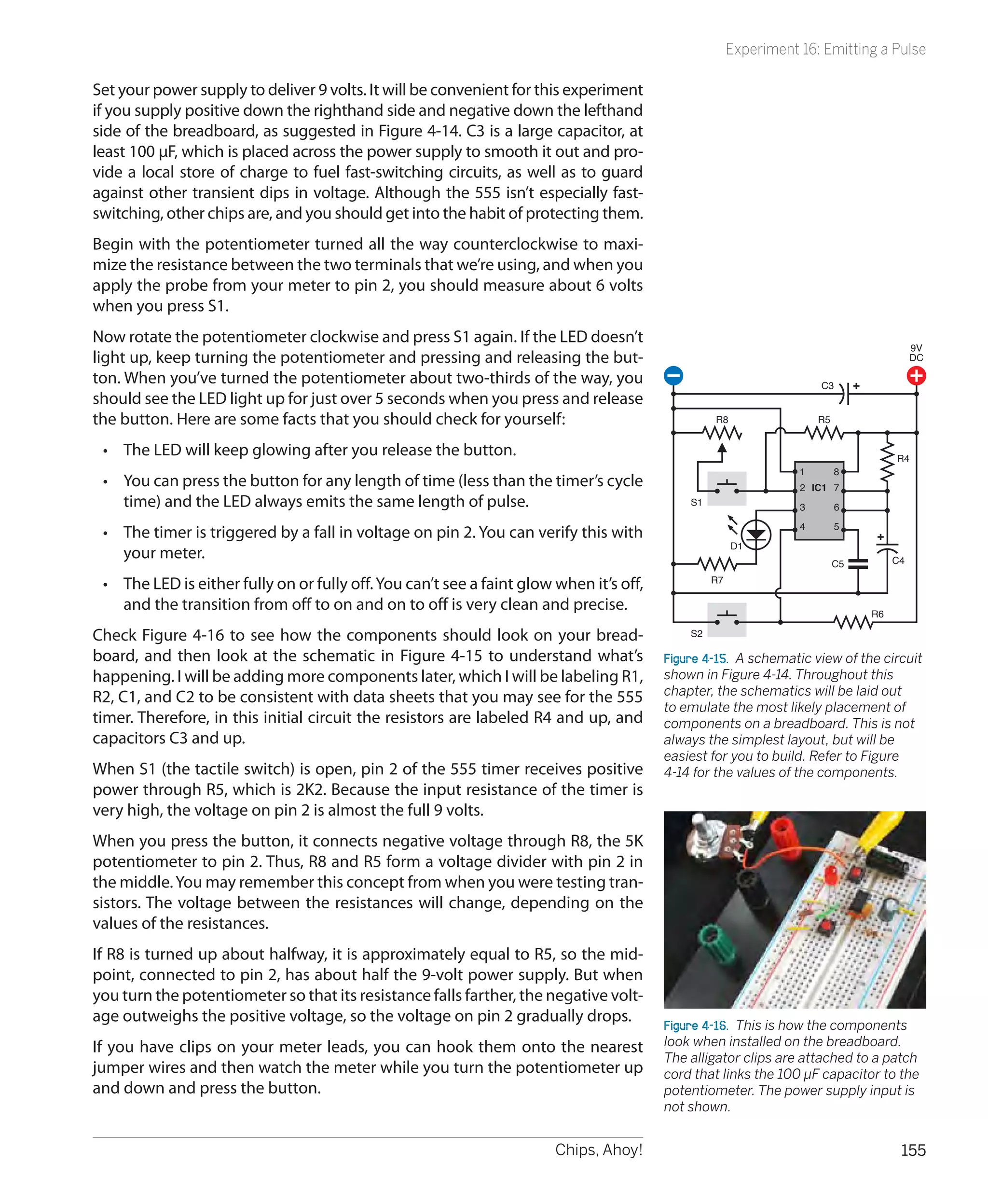 Experiment 16: Emitting a Pulse

Set your power supply to deliver 9 volts. It will be convenient for this experiment
if you supply positive down the righthand side and negative down the lefthand
side of the breadboard, as suggested in Figure 4-14. C3 is a large capacitor, at
least 100 µF, which is placed across the power supply to smooth it out and pro-
vide a local store of charge to fuel fast-switching circuits, as well as to guard
against other transient dips in voltage. Although the 555 isn’t especially fast-
switching, other chips are, and you should get into the habit of protecting them.
Begin with the potentiometer turned all the way counterclockwise to maxi-
mize the resistance between the two terminals that we’re using, and when you
apply the probe from your meter to pin 2, you should measure about 6 volts
when you press S1.
Now rotate the potentiometer clockwise and press S1 again. If the LED doesn’t
                                                                                                                                          9V
light up, keep turning the potentiometer and pressing and releasing the but-                                                              DC

ton. When you’ve turned the potentiometer about two-thirds of the way, you                                            C3
should see the LED light up for just over 5 seconds when you press and release
the button. Here are some facts that you should check for yourself:                               R8                  R5


 •	 The LED will keep glowing after you release the button.                                                                          R4
                                                                                                                  1        8
 •	 You can press the button for any length of time (less than the timer’s cycle                                  2 IC1 7
    time) and the LED always emits the same length of pulse.                                 S1
                                                                                                                  3        6
                                                                                                                  4        5
 •	 The timer is triggered by a fall in voltage on pin 2. You can verify this with
                                                                                                       D1
    your meter.                                                                                                                      C4
                                                                                                                           C5
                                                                                                  R7
 •	 The LED is either fully on or fully off. You can’t see a faint glow when it’s off,
    and the transition from off to on and on to off is very clean and precise.                                                  R6

Check Figure 4-16 to see how the components should look on your bread-                       S2

board, and then look at the schematic in Figure 4-15 to understand what’s                Figure 4-15.  A schematic view of the circuit
happening. I will be adding more components later, which I will be labeling R1,          shown in Figure 4-14. Throughout this
R2, C1, and C2 to be consistent with data sheets that you may see for the 555            chapter, the schematics will be laid out
                                                                                         to emulate the most likely placement of
timer. Therefore, in this initial circuit the resistors are labeled R4 and up, and       components on a breadboard. This is not
capacitors C3 and up.                                                                    always the simplest layout, but will be
                                                                                         easiest for you to build. Refer to Figure
When S1 (the tactile switch) is open, pin 2 of the 555 timer receives positive           4-14 for the values of the components.
power through R5, which is 2K2. Because the input resistance of the timer is
very high, the voltage on pin 2 is almost the full 9 volts.
When you press the button, it connects negative voltage through R8, the 5K
potentiometer to pin 2. Thus, R8 and R5 form a voltage divider with pin 2 in
the middle. You may remember this concept from when you were testing tran-
sistors. The voltage between the resistances will change, depending on the
values of the resistances.
If R8 is turned up about halfway, it is approximately equal to R5, so the mid-
point, connected to pin 2, has about half the 9-volt power supply. But when
you turn the potentiometer so that its resistance falls farther, the negative volt-
age outweighs the positive voltage, so the voltage on pin 2 gradually drops.             Figure 4-16.  This is how the components
If you have clips on your meter leads, you can hook them onto the nearest                look when installed on the breadboard.
                                                                                         The alligator clips are attached to a patch
jumper wires and then watch the meter while you turn the potentiometer up                cord that links the 100 µF capacitor to the
and down and press the button.                                                           potentiometer. The power supply input is
                                                                                         not shown.


                                                                        Chips, Ahoy!                                                  155
 