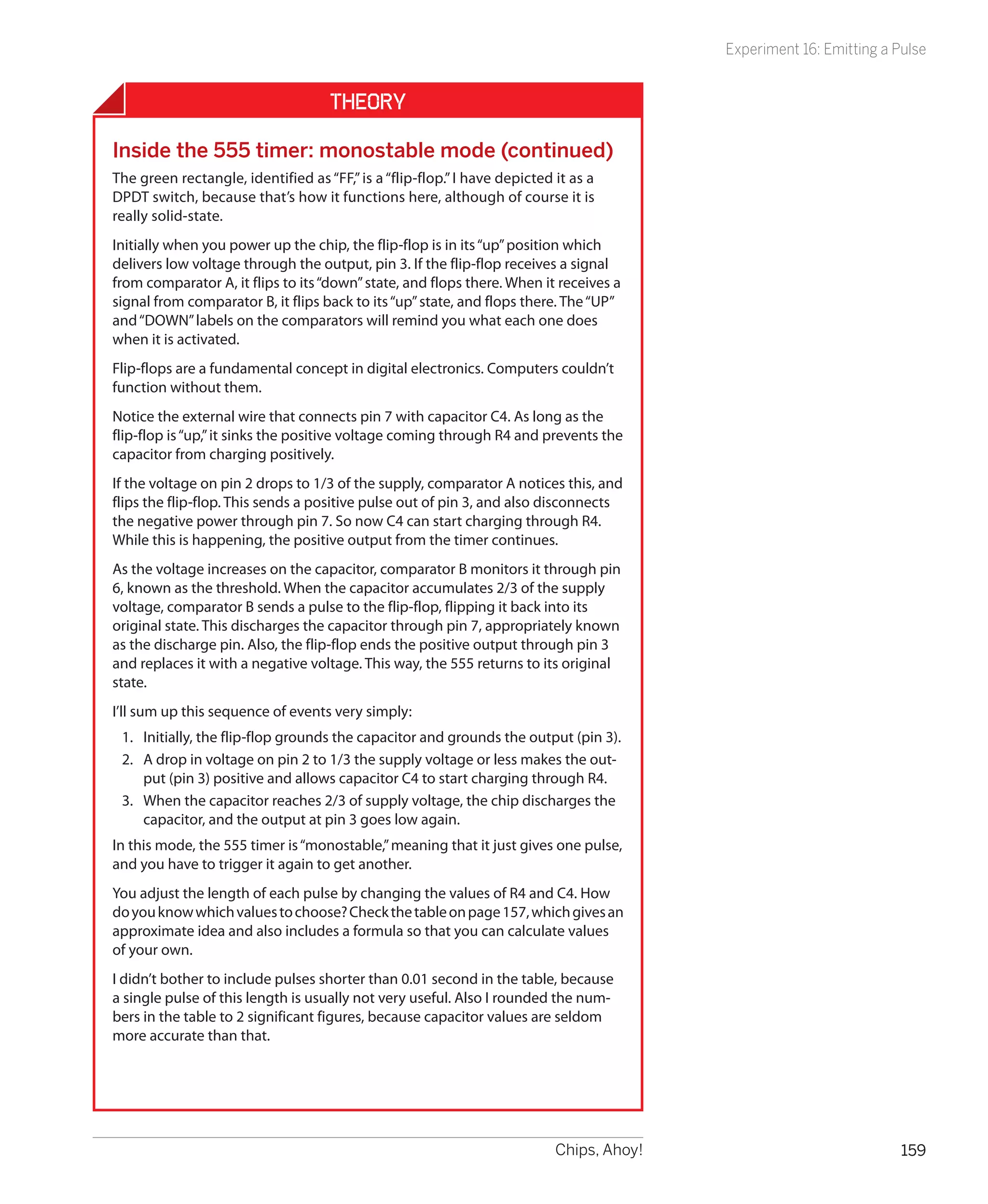 Experiment 16: Emitting a Pulse


                                    Theory

Inside the 555 timer: monostable mode (continued)
The green rectangle, identified as “FF,” is a “flip-flop.” I have depicted it as a
DPDT switch, because that’s how it functions here, although of course it is
really solid-state.
Initially when you power up the chip, the flip-flop is in its “up” position which
delivers low voltage through the output, pin 3. If the flip-flop receives a signal
from comparator A, it flips to its “down” state, and flops there. When it receives a
signal from comparator B, it flips back to its “up” state, and flops there. The “UP”
and “DOWN” labels on the comparators will remind you what each one does
when it is activated.
Flip-flops are a fundamental concept in digital electronics. Computers couldn’t
function without them.
Notice the external wire that connects pin 7 with capacitor C4. As long as the
flip-flop is “up,” it sinks the positive voltage coming through R4 and prevents the
capacitor from charging positively.
If the voltage on pin 2 drops to 1/3 of the supply, comparator A notices this, and
flips the flip-flop. This sends a positive pulse out of pin 3, and also disconnects
the negative power through pin 7. So now C4 can start charging through R4.
While this is happening, the positive output from the timer continues.
As the voltage increases on the capacitor, comparator B monitors it through pin
6, known as the threshold. When the capacitor accumulates 2/3 of the supply
voltage, comparator B sends a pulse to the flip-flop, flipping it back into its
original state. This discharges the capacitor through pin 7, appropriately known
as the discharge pin. Also, the flip-flop ends the positive output through pin 3
and replaces it with a negative voltage. This way, the 555 returns to its original
state.
I’ll sum up this sequence of events very simply:
 1.	 Initially, the flip-flop grounds the capacitor and grounds the output (pin 3).
 2.	 A drop in voltage on pin 2 to 1/3 the supply voltage or less makes the out-
     put (pin 3) positive and allows capacitor C4 to start charging through R4.
 3.	 When the capacitor reaches 2/3 of supply voltage, the chip discharges the
     capacitor, and the output at pin 3 goes low again.
In this mode, the 555 timer is “monostable,” meaning that it just gives one pulse,
and you have to trigger it again to get another.
You adjust the length of each pulse by changing the values of R4 and C4. How
do you know which values to choose? Check the table on page 157, which gives an
approximate idea and also includes a formula so that you can calculate values
of your own.
I didn’t bother to include pulses shorter than 0.01 second in the table, because
a single pulse of this length is usually not very useful. Also I rounded the num-
bers in the table to 2 significant figures, because capacitor values are seldom
more accurate than that.




                                                                           Chips, Ahoy!                              159
 