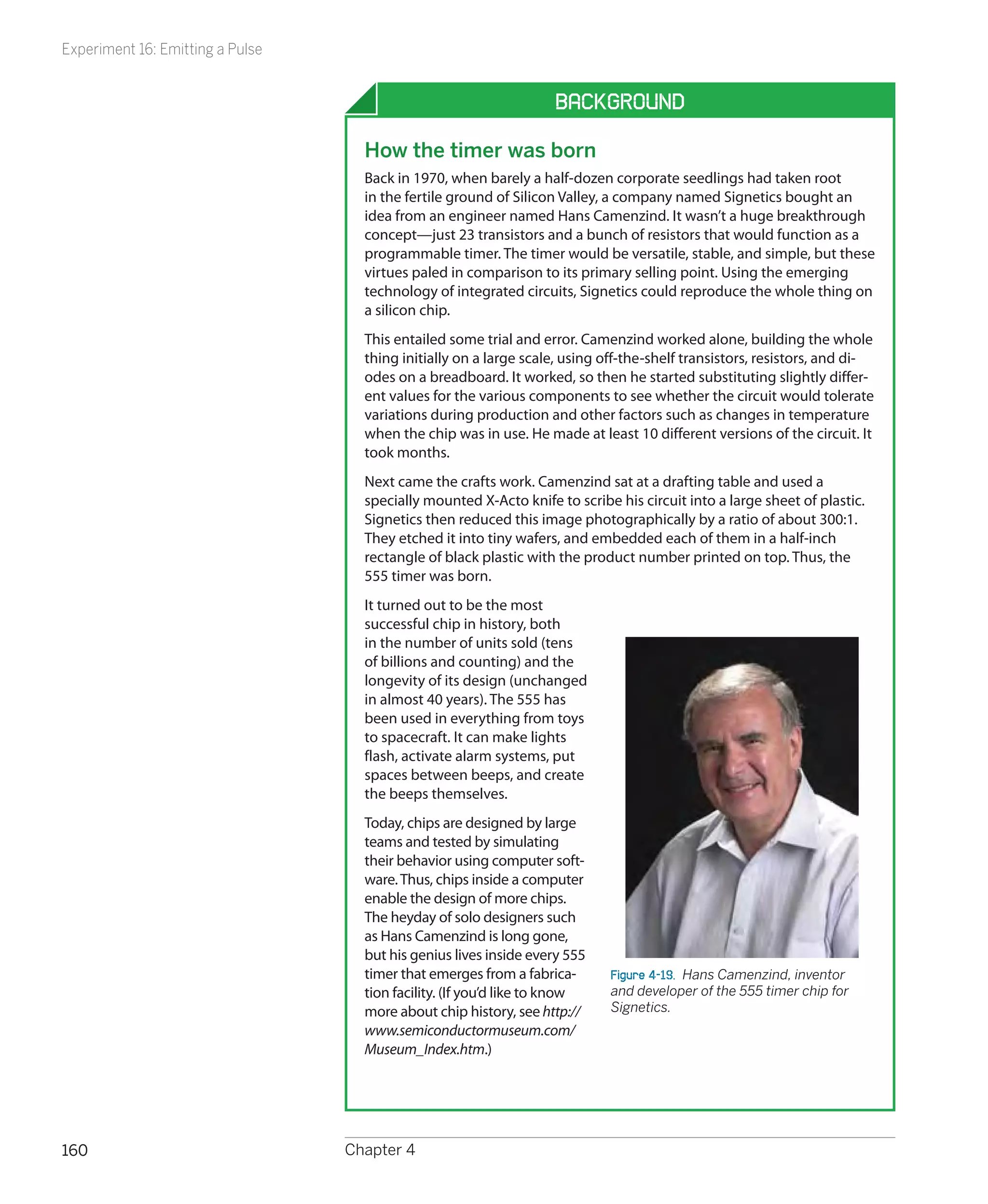 Experiment 16: Emitting a Pulse


                                                                   Background

                                    How the timer was born
                                    Back in 1970, when barely a half-dozen corporate seedlings had taken root
                                    in the fertile ground of Silicon Valley, a company named Signetics bought an
                                    idea from an engineer named Hans Camenzind. It wasn’t a huge breakthrough
                                    concept—just 23 transistors and a bunch of resistors that would function as a
                                    programmable timer. The timer would be versatile, stable, and simple, but these
                                    virtues paled in comparison to its primary selling point. Using the emerging
                                    technology of integrated circuits, Signetics could reproduce the whole thing on
                                    a silicon chip.
                                    This entailed some trial and error. Camenzind worked alone, building the whole
                                    thing initially on a large scale, using off-the-shelf transistors, resistors, and di-
                                    odes on a breadboard. It worked, so then he started substituting slightly differ-
                                    ent values for the various components to see whether the circuit would tolerate
                                    variations during production and other factors such as changes in temperature
                                    when the chip was in use. He made at least 10 different versions of the circuit. It
                                    took months.
                                    Next came the crafts work. Camenzind sat at a drafting table and used a
                                    specially mounted X-Acto knife to scribe his circuit into a large sheet of plastic.
                                    Signetics then reduced this image photographically by a ratio of about 300:1.
                                    They etched it into tiny wafers, and embedded each of them in a half-inch
                                    rectangle of black plastic with the product number printed on top. Thus, the
                                    555 timer was born.
                                    It turned out to be the most
                                    successful chip in history, both
                                    in the number of units sold (tens
                                    of billions and counting) and the
                                    longevity of its design (unchanged
                                    in almost 40 years). The 555 has
                                    been used in everything from toys
                                    to spacecraft. It can make lights
                                    flash, activate alarm systems, put
                                    spaces between beeps, and create
                                    the beeps themselves.
                                    Today, chips are designed by large
                                    teams and tested by simulating
                                    their behavior using computer soft-
                                    ware. Thus, chips inside a computer
                                    enable the design of more chips.
                                    The heyday of solo designers such
                                    as Hans Camenzind is long gone,
                                    but his genius lives inside every 555
                                    timer that emerges from a fabrica-       Figure 4-19.  Hans Camenzind, inventor
                                    tion facility. (If you’d like to know    and developer of the 555 timer chip for
                                    more about chip history, see http://     Signetics.
                                    www.semiconductormuseum.com/
                                    Museum_Index.htm.)




160                               Chapter 4
 