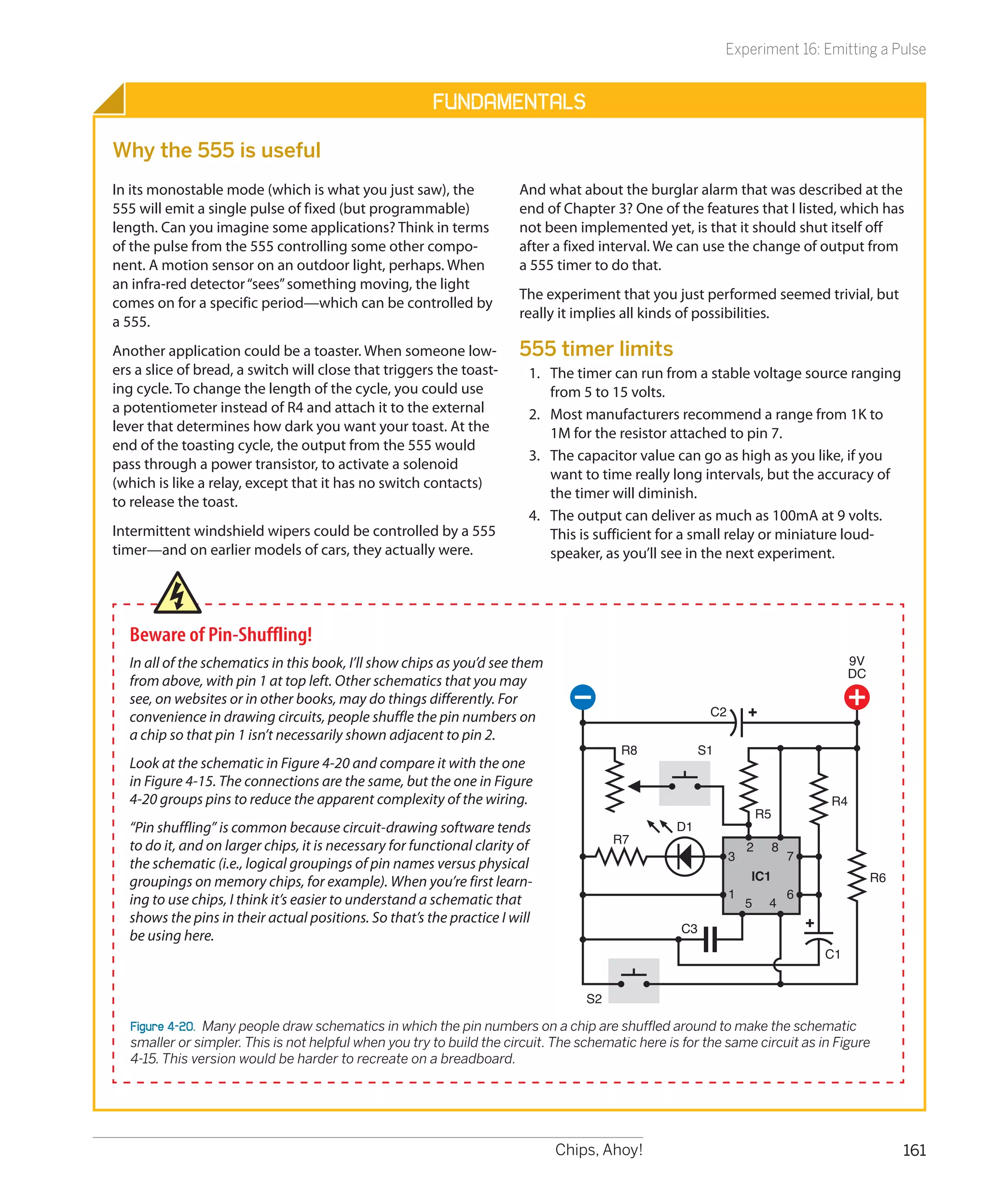 Experiment 16: Emitting a Pulse


                                                        Fundamentals

Why the 555 is useful
In its monostable mode (which is what you just saw), the               And what about the burglar alarm that was described at the
555 will emit a single pulse of fixed (but programmable)               end of Chapter 3? One of the features that I listed, which has
length. Can you imagine some applications? Think in terms              not been implemented yet, is that it should shut itself off
of the pulse from the 555 controlling some other compo-                after a fixed interval. We can use the change of output from
nent. A motion sensor on an outdoor light, perhaps. When               a 555 timer to do that.
an infra-red detector “sees” something moving, the light
                                                                       The experiment that you just performed seemed trivial, but
comes on for a specific period—which can be controlled by
                                                                       really it implies all kinds of possibilities.
a 555.
Another application could be a toaster. When someone low-              555 timer limits
ers a slice of bread, a switch will close that triggers the toast-       1.	 The timer can run from a stable voltage source ranging
ing cycle. To change the length of the cycle, you could use                  from 5 to 15 volts.
a potentiometer instead of R4 and attach it to the external              2.	 Most manufacturers recommend a range from 1K to
lever that determines how dark you want your toast. At the                   1M for the resistor attached to pin 7.
end of the toasting cycle, the output from the 555 would
                                                                         3.	 The capacitor value can go as high as you like, if you
pass through a power transistor, to activate a solenoid
                                                                             want to time really long intervals, but the accuracy of
(which is like a relay, except that it has no switch contacts)
                                                                             the timer will diminish.
to release the toast.
                                                                         4.	 The output can deliver as much as 100mA at 9 volts.
Intermittent windshield wipers could be controlled by a 555                  This is sufficient for a small relay or miniature loud-
timer—and on earlier models of cars, they actually were.                     speaker, as you’ll see in the next experiment.




  Beware of Pin-Shuffling!
  In all of the schematics in this book, I’ll show chips as you’d see them                                                              9V
                                                                                                                                        DC
  from above, with pin 1 at top left. Other schematics that you may
  see, on websites or in other books, may do things differently. For
  convenience in drawing circuits, people shuffle the pin numbers on                                     C2
  a chip so that pin 1 isn’t necessarily shown adjacent to pin 2.
                                                                                         R8             S1
  Look at the schematic in Figure 4-20 and compare it with the one
  in Figure 4-15. The connections are the same, but the one in Figure
  4-20 groups pins to reduce the apparent complexity of the wiring.                                                                R4
                                                                                                                      R5
  “Pin shuffling” is common because circuit-drawing software tends                                D1
                                                                                        R7
  to do it, and on larger chips, it is necessary for functional clarity of                                        2        8
                                                                                                              3                7
  the schematic (i.e., logical groupings of pin names versus physical
  groupings on memory chips, for example). When you’re first learn-                                               IC1                        R6
  ing to use chips, I think it’s easier to understand a schematic that                                        1                6
                                                                                                                  5    4
  shows the pins in their actual positions. So that’s the practice I will
                                                                                                   C3
  be using here.
                                                                                                                                   C1


                                                                                   S2

   Figure 4-20.  Many people draw schematics in which the pin numbers on a chip are shuffled around to make the schematic
   smaller or simpler. This is not helpful when you try to build the circuit. The schematic here is for the same circuit as in Figure
   4-15. This version would be harder to recreate on a breadboard.




                                                                             Chips, Ahoy!                                                         161
 