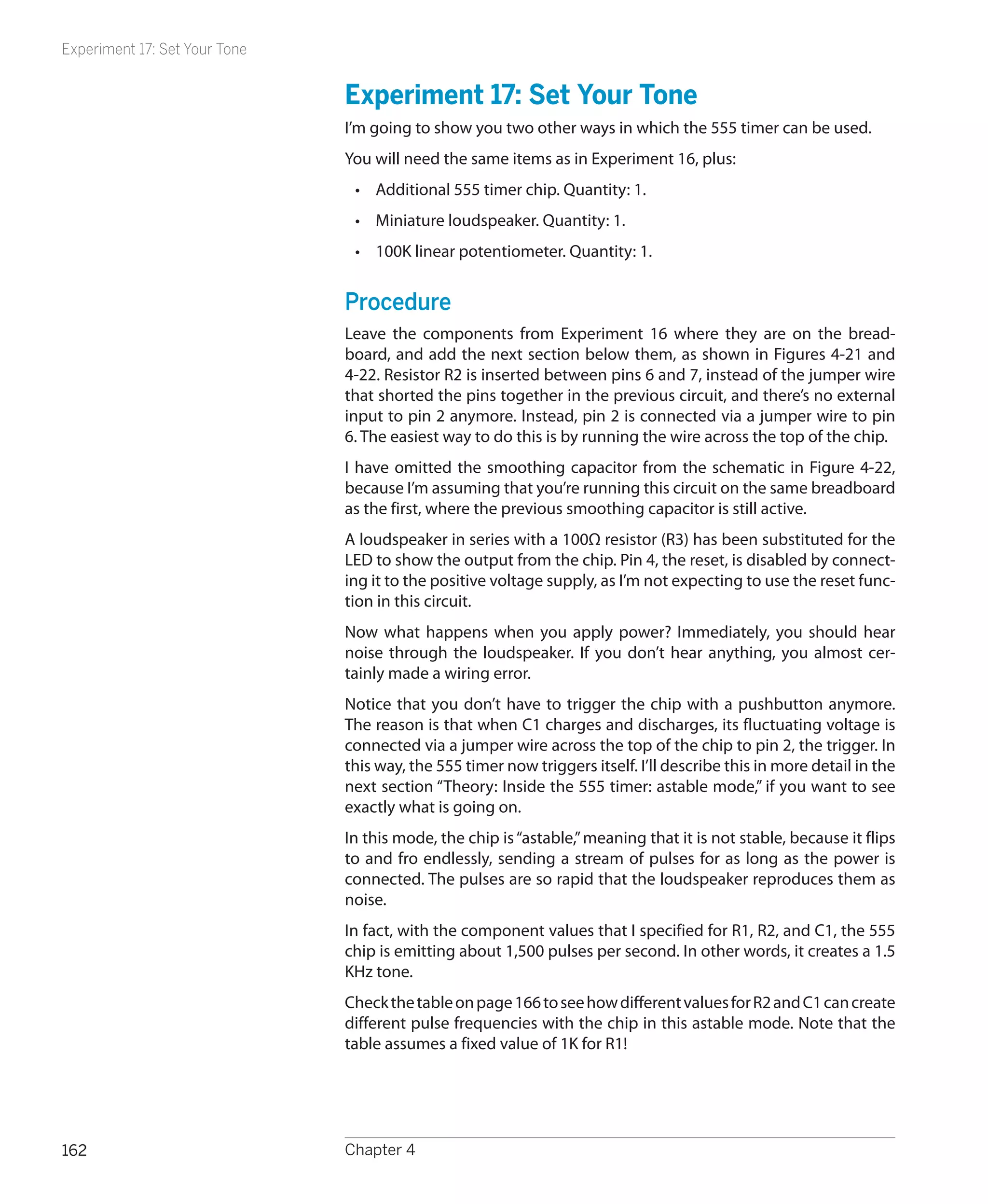 Experiment 17: Set Your Tone


                               Experiment 17: Set Your Tone
                               I’m going to show you two other ways in which the 555 timer can be used.
                               You will need the same items as in Experiment 16, plus:
                                •	 Additional 555 timer chip. Quantity: 1.
                                •	 Miniature loudspeaker. Quantity: 1.
                                •	 100K linear potentiometer. Quantity: 1.


                               Procedure
                               Leave the components from Experiment 16 where they are on the bread-
                               board, and add the next section below them, as shown in Figures 4-21 and
                               4-22. Resistor R2 is inserted between pins 6 and 7, instead of the jumper wire
                               that shorted the pins together in the previous circuit, and there’s no external
                               input to pin 2 anymore. Instead, pin 2 is connected via a jumper wire to pin
                               6. The easiest way to do this is by running the wire across the top of the chip.
                               I have omitted the smoothing capacitor from the schematic in Figure 4-22,
                               because I’m assuming that you’re running this circuit on the same breadboard
                               as the first, where the previous smoothing capacitor is still active.
                               A loudspeaker in series with a 100Ω resistor (R3) has been substituted for the
                               LED to show the output from the chip. Pin 4, the reset, is disabled by connect-
                               ing it to the positive voltage supply, as I’m not expecting to use the reset func-
                               tion in this circuit.
                               Now what happens when you apply power? Immediately, you should hear
                               noise through the loudspeaker. If you don’t hear anything, you almost cer-
                               tainly made a wiring error.
                               Notice that you don’t have to trigger the chip with a pushbutton anymore.
                               The reason is that when C1 charges and discharges, its fluctuating voltage is
                               connected via a jumper wire across the top of the chip to pin 2, the trigger. In
                               this way, the 555 timer now triggers itself. I’ll describe this in more detail in the
                               next section “Theory: Inside the 555 timer: astable mode,” if you want to see
                               exactly what is going on.
                               In this mode, the chip is “astable,” meaning that it is not stable, because it flips
                               to and fro endlessly, sending a stream of pulses for as long as the power is
                               connected. The pulses are so rapid that the loudspeaker reproduces them as
                               noise.
                               In fact, with the component values that I specified for R1, R2, and C1, the 555
                               chip is emitting about 1,500 pulses per second. In other words, it creates a 1.5
                               KHz tone.
                               Check the table on page 166 to see how different values for R2 and C1 can create
                               different pulse frequencies with the chip in this astable mode. Note that the
                               table assumes a fixed value of 1K for R1!




162                            Chapter 4
 