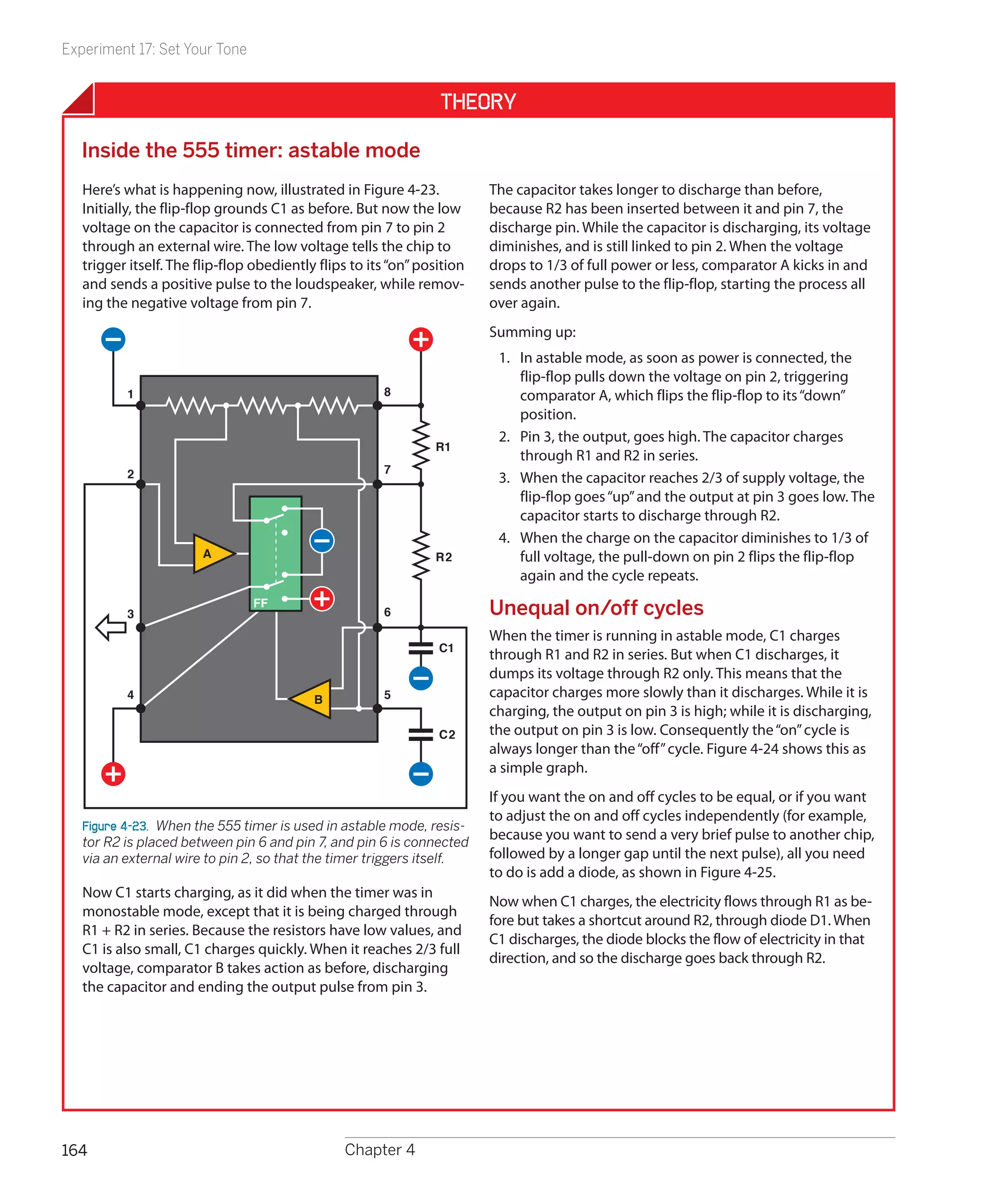 Experiment 17: Set Your Tone


                                                                 Theory

  Inside the 555 timer: astable mode
   Here’s what is happening now, illustrated in Figure 4-23.             The capacitor takes longer to discharge than before,
   Initially, the flip-flop grounds C1 as before. But now the low        because R2 has been inserted between it and pin 7, the
   voltage on the capacitor is connected from pin 7 to pin 2             discharge pin. While the capacitor is discharging, its voltage
   through an external wire. The low voltage tells the chip to           diminishes, and is still linked to pin 2. When the voltage
   trigger itself. The flip-flop obediently flips to its “on” position   drops to 1/3 of full power or less, comparator A kicks in and
   and sends a positive pulse to the loudspeaker, while remov-           sends another pulse to the flip-flop, starting the process all
   ing the negative voltage from pin 7.                                  over again.
                                                                         Summing up:
                                                                          1.	 In astable mode, as soon as power is connected, the
                                                                              flip-flop pulls down the voltage on pin 2, triggering
          1                                            8                      comparator A, which flips the flip-flop to its “down”
                                                                              position.
                                                                          2.	 Pin 3, the output, goes high. The capacitor charges
                                                                R1
                                                                              through R1 and R2 in series.
          2                                            7
                                                                          3.	 When the capacitor reaches 2/3 of supply voltage, the
                                                                              flip-flop goes “up” and the output at pin 3 goes low. The
                                                                              capacitor starts to discharge through R2.
                                                                          4.	 When the charge on the capacitor diminishes to 1/3 of
                        A                                       R2            full voltage, the pull-down on pin 2 flips the flip-flop
                                                                              again and the cycle repeats.
                                FF
          3                                            6                 Unequal on/off cycles
                                                                         When the timer is running in astable mode, C1 charges
                                                                 C1
                                                                         through R1 and R2 in series. But when C1 discharges, it
                                                                         dumps its voltage through R2 only. This means that the
          4                                B           5                 capacitor charges more slowly than it discharges. While it is
                                                                         charging, the output on pin 3 is high; while it is discharging,
                                                                 C2      the output on pin 3 is low. Consequently the “on” cycle is
                                                                         always longer than the “off” cycle. Figure 4-24 shows this as
                                                                         a simple graph.
                                                                         If you want the on and off cycles to be equal, or if you want
                                                                         to adjust the on and off cycles independently (for example,
   Figure 4-23.  When the 555 timer is used in astable mode, resis-
   tor R2 is placed between pin 6 and pin 7, and pin 6 is connected
                                                                         because you want to send a very brief pulse to another chip,
   via an external wire to pin 2, so that the timer triggers itself.     followed by a longer gap until the next pulse), all you need
                                                                         to do is add a diode, as shown in Figure 4-25.
   Now C1 starts charging, as it did when the timer was in
                                                                         Now when C1 charges, the electricity flows through R1 as be-
   monostable mode, except that it is being charged through
                                                                         fore but takes a shortcut around R2, through diode D1. When
   R1 + R2 in series. Because the resistors have low values, and
                                                                         C1 discharges, the diode blocks the flow of electricity in that
   C1 is also small, C1 charges quickly. When it reaches 2/3 full
                                                                         direction, and so the discharge goes back through R2.
   voltage, comparator B takes action as before, discharging
   the capacitor and ending the output pulse from pin 3.




164                                              Chapter 4
 