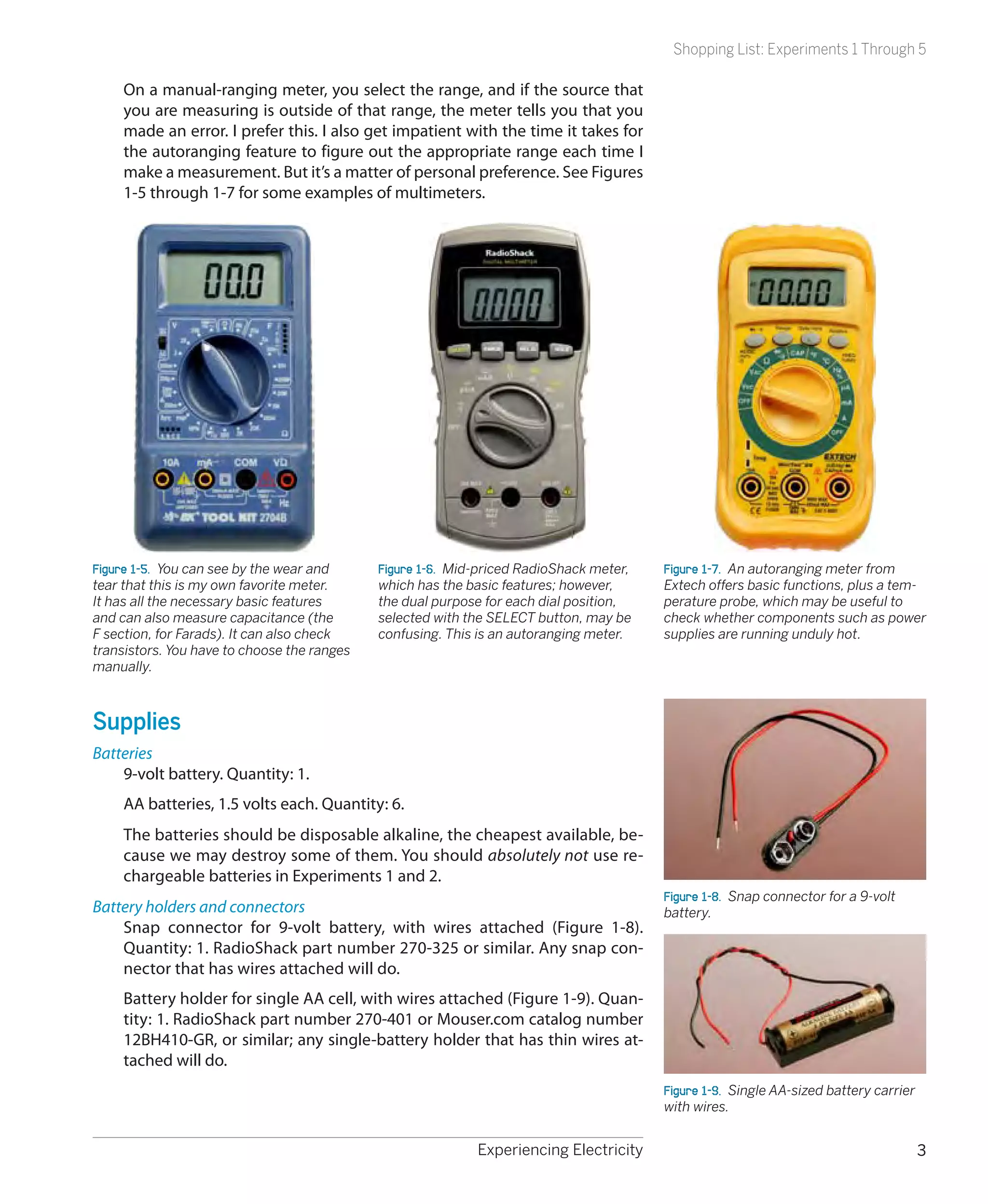 Shopping List: Experiments 1 Through 5

     On a manual-ranging meter, you select the range, and if the source that
     you are measuring is outside of that range, the meter tells you that you
     made an error. I prefer this. I also get impatient with the time it takes for
     the autoranging feature to figure out the appropriate range each time I
     make a measurement. But it’s a matter of personal preference. See Figures
     1-5 through 1-7 for some examples of multimeters.




Figure 1-5.  You can see by the wear and     Figure 1-6.  Mid-priced RadioShack meter,   Figure 1-7.  An autoranging meter from
tear that this is my own favorite meter.     which has the basic features; however,      Extech offers basic functions, plus a tem-
It has all the necessary basic features      the dual purpose for each dial position,    perature probe, which may be useful to
and can also measure capacitance (the        selected with the SELECT button, may be     check whether components such as power
F section, for Farads). It can also check    confusing. This is an autoranging meter.    supplies are running unduly hot.
transistors. You have to choose the ranges
manually.



Supplies
Batteries
    9-volt battery. Quantity: 1.
     AA batteries, 1.5 volts each. Quantity: 6.
     The batteries should be disposable alkaline, the cheapest available, be-
     cause we may destroy some of them. You should absolutely not use re-
     chargeable batteries in Experiments 1 and 2.
                                                                                         Figure 1-8.  Snap connector for a 9-volt
Battery holders and connectors                                                           battery.
    Snap connector for 9-volt battery, with wires attached (Figure 1-8).
    Quantity: 1. RadioShack part number 270-325 or similar. Any snap con-
    nector that has wires attached will do.
     Battery holder for single AA cell, with wires attached (Figure 1-9). Quan-
     tity: 1. RadioShack part number 270-401 or Mouser.com catalog number
     12BH410-GR, or similar; any single-battery holder that has thin wires at-
     tached will do.
                                                                                         Figure 1-9.  Single AA-sized battery carrier
                                                                                         with wires.


                                                             Experiencing Electricity                                                   3
 
