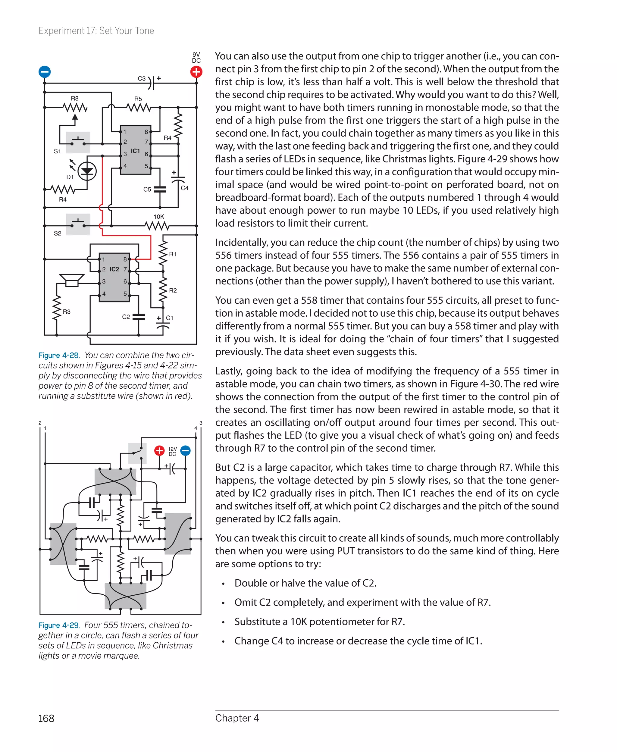 Experiment 17: Set Your Tone

                                                            9V
                                                            DC
                                                                    You can also use the output from one chip to trigger another (i.e., you can con-
                                                                    nect pin 3 from the first chip to pin 2 of the second). When the output from the
                                 C3
                                                                    first chip is low, it’s less than half a volt. This is well below the threshold that
                  R8             R5                                 the second chip requires to be activated. Why would you want to do this? Well,
                                                                    you might want to have both timers running in monostable mode, so that the
                                                                    end of a high pulse from the first one triggers the start of a high pulse in the
                            1         8
                                             R4
                                                                    second one. In fact, you could chain together as many timers as you like in this
                             2     7
                                                                    way, with the last one feeding back and triggering the first one, and they could
        S1                   3 IC1 6
                                                                    flash a series of LEDs in sequence, like Christmas lights. Figure 4-29 shows how
                             4        5
             D1
                                                                    four timers could be linked this way, in a configuration that would occupy min-
                                      C5               C4           imal space (and would be wired point-to-point on perforated board, not on
         R4                                                         breadboard-format board). Each of the outputs numbered 1 through 4 would
                                           10K
                                                                    have about enough power to run maybe 10 LEDs, if you used relatively high
                                                                    load resistors to limit their current.
        S2
                                                                    Incidentally, you can reduce the chip count (the number of chips) by using two
                       1     8
                                                 R1                 556 timers instead of four 555 timers. The 556 contains a pair of 555 timers in
                       2 IC2 7                                      one package. But because you have to make the same number of external con-
                       3     6                                      nections (other than the power supply), I haven’t bothered to use this variant.
                                                 R2
                       4     5
                                                                    You can even get a 558 timer that contains four 555 circuits, all preset to func-
             R3
                            C2                   C1
                                                                    tion in astable mode. I decided not to use this chip, because its output behaves
                                                                    differently from a normal 555 timer. But you can buy a 558 timer and play with
                                                                    it if you wish. It is ideal for doing the “chain of four timers” that I suggested
Figure 4-28.  You can combine the two cir-                          previously. The data sheet even suggests this.
cuits shown in Figures 4-15 and 4-22 sim-
ply by disconnecting the wire that provides                         Lastly, going back to the idea of modifying the frequency of a 555 timer in
power to pin 8 of the second timer, and                             astable mode, you can chain two timers, as shown in Figure 4-30. The red wire
running a substitute wire (shown in red).                           shows the connection from the output of the first timer to the control pin of
                                                                    the second. The first timer has now been rewired in astable mode, so that it
2
    1                                                       4
                                                                3   creates an oscillating on/off output around four times per second. This out-
                                                                    put flashes the LED (to give you a visual check of what’s going on) and feeds
                                                 12V
                                                 DC
                                                                    through R7 to the control pin of the second timer.
                                                                    But C2 is a large capacitor, which takes time to charge through R7. While this
                                                                    happens, the voltage detected by pin 5 slowly rises, so that the tone gener-
                                                                    ated by IC2 gradually rises in pitch. Then IC1 reaches the end of its on cycle
                                                                    and switches itself off, at which point C2 discharges and the pitch of the sound
                                                                    generated by IC2 falls again.
                                                                    You can tweak this circuit to create all kinds of sounds, much more controllably
                                                                    then when you were using PUT transistors to do the same kind of thing. Here
                                                                    are some options to try:
                                                                     •	 Double or halve the value of C2.
                                                                     •	 Omit C2 completely, and experiment with the value of R7.

Figure 4-29.  Four 555 timers, chained to-                           •	 Substitute a 10K potentiometer for R7.
gether in a circle, can flash a series of four
sets of LEDs in sequence, like Christmas                             •	 Change C4 to increase or decrease the cycle time of IC1.
lights or a movie marquee.




168                                                                 Chapter 4
 