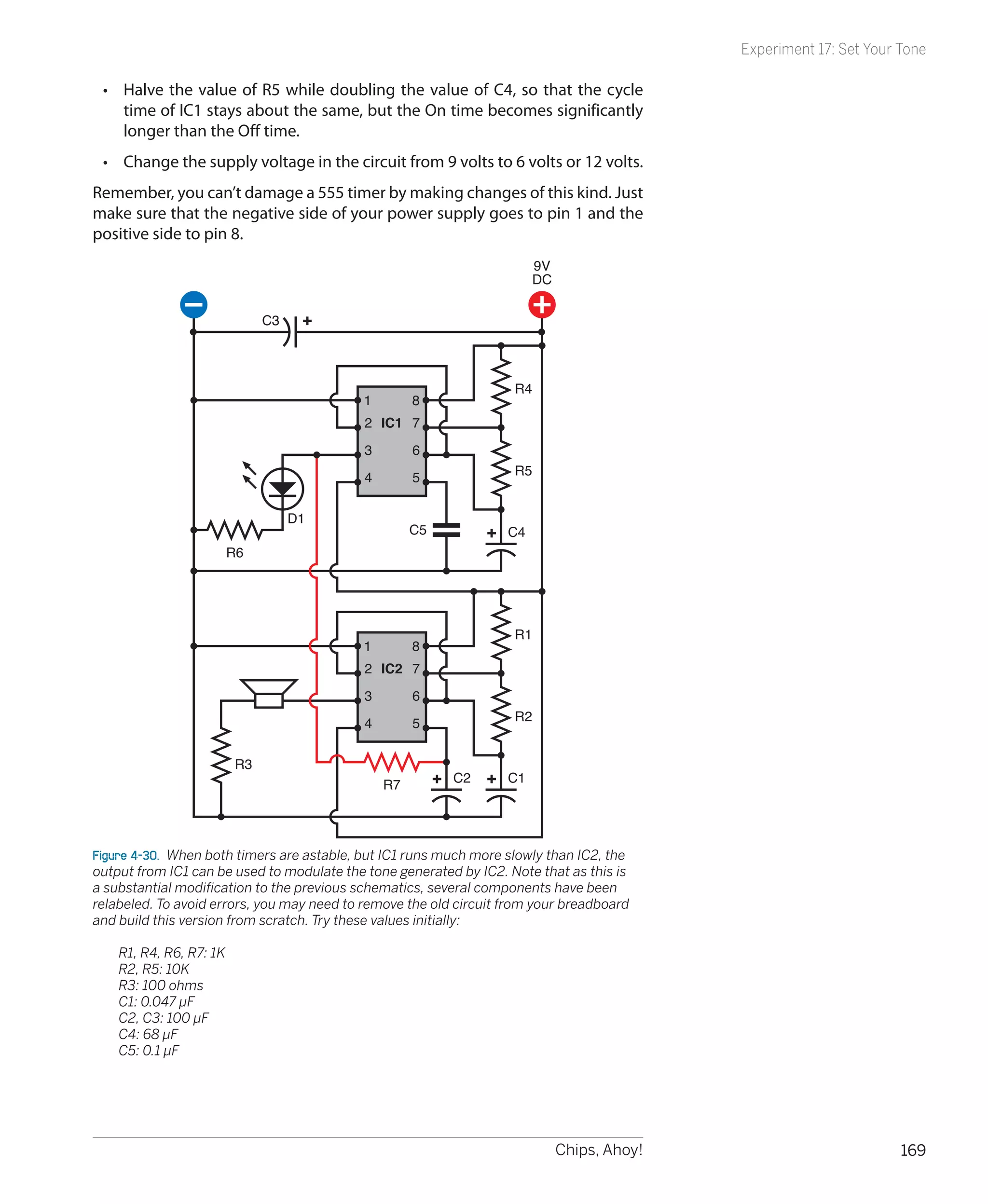Experiment 17: Set Your Tone

    •	 Halve the value of R5 while doubling the value of C4, so that the cycle
       time of IC1 stays about the same, but the On time becomes significantly
       longer than the Off time.
    •	 Change the supply voltage in the circuit from 9 volts to 6 volts or 12 volts.
Remember, you can’t damage a 555 timer by making changes of this kind. Just
make sure that the negative side of your power supply goes to pin 1 and the
positive side to pin 8.
                                                                        9V
                                                                        DC

                                 C3



                                                                    R4
                                           1         8
                                            2 IC1 7
                                            3        6
                                                                    R5
                                            4        5

                                      D1
                                                     C5            C4
                           R6




                                                                    R1
                                           1         8
                                            2 IC2 7
                                            3        6
                                                                    R2
                                            4        5

                            R3
                                                R7        C2       C1




Figure 4-30.  When both timers are astable, but IC1 runs much more slowly than IC2, the
output from IC1 can be used to modulate the tone generated by IC2. Note that as this is
a substantial modification to the previous schematics, several components have been
relabeled. To avoid errors, you may need to remove the old circuit from your breadboard
and build this version from scratch. Try these values initially:

	     R1, R4, R6, R7: 1K
	     R2, R5: 10K
	     R3: 100 ohms
	     C1: 0.047 µF
	     C2, C3: 100 µF
	     C4: 68 µF
	     C5: 0.1 µF




                                                                             Chips, Ahoy!                           169
 