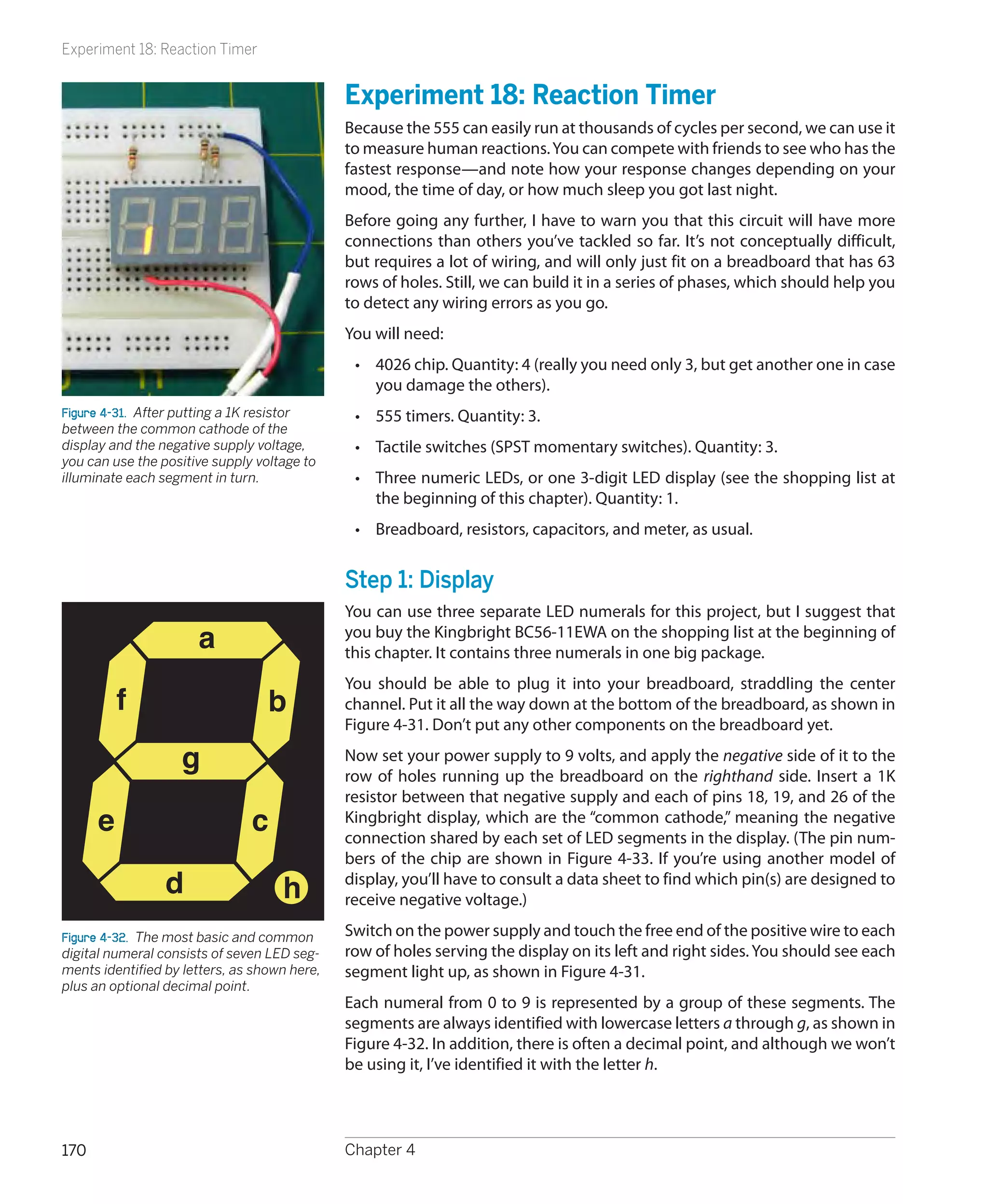 Experiment 18: Reaction Timer


                                              Experiment 18: Reaction Timer
                                              Because the 555 can easily run at thousands of cycles per second, we can use it
                                              to measure human reactions. You can compete with friends to see who has the
                                              fastest response—and note how your response changes depending on your
                                              mood, the time of day, or how much sleep you got last night.
                                              Before going any further, I have to warn you that this circuit will have more
                                              connections than others you’ve tackled so far. It’s not conceptually difficult,
                                              but requires a lot of wiring, and will only just fit on a breadboard that has 63
                                              rows of holes. Still, we can build it in a series of phases, which should help you
                                              to detect any wiring errors as you go.
                                              You will need:
                                               •	 4026 chip. Quantity: 4 (really you need only 3, but get another one in case
                                                  you damage the others).
Figure 4-31.  After putting a 1K resistor      •	 555 timers. Quantity: 3.
between the common cathode of the
display and the negative supply voltage,       •	 Tactile switches (SPST momentary switches). Quantity: 3.
you can use the positive supply voltage to
illuminate each segment in turn.               •	 Three numeric LEDs, or one 3-digit LED display (see the shopping list at
                                                  the beginning of this chapter). Quantity: 1.
                                               •	 Breadboard, resistors, capacitors, and meter, as usual.


                                              Step 1: Display
                                              You can use three separate LED numerals for this project, but I suggest that
                      a                       you buy the Kingbright BC56-11EWA on the shopping list at the beginning of
                                              this chapter. It contains three numerals in one big package.
                                              You should be able to plug it into your breadboard, straddling the center
          f                       b           channel. Put it all the way down at the bottom of the breadboard, as shown in
                                              Figure 4-31. Don’t put any other components on the breadboard yet.

                   g                          Now set your power supply to 9 volts, and apply the negative side of it to the
                                              row of holes running up the breadboard on the righthand side. Insert a 1K
                                              resistor between that negative supply and each of pins 18, 19, and 26 of the
      e                        c              Kingbright display, which are the “common cathode,” meaning the negative
                                              connection shared by each set of LED segments in the display. (The pin num-
                                              bers of the chip are shown in Figure 4-33. If you’re using another model of
                 d                  h         display, you’ll have to consult a data sheet to find which pin(s) are designed to
                                              receive negative voltage.)

Figure 4-32.  The most basic and common       Switch on the power supply and touch the free end of the positive wire to each
digital numeral consists of seven LED seg-    row of holes serving the display on its left and right sides. You should see each
ments identified by letters, as shown here,   segment light up, as shown in Figure 4-31.
plus an optional decimal point.
                                              Each numeral from 0 to 9 is represented by a group of these segments. The
                                              segments are always identified with lowercase letters a through g, as shown in
                                              Figure 4-32. In addition, there is often a decimal point, and although we won’t
                                              be using it, I’ve identified it with the letter h.




170                                           Chapter 4
 