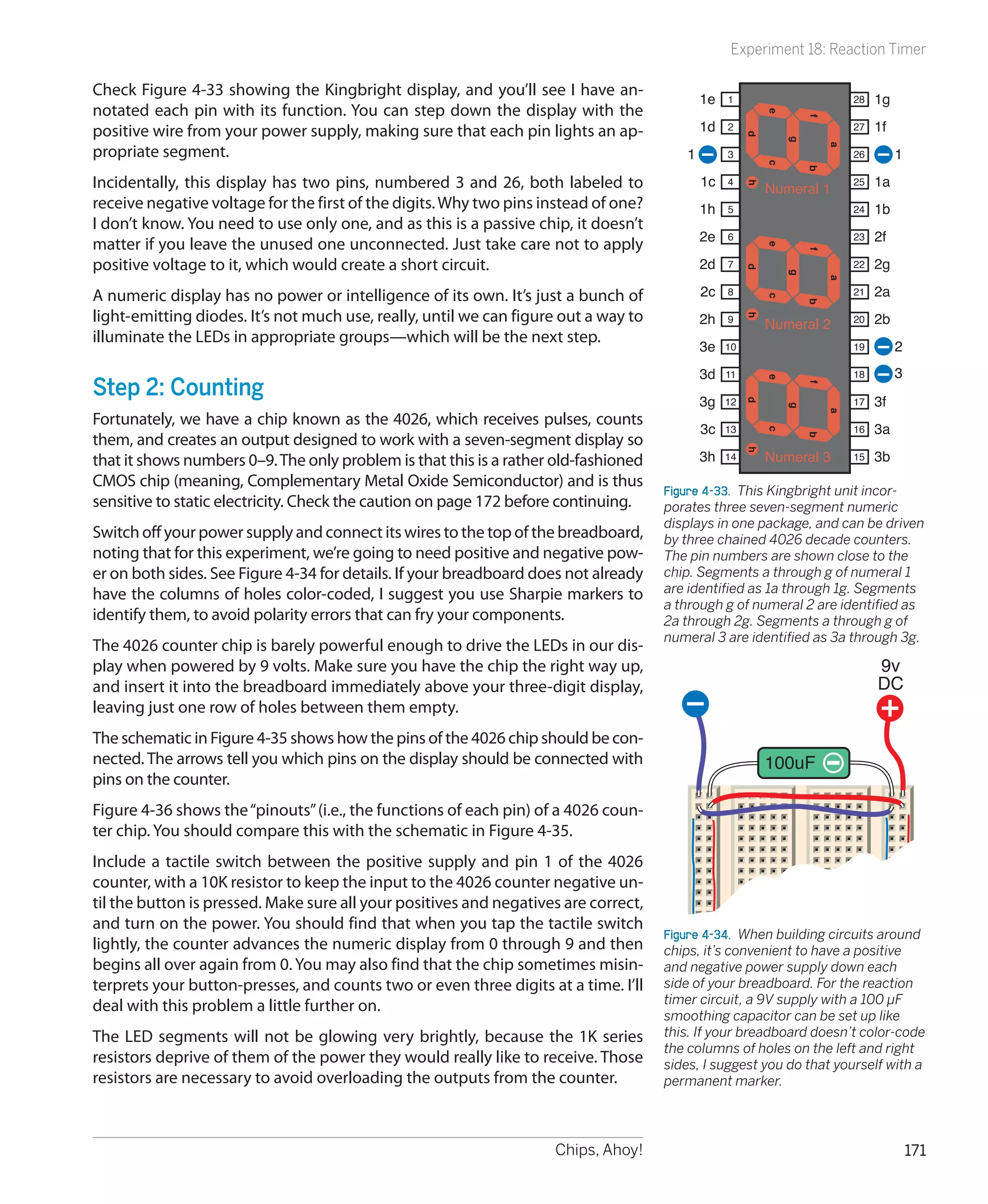 Experiment 18: Reaction Timer

Check Figure 4-33 showing the Kingbright display, and you’ll see I have an-
                                                                                            1e   1                        28   1g
notated each pin with its function. You can step down the display with the




                                                                                                          e



                                                                                                                  f
positive wire from your power supply, making sure that each pin lights an ap-               1d   2                        27   1f




                                                                                                      d



                                                                                                              g
propriate segment.




                                                                                                                      a
                                                                                        1        3                        26        1




                                                                                                          c


                                                                                                                  b
Incidentally, this display has two pins, numbered 3 and 26, both labeled to                 1c   4
                                                                                                          Numeral 1
                                                                                                                          25   1a




                                                                                                      h
receive negative voltage for the first of the digits. Why two pins instead of one?          1h   5                        24   1b
I don’t know. You need to use only one, and as this is a passive chip, it doesn’t
                                                                                            2e   6                        23   2f
matter if you leave the unused one unconnected. Just take care not to apply




                                                                                                          e



                                                                                                                  f
positive voltage to it, which would create a short circuit.                                 2d   7                        22   2g




                                                                                                      d



                                                                                                              g


                                                                                                                      a
A numeric display has no power or intelligence of its own. It’s just a bunch of             2c   8                        21   2a




                                                                                                          c


                                                                                                                  b
light-emitting diodes. It’s not much use, really, until we can figure out a way to          2h   9                        20   2b




                                                                                                      h
                                                                                                          Numeral 2
illuminate the LEDs in appropriate groups—which will be the next step.
                                                                                            3e   10                       19        2
                                                                                            3d   11                       18        3
Step 2: Counting




                                                                                                          e



                                                                                                                  f
                                                                                            3g   12                       17   3f




                                                                                                      d



                                                                                                              g


                                                                                                                      a
Fortunately, we have a chip known as the 4026, which receives pulses, counts
                                                                                            3c   13                       16   3a




                                                                                                          c
them, and creates an output designed to work with a seven-segment display so




                                                                                                                  b
                                                                                            3h            Numeral 3            3b




                                                                                                      h
                                                                                                 14                       15
that it shows numbers 0–9. The only problem is that this is a rather old-fashioned
CMOS chip (meaning, Complementary Metal Oxide Semiconductor) and is thus
                                                                                     Figure 4-33.  This Kingbright unit incor-
sensitive to static electricity. Check the caution on page 172 before continuing.    porates three seven-segment numeric
                                                                                     displays in one package, and can be driven
Switch off your power supply and connect its wires to the top of the breadboard,     by three chained 4026 decade counters.
noting that for this experiment, we’re going to need positive and negative pow-      The pin numbers are shown close to the
er on both sides. See Figure 4-34 for details. If your breadboard does not already   chip. Segments a through g of numeral 1
have the columns of holes color-coded, I suggest you use Sharpie markers to          are identified as 1a through 1g. Segments
                                                                                     a through g of numeral 2 are identified as
identify them, to avoid polarity errors that can fry your components.                2a through 2g. Segments a through g of
                                                                                     numeral 3 are identified as 3a through 3g.
The 4026 counter chip is barely powerful enough to drive the LEDs in our dis-
play when powered by 9 volts. Make sure you have the chip the right way up,                                                    9v
and insert it into the breadboard immediately above your three-digit display,                                                  DC
leaving just one row of holes between them empty.
The schematic in Figure 4-35 shows how the pins of the 4026 chip should be con-
nected. The arrows tell you which pins on the display should be connected with                            100uF
pins on the counter.
Figure 4-36 shows the “pinouts” (i.e., the functions of each pin) of a 4026 coun-
ter chip. You should compare this with the schematic in Figure 4-35.
Include a tactile switch between the positive supply and pin 1 of the 4026
counter, with a 10K resistor to keep the input to the 4026 counter negative un-
til the button is pressed. Make sure all your positives and negatives are correct,
and turn on the power. You should find that when you tap the tactile switch
                                                                                     Figure 4-34.  When building circuits around
lightly, the counter advances the numeric display from 0 through 9 and then          chips, it’s convenient to have a positive
begins all over again from 0. You may also find that the chip sometimes misin-       and negative power supply down each
terprets your button-presses, and counts two or even three digits at a time. I’ll    side of your breadboard. For the reaction
                                                                                     timer circuit, a 9V supply with a 100 µF
deal with this problem a little further on.
                                                                                     smoothing capacitor can be set up like
The LED segments will not be glowing very brightly, because the 1K series            this. If your breadboard doesn’t color-code
                                                                                     the columns of holes on the left and right
resistors deprive of them of the power they would really like to receive. Those      sides, I suggest you do that yourself with a
resistors are necessary to avoid overloading the outputs from the counter.           permanent marker.




                                                                    Chips, Ahoy!                                                        171
 
