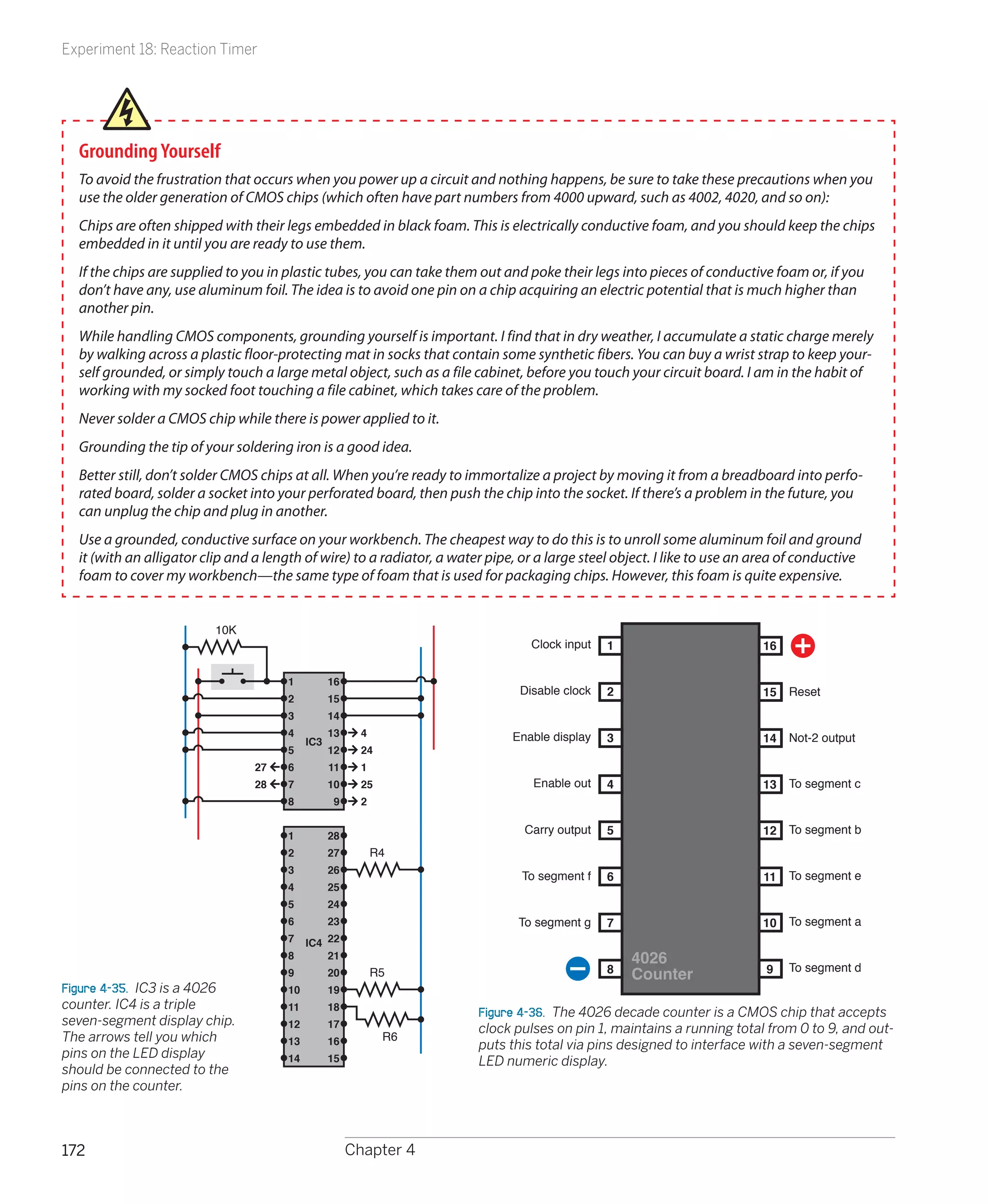 Experiment 18: Reaction Timer




  Grounding Yourself
  To avoid the frustration that occurs when you power up a circuit and nothing happens, be sure to take these precautions when you
  use the older generation of CMOS chips (which often have part numbers from 4000 upward, such as 4002, 4020, and so on):
  Chips are often shipped with their legs embedded in black foam. This is electrically conductive foam, and you should keep the chips
  embedded in it until you are ready to use them.
  If the chips are supplied to you in plastic tubes, you can take them out and poke their legs into pieces of conductive foam or, if you
  don’t have any, use aluminum foil. The idea is to avoid one pin on a chip acquiring an electric potential that is much higher than
  another pin.
  While handling CMOS components, grounding yourself is important. I find that in dry weather, I accumulate a static charge merely
  by walking across a plastic floor-protecting mat in socks that contain some synthetic fibers. You can buy a wrist strap to keep your-
  self grounded, or simply touch a large metal object, such as a file cabinet, before you touch your circuit board. I am in the habit of
  working with my socked foot touching a file cabinet, which takes care of the problem.
  Never solder a CMOS chip while there is power applied to it.
  Grounding the tip of your soldering iron is a good idea.
  Better still, don’t solder CMOS chips at all. When you’re ready to immortalize a project by moving it from a breadboard into perfo-
  rated board, solder a socket into your perforated board, then push the chip into the socket. If there’s a problem in the future, you
  can unplug the chip and plug in another.
  Use a grounded, conductive surface on your workbench. The cheapest way to do this is to unroll some aluminum foil and ground
  it (with an alligator clip and a length of wire) to a radiator, a water pipe, or a large steel object. I like to use an area of conductive
  foam to cover my workbench—the same type of foam that is used for packaging chips. However, this foam is quite expensive.


                          10K
                                                                                 Clock input   1                          16

                                      1          16
                                                                               Disable clock   2                          15   Reset
                                      2          15
                                      3          14
                                      4          13     4                     Enable display   3                               Not-2 output
                                           IC3                                                                            14
                                      5          12     24
                                 27   6          11     1
                                 28   7          10     25                        Enable out   4                          13   To segment c
                                      8           9     2


                                      1          28
                                                                                Carry output   5                          12   To segment b
                                      2          27         R4
                                      3          26
                                                                                To segment f   6                          11   To segment e
                                      4          25
                                      5          24
                                      6          23                            To segment g    7                          10   To segment a
                                      7    IC4 22
                                      8        21                                                  4026
                                                                                               8                           9   To segment d
                                      9          20         R5                                     Counter
Figure 4-35.  IC3 is a 4026           10         19
counter. IC4 is a triple              11         18
                                                                        Figure 4-36.  The 4026 decade counter is a CMOS chip that accepts
seven-segment display chip.           12         17                     clock pulses on pin 1, maintains a running total from 0 to 9, and out-
The arrows tell you which             13         16          R6
                                                                        puts this total via pins designed to interface with a seven-segment
pins on the LED display               14         15                     LED numeric display.
should be connected to the
pins on the counter.



172                                                   Chapter 4
 