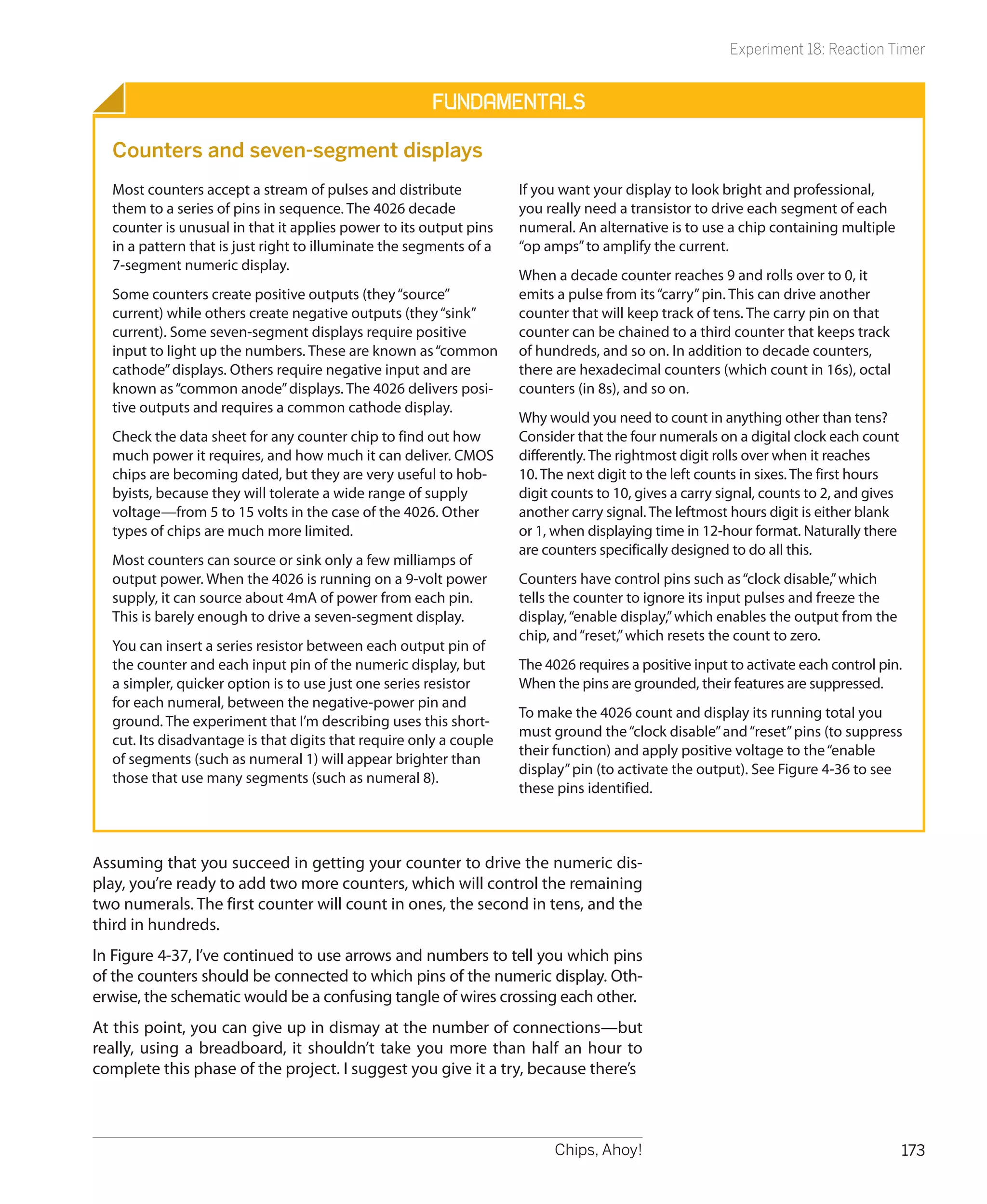Experiment 18: Reaction Timer


                                                      Fundamentals

  Counters and seven-segment displays
  Most counters accept a stream of pulses and distribute            If you want your display to look bright and professional,
  them to a series of pins in sequence. The 4026 decade             you really need a transistor to drive each segment of each
  counter is unusual in that it applies power to its output pins    numeral. An alternative is to use a chip containing multiple
  in a pattern that is just right to illuminate the segments of a   “op amps” to amplify the current.
  7-segment numeric display.
                                                                    When a decade counter reaches 9 and rolls over to 0, it
  Some counters create positive outputs (they “source”              emits a pulse from its “carry” pin. This can drive another
  current) while others create negative outputs (they “sink”        counter that will keep track of tens. The carry pin on that
  current). Some seven-segment displays require positive            counter can be chained to a third counter that keeps track
  input to light up the numbers. These are known as “common         of hundreds, and so on. In addition to decade counters,
  cathode” displays. Others require negative input and are          there are hexadecimal counters (which count in 16s), octal
  known as “common anode” displays. The 4026 delivers posi-         counters (in 8s), and so on.
  tive outputs and requires a common cathode display.
                                                                    Why would you need to count in anything other than tens?
  Check the data sheet for any counter chip to find out how         Consider that the four numerals on a digital clock each count
  much power it requires, and how much it can deliver. CMOS         differently. The rightmost digit rolls over when it reaches
  chips are becoming dated, but they are very useful to hob-        10. The next digit to the left counts in sixes. The first hours
  byists, because they will tolerate a wide range of supply         digit counts to 10, gives a carry signal, counts to 2, and gives
  voltage—from 5 to 15 volts in the case of the 4026. Other         another carry signal. The leftmost hours digit is either blank
  types of chips are much more limited.                             or 1, when displaying time in 12-hour format. Naturally there
                                                                    are counters specifically designed to do all this.
  Most counters can source or sink only a few milliamps of
  output power. When the 4026 is running on a 9-volt power          Counters have control pins such as “clock disable,” which
  supply, it can source about 4mA of power from each pin.           tells the counter to ignore its input pulses and freeze the
  This is barely enough to drive a seven-segment display.           display, “enable display,” which enables the output from the
                                                                    chip, and “reset,” which resets the count to zero.
  You can insert a series resistor between each output pin of
  the counter and each input pin of the numeric display, but        The 4026 requires a positive input to activate each control pin.
  a simpler, quicker option is to use just one series resistor      When the pins are grounded, their features are suppressed.
  for each numeral, between the negative-power pin and
                                                                    To make the 4026 count and display its running total you
  ground. The experiment that I’m describing uses this short-
                                                                    must ground the “clock disable” and “reset” pins (to suppress
  cut. Its disadvantage is that digits that require only a couple
                                                                    their function) and apply positive voltage to the “enable
  of segments (such as numeral 1) will appear brighter than
                                                                    display” pin (to activate the output). See Figure 4-36 to see
  those that use many segments (such as numeral 8).
                                                                    these pins identified.



Assuming that you succeed in getting your counter to drive the numeric dis-
play, you’re ready to add two more counters, which will control the remaining
two numerals. The first counter will count in ones, the second in tens, and the
third in hundreds.
In Figure 4-37, I’ve continued to use arrows and numbers to tell you which pins
of the counters should be connected to which pins of the numeric display. Oth-
erwise, the schematic would be a confusing tangle of wires crossing each other.
At this point, you can give up in dismay at the number of connections—but
really, using a breadboard, it shouldn’t take you more than half an hour to
complete this phase of the project. I suggest you give it a try, because there’s



                                                                          Chips, Ahoy!                                                 173
 